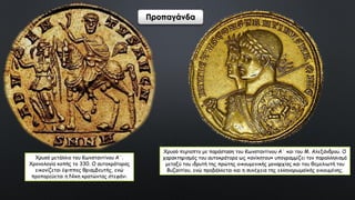 Χρυσό μετάλλιο του Κωνσταντίνου Α΄.
Χρονολογία κοπής το 330. Ο αυτοκράτορας
εικονίζεται έφιππος θριαμβευτής, ενώ
προπορεύεται η Νίκη κρατώντας στεφάνι.
Χρυσό περίαπτο με παράσταση του Κωνσταντίνου Α΄ και του Μ. Αλεξάνδρου. Ο
χαρακτηρισμός του αυτοκράτορα ως «ανίκητου» υπογραμμίζει τον παραλληλισμό
μεταξύ του ιδρυτή της πρώτης οικουμενικής μοναρχίας και του θεμελιωτή του
Βυζαντίου, ενώ προβάλλεται και η συνέχεια της ελληνορωμαϊκής οικουμένης.
Προπαγάνδα
 