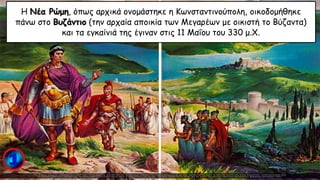 Η Νέα Ρώμη, όπως αρχικά ονομάστηκε η Κωνσταντινούπολη, οικοδομήθηκε
πάνω στο Βυζάντιο (την αρχαία αποικία των Μεγαρέων με οικιστή το Βύζαντα)
και τα εγκαίνιά της έγιναν στις 11 Μαΐου του 330 μ.Χ.
 