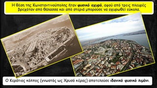 Η θέση της Κωνσταντινούπολης ήταν φυσικό οχυρό, αφού από τρεις πλευρές
βρεχόταν από θάλασσα και από στεριά μπορούσε να οχυρωθεί εύκολα.
Ο Κεράτιος κόλπος (γνωστός ως Χρυσό κέρας) αποτελούσε ιδανικό φυσικό λιμάνι.
 