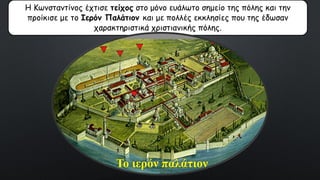 Η Κωνσταντίνος έχτισε τείχος στο μόνο ευάλωτο σημείο της πόλης και την
προίκισε με το Ιερόν Παλάτιον και με πολλές εκκλησίες που της έδωσαν
χαρακτηριστικά χριστιανικής πόλης.
Το ιερόν παλάτιον
 