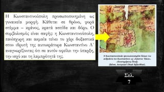 Η Κωνσταντινούπολη προσωποποιημένη ως
γυναικεία μορφή. Κάθεται σε θρόνο, φορά
στέμμα – κράνος, κρατά ασπίδα και δόρυ. Ο
συμβολισμός είναι σαφής: η Κωνσταντινούπολη,
πανίσχυρη και ακμαία τείνει το χέρι δοξαστικά
στον ιδρυτή της αυτοκράτορα Κωνσταντίνο Α΄
αναγνωρίζοντας ότι σε αυτόν οφείλει την ύπαρξη,
την ισχύ και τη λαμπρότητά της.
Σελ.
7
 