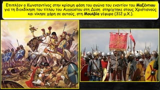 Επιπλέον ο Κωνσταντίνος στην κρίσιμη φάση του αγώνα του εναντίον του Μαξέντιου
για τη διεκδίκηση του τίτλου του Αυγούστου στη Δύση στηρίχτηκε στους Χριστιανούς
και νίκησε χάρη σε αυτούς, στη Μουλβία γέφυρα (312 μ.Χ.).
 