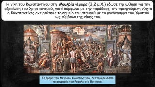 Η νίκη του Κωνσταντίνου στη Μουλβία γέφυρα (312 μ.Χ.) έδωσε την ώθηση για την
εδραίωση του Χριστιανισμού, γιατί σύμφωνα με την παράδοση, την προηγούμενη νύχτα
ο Κωνσταντίνος ονειρεύτηκε το σημείο του σταυρού με το μονόγραμμα του Χριστού
ως σύμβολο της νίκης του.
Το όραμα του Μεγάλου Κωνσταντίνου. Λεπτομέρεια από
τοιχογραφία του Ραφαήλ στο Βατικανό.
 