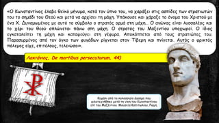 «Ο Κωνσταντίνος έλαβε θεϊκό μήνυμα, κατά τον ύπνο του, να χαράξει στις ασπίδες των στρατιωτών
του το σημάδι του Θεού και μετά να αρχίσει τη μάχη. Υπάκουσε και χάραξε το όνομα του Χριστού με
ένα Χ. Δυναμωμένος με αυτό το σύμβολο ο στρατός ορμά στη μάχη… Ο αγώνας είναι λυσσαλέος και
το χέρι του θεού απλώνεται πάνω στη μάχη. Ο στρατός του Μαξεντίου υποχωρεί. Ο ίδιος
εγκαταλείπει τη μάχη και καταφεύγει στη γέφυρα. Αποκόπτεται από τους στρατιώτες του.
Παρασυρμένος από τον όγκο των φυγάδων ρίχνεται στον Τίβερη και πνίγεται. Αυτός ο φρικτός
πόλεμος είχε, επιτέλους, τελειώσει».
Λακτάνιος, De mortibus persecutorum, 44)
Κεφάλι από το κολοσσιαίο άγαλμα που
φιλοτεχνήθηκε μετά τη νίκη του Κωνσταντίνου
επί του Μαξέντιου. Μουσεία Καπιτωλίου, Ρώμη.
 