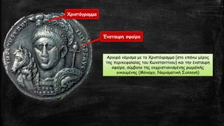 Χριστόγραμμα
Ένσταυρη σφαίρα
Αργυρό νόμισμα με το Χριστόγραμμα (στο επάνω μέρος
της περικεφαλαίας του Κωνσταντίνου) και την ένσταυρη
σφαίρα, σύμβολο της εκχριστιανισμένης ρωμαϊκής
οικουμένης (Μόναχο, Νομισματική Συλλογή)
 