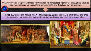 Το 325 συγκάλεσε στη Νίκαια την Α΄ Οικουμενική Σύνοδο (συνέδριο επισκόπων από όλες
τις επαρχίες) με σκοπό την αντιμετώπιση των αιρέσεων που είχαν τότε εμφανισθεί.
Ο Κωνσταντίνος ως μονοκράτορας καλλιέργησε τη συνεργασία κράτους – εκκλησίας, γεγονός
που του επέτρεψε να εμφανίζεται ως διαιτητής στις διαμάχες των επισκόπων.
 