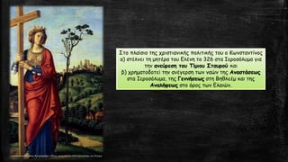 Στο πλαίσιο της χριστιανικής πολιτικής του ο Κωνσταντίνος
α) στέλνει τη μητέρα του Ελένη το 326 στα Ιεροσόλυμα για
την ανεύρεση του Τίμιου Σταυρού και
β) χρηματοδοτεί την ανέγερση των ναών της Αναστάσεως
στα Ιεροσόλυμα, της Γεννήσεως στη Βηθλεέμ και της
Αναλήψεως στο όρος των Ελαιών.
 