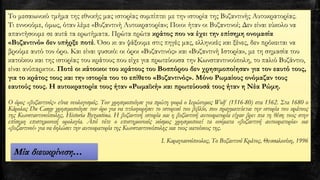 Το μεσαιωνικό τμήμα της εθνικής μας ιστορίας συμπίπτει με την ιστορία της Βυζαντινής Αυτοκρατορίας.
Τι εννοούμε, όμως, όταν λέμε «Βυζαντινή Αυτοκρατορία»; Ποιοι ήταν οι Βυζαντινοί; Δεν είναι εύκολο να
απαντήσουμε σε αυτά τα ερωτήματα. Πρώτα πρώτα κράτος που να έχει την επίσημη ονομασία
«Βυζαντινό» δεν υπήρξε ποτέ. Όσο κι αν ψάξουμε στις πηγές μας, ελληνικές και ξένες, δεν πρόκειται να
βρούμε αυτό τον όρο. Και είναι φυσικό: οι όροι «Βυζαντινός» και «Βυζαντινή Ιστορία», με τη σημασία του
κατοίκου και της ιστορίας του κράτους που είχε για πρωτεύουσα την Κωνσταντινούπολη, το παλιό Βυζάντιο,
είναι ανύπαρκτοι. Ποτέ οι κάτοικοι του κράτους του Βοσπόρου δεν χρησιμοποίησαν για τον εαυτό τους,
για το κράτος τους και την ιστορία του το επίθετο «Βυζαντινός». Μόνο Ρωμαίους ονόμαζαν τους
εαυτούς τους. Η αυτοκρατορία τους ήταν «Ρωμαϊκή» και πρωτεύουσά τους ήταν η Νέα Ρώμη.
Ο όρος «βυζαντινός» είναι νεολογισμός. Τον χρησιμοποίησε για πρώτη φορά ο Ιερώνυμος Wolf (1516-80) στα 1562. Στα 1680 ο
Kάρολος Du Cange χρησιμοποίησε τον όρο για να τιτλοφορήσει το ιστορικό του βιβλίο, που πραγματεύεται την ιστορία του κράτους
της Kωνσταντινούπολης, Historia Byzantina. Η βυζαντινή ιστορία και η βυζαντινή αυτοκρατορία είχαν βρει πια τη θέση τους στην
επίσημη επιστημονική ορολογία. Από τότε ο επιστημονικός κόσμος χρησιμοποιεί τα ονόματα «βυζαντινή αυτοκρατορία» και
«βυζαντινοί» για να δηλώσει την αυτοκρατορία της Kωνσταντινούπολης και τους κατοίκους της.
Ι. Καραγιαννόπουλος, Το Βυζαντινό Κράτος, Θεσσαλονίκη, 1996
Μία διευκρίνιση…
 