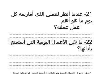 21‫كل‬ ‫أمارسه‬ ‫الذي‬ ‫لعملي‬ ‫أنظر‬ ‫عندما‬ -
‫أهم‬ ‫هو‬ ‫ما‬ ‫يوم‬
‫عملته؟‬ ‫عمل‬
..............................................................................................................
..............................................................................................................
..............................................................................................................
..............................................................................................................22‫أستمتع‬ ‫التي‬ ‫اليومية‬ ‫العمال‬ ‫هي‬ ‫ما‬ -
‫بأدائها؟‬
..............................................................................................................
..............................................................................................................
..............................................................................................................
..............................................................................................................
..............................................................................................................
 