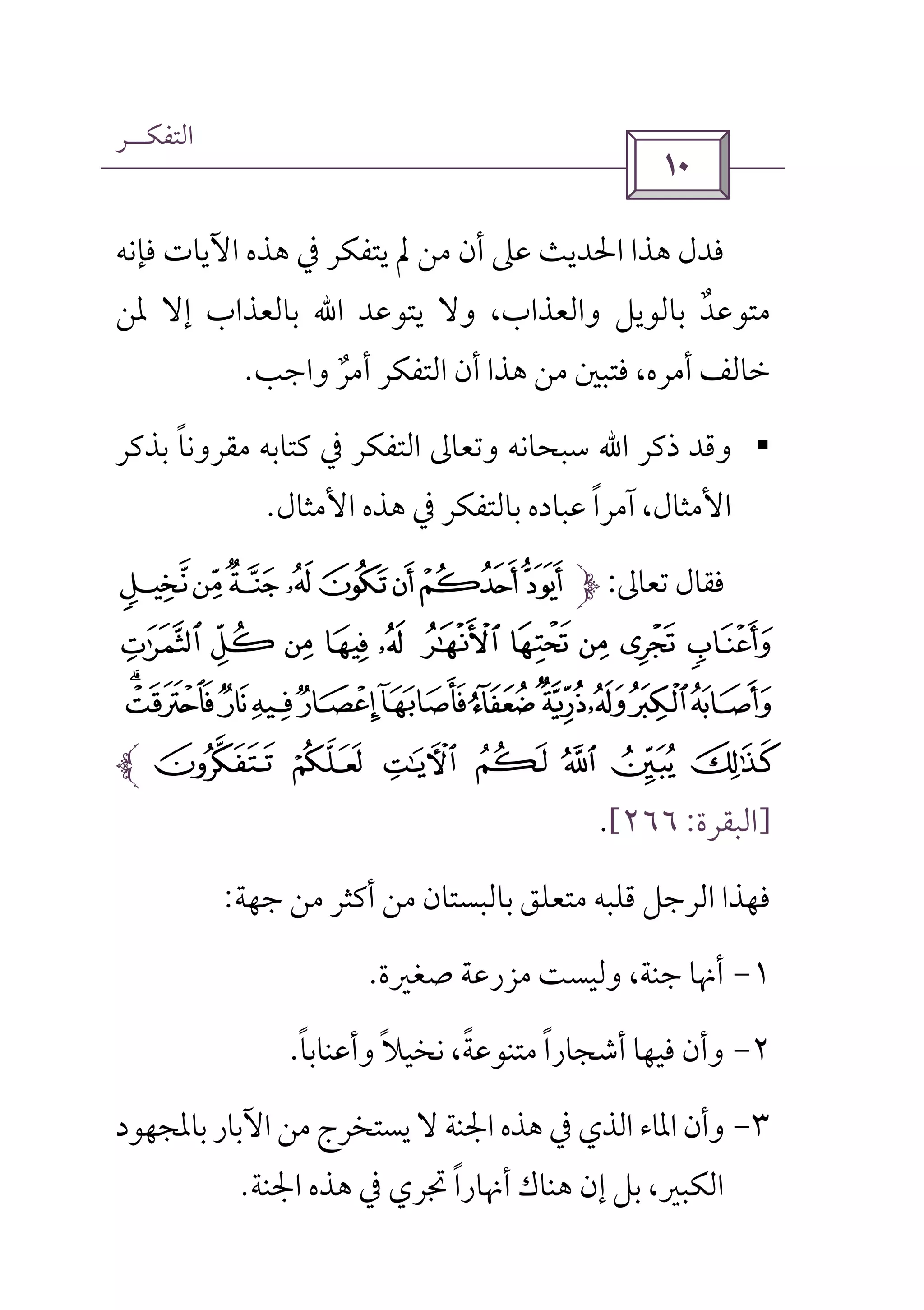 ‫اﻟﺘﻔﻜــﺮ‬
 
‫ﰲ‬ ‫ﻳﺘﻔﻜﺮ‬ ‫ﱂ‬ ‫ﻣﻦ‬ ‫أن‬ ‫ﻋﲆ‬ ‫اﳊﺪﻳﺚ‬ ‫ﻫﺬا‬ ‫ﻓﺪل‬‫ﻓﺈﻧﻪ‬ ‫اﻵﻳﺎت‬ ‫ﻫﺬه‬
‫ﻳﺘﻮﻋﺪ‬ ‫وﻻ‬ ،‫واﻟﻌﺬاب‬ ‫ﺑﺎﻟﻮﻳﻞ‬ ‫ﻣﺘﻮﻋﺪ‬ٌ‫اﷲ‬‫ﳌﻦ‬ ‫إﻻ‬ ‫ﺑﺎﻟﻌﺬاب‬
‫واﺟﺐ‬ ‫أﻣﺮ‬ ‫اﻟﺘﻔﻜﺮ‬ ‫أن‬ ‫ﻫﺬا‬ ‫ﻣﻦ‬ ‫ﻓﺘﺒﲔ‬ ،‫أﻣﺮه‬ ‫ﺧﺎﻟﻒ‬ٌ.
§‫ذﻛﺮ‬ ‫وﻗﺪ‬‫اﷲ‬‫ﺑﺬﻛﺮ‬ ‫ﻣﻘﺮوﻧﺎ‬ ‫ﻛﺘﺎﺑﻪ‬ ‫ﰲ‬ ‫اﻟﺘﻔﻜﺮ‬ ‫وﺗﻌﺎﱃ‬ ‫ﺳﺒﺤﺎﻧﻪ‬ً
‫اﻷﻣﺜﺎل‬ ‫ﻫﺬه‬ ‫ﰲ‬ ‫ﺑﺎﻟﺘﻔﻜﺮ‬ ‫ﻋﺒﺎده‬ ‫آﻣﺮا‬ ،‫اﻷﻣﺜﺎل‬ً.
‫ﺗﻌﺎﱃ‬ ‫ﻓﻘﺎل‬:EDCB A@?>
FJ I H GKO N M L
ZYXWVUTSRQP
a ` _ ^ ]  [
]‫اﻟﺒﻘﺮة‬:٢٦٦[.
‫ﺟﻬﺔ‬ ‫ﻣﻦ‬ ‫أﻛﺜﺮ‬ ‫ﻣﻦ‬ ‫ﺑﺎﻟﺒﺴﺘﺎن‬ ‫ﻣﺘﻌﻠﻖ‬ ‫ﻗﻠﺒﻪ‬ ‫اﻟﺮﺟﻞ‬ ‫ﻓﻬﺬا‬:
١-‫ﺻﻐﲑة‬ ‫ﻣﺰرﻋﺔ‬ ‫وﻟﻴﺴﺖ‬ ،‫ﺟﻨﺔ‬ ‫أﳖﺎ‬.
٢-‫وأﻋﻨﺎﺑﺎ‬ ‫ﻧﺨﻴﻼ‬ ،‫ﻣﺘﻨﻮﻋﺔ‬ ‫أﺷﺠﺎرا‬ ‫ﻓﻴﻬﺎ‬ ‫وأن‬ً ً ًً.
٣-‫ﺑﺎ‬‫اﻵﺑﺎر‬ ‫ﻣﻦ‬‫ﻳﺴﺘﺨﺮج‬ ‫ﻻ‬ ‫اﳉﻨﺔ‬ ‫ﻫﺬه‬ ‫ﰲ‬ ‫اﻟﺬي‬ ‫اﳌﺎء‬ ‫وأن‬‫ﳌﺠﻬﻮد‬
‫اﳉﻨﺔ‬ ‫ﻫﺬه‬ ‫ﰲ‬ ‫ﲡﺮي‬ ‫أﳖﺎرا‬ ‫ﻫﻨﺎك‬ ‫إن‬ ‫ﺑﻞ‬ ،‫اﻟﻜﺒﲑ‬ً.
 