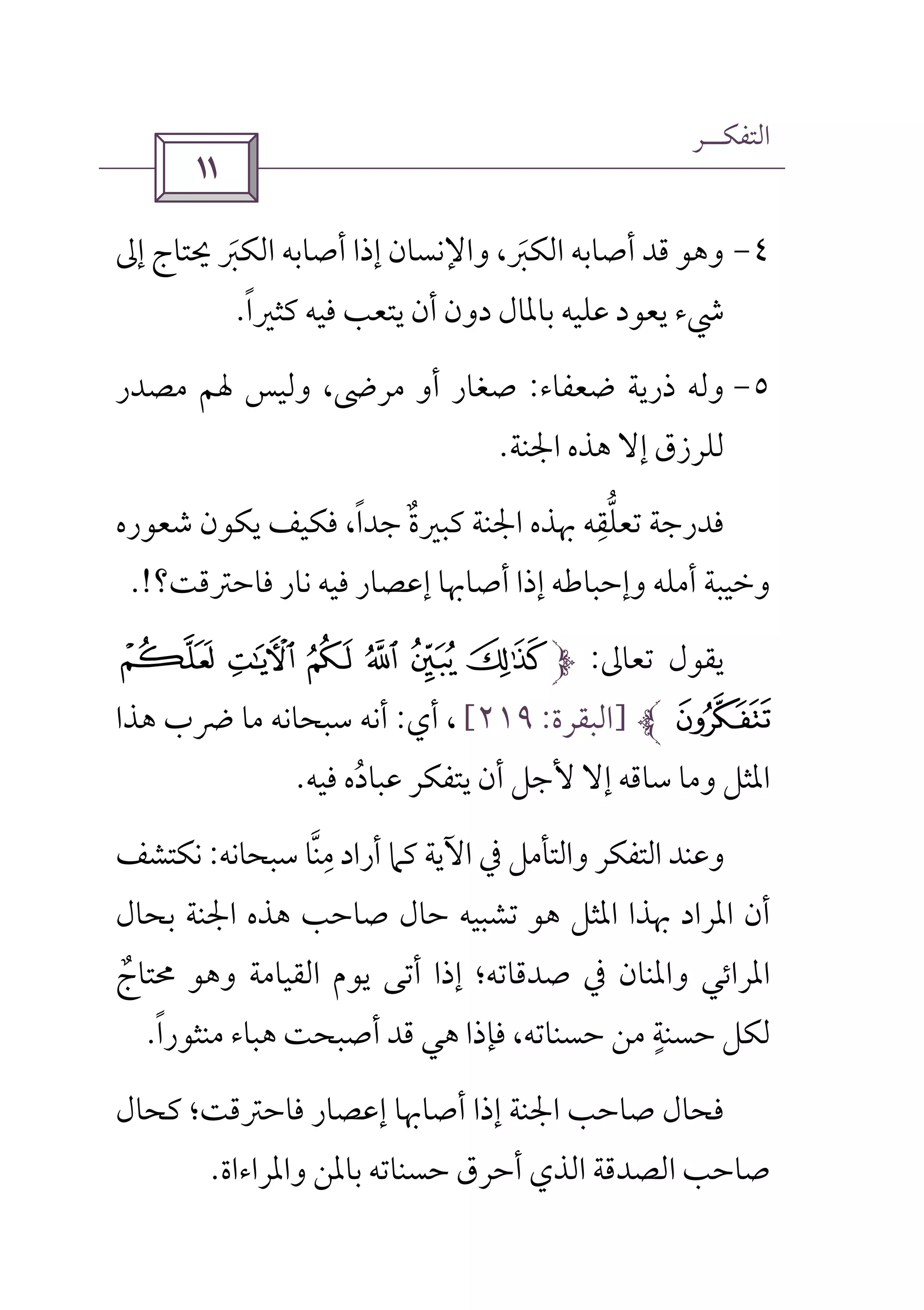 ‫اﻟﺘﻔﻜــﺮ‬
 
٤-‫إﱃ‬ ‫ﳛﺘﺎج‬ ‫اﻟﻜﱪ‬ ‫أﺻﺎﺑﻪ‬ ‫إذا‬ ‫واﻹﻧﺴﺎن‬ ،‫اﻟﻜﱪ‬ ‫أﺻﺎﺑﻪ‬ ‫ﻗﺪ‬ ‫وﻫﻮ‬َ َ
‫ﻛﺜﲑا‬ ‫ﻓﻴﻪ‬ ‫ﻳﺘﻌﺐ‬ ‫أن‬ ‫دون‬ ‫ﺑﺎﳌﺎل‬ ‫ﻋﻠﻴﻪ‬ ‫ﻳﻌﻮد‬ ‫ﳾء‬ً.
٥-‫ﺿﻌﻔﺎء‬ ‫ذرﻳﺔ‬ ‫وﻟﻪ‬:‫ﻣﺼﺪر‬ ‫ﳍﻢ‬ ‫وﻟﻴﺲ‬ ،‫ﻣﺮﴇ‬ ‫أو‬ ‫ﺻﻐﺎر‬
‫اﳉﻨﺔ‬ ‫ﻫﺬه‬ ‫إﻻ‬ ‫ﻟﻠﺮزق‬.
‫ﻛﺒﲑ‬ ‫اﳉﻨﺔ‬ ‫ﲠﺬه‬ ‫ﺗﻌﻠﻘﻪ‬ ‫ﻓﺪرﺟﺔ‬ِ ‫ﱡ‬‫ﺷﻌﻮره‬ ‫ﻳﻜﻮن‬ ‫ﻓﻜﻴﻒ‬ ،‫ﺟﺪا‬ ‫ة‬ً ٌ
‫ﻓﺎﺣﱰﻗﺖ؟‬ ‫ﻧﺎر‬ ‫ﻓﻴﻪ‬ ‫إﻋﺼﺎر‬ ‫أﺻﺎﲠﺎ‬ ‫إذا‬ ‫وإﺣﺒﺎﻃﻪ‬ ‫أﻣﻠﻪ‬ ‫وﺧﻴﺒﺔ‬.!
‫ﺗﻌﺎﱃ‬ ‫ﻳﻘﻮل‬:Ì ËÐ Ï Î Í
Ñ]‫اﻟﺒﻘﺮة‬:٢١٩[‫أي‬ ،:‫ﻫﺬا‬ ‫ﴐب‬ ‫ﻣﺎ‬ ‫ﺳﺒﺤﺎﻧﻪ‬ ‫أﻧﻪ‬
‫أن‬ ‫ﻷﺟﻞ‬ ‫إﻻ‬ ‫ﺳﺎﻗﻪ‬ ‫وﻣﺎ‬ ‫اﳌﺜﻞ‬‫ﻓﻴﻪ‬ ‫ﻋﺒﺎده‬ ‫ﻳﺘﻔﻜﺮ‬ُ.
‫ﺳﺒﺤﺎﻧﻪ‬ ‫ﻣﻨﺎ‬ ‫أراد‬ ‫ﻛﲈ‬ ‫اﻵﻳﺔ‬ ‫ﰲ‬ ‫واﻟﺘﺄﻣﻞ‬ ‫اﻟﺘﻔﻜﺮ‬ ‫وﻋﻨﺪ‬‫ﱠ‬ ِ:‫ﻧﻜﺘﺸ‬‫ﻒ‬
‫ﺑﺤﺎل‬ ‫اﳉﻨﺔ‬ ‫ﻫﺬه‬ ‫ﺻﺎﺣﺐ‬ ‫ﺣﺎل‬ ‫ﺗﺸﺒﻴﻪ‬ ‫ﻫﻮ‬ ‫اﳌﺜﻞ‬ ‫ﲠﺬا‬ ‫اﳌﺮاد‬ ‫أن‬
‫ﳏﺘﺎج‬ ‫وﻫﻮ‬ ‫اﻟﻘﻴﺎﻣﺔ‬ ‫ﻳﻮم‬ ‫أﺗﻰ‬ ‫إذا‬ ‫ﺻﺪﻗﺎﺗﻪ؛‬ ‫ﰲ‬ ‫واﳌﻨﺎن‬ ‫اﳌﺮاﺋﻲ‬ٌ
‫ﻣﻨﺜﻮرا‬ ‫ﻫﺒﺎء‬ ‫أﺻﺒﺤﺖ‬ ‫ﻗﺪ‬ ‫ﻫﻲ‬ ‫ﻓﺈذا‬ ،‫ﺣﺴﻨﺎﺗﻪ‬ ‫ﻣﻦ‬ ‫ﺣﺴﻨﺔ‬ ‫ﻟﻜﻞ‬ً ٍ.
‫ﻛﺤﺎل‬ ‫ﻓﺎﺣﱰﻗﺖ؛‬ ‫إﻋﺼﺎر‬ ‫أﺻﺎﲠﺎ‬ ‫إذا‬ ‫اﳉﻨﺔ‬ ‫ﺻﺎﺣﺐ‬ ‫ﻓﺤﺎل‬
‫واﳌﺮاء‬ ‫ﺑﺎﳌﻦ‬ ‫ﺣﺴﻨﺎﺗﻪ‬ ‫أﺣﺮق‬ ‫اﻟﺬي‬ ‫اﻟﺼﺪﻗﺔ‬ ‫ﺻﺎﺣﺐ‬‫اة‬.
 