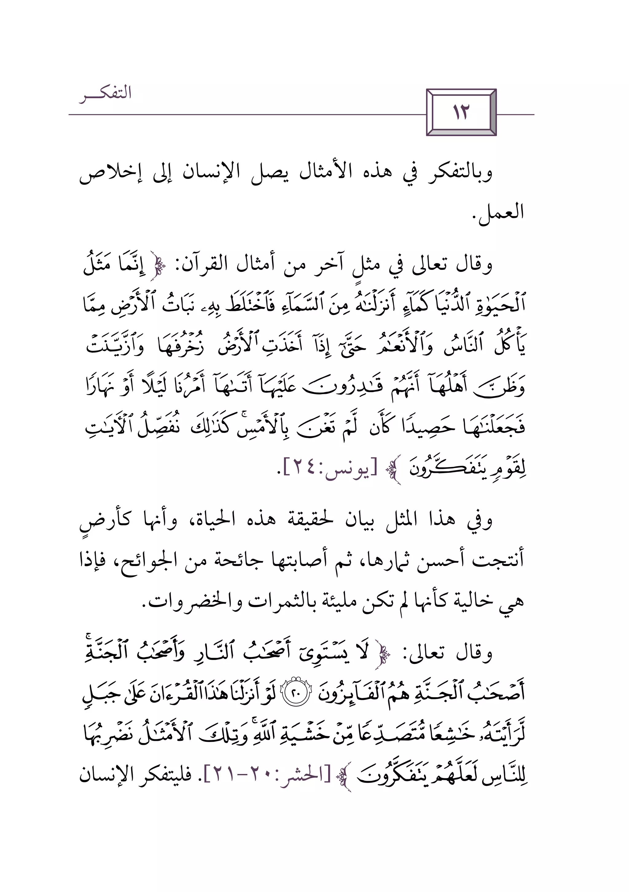 ‫اﻟﺘﻔﻜــﺮ‬
 
‫إﺧﻼص‬ ‫إﱃ‬ ‫اﻹﻧﺴﺎن‬ ‫ﻳﺼﻞ‬ ‫اﻷﻣﺜﺎل‬ ‫ﻫﺬه‬ ‫ﰲ‬ ‫وﺑﺎﻟﺘﻔﻜﺮ‬
‫اﻟﻌﻤﻞ‬.
‫اﻟﻘﺮآن‬ ‫أﻣﺜﺎل‬ ‫ﻣﻦ‬ ‫آﺧﺮ‬ ‫ﻣﺜﻞ‬ ‫ﰲ‬ ‫ﺗﻌﺎﱃ‬ ‫وﻗﺎل‬ٍ:¥ ¤
±°¯ ®¬«ª©¨§¦
³ ²¹ ¸ ¶ µ ´» º
Å ÄÃÂÁ À¿¾½¼
ÏÎ ÍÌË ÊÉ ÈÇÆ
ÑÐ]‫ﻳﻮﻧﺲ‬:٢٤[.
‫وأ‬ ،‫اﳊﻴﺎة‬ ‫ﻫﺬه‬ ‫ﳊﻘﻴﻘﺔ‬ ‫ﺑﻴﺎن‬ ‫اﳌﺜﻞ‬ ‫ﻫﺬا‬ ‫وﰲ‬‫ﻛﺄرض‬ ‫ﳖﺎ‬ٍ
‫ﻓﺈذا‬ ،‫اﳉﻮاﺋﺢ‬ ‫ﻣﻦ‬ ‫ﺟﺎﺋﺤﺔ‬ ‫أﺻﺎﺑﺘﻬﺎ‬ ‫ﺛﻢ‬ ،‫ﺛﲈرﻫﺎ‬ ‫أﺣﺴﻦ‬ ‫أﻧﺘﺠﺖ‬
‫واﳋﴬوات‬ ‫ﺑﺎﻟﺜﻤﺮات‬ ‫ﻣﻠﻴﺌﺔ‬ ‫ﺗﻜﻦ‬ ‫ﱂ‬ ‫ﻛﺄﳖﺎ‬ ‫ﺧﺎﻟﻴﺔ‬ ‫ﻫﻲ‬.
‫ﺗﻌﺎﱃ‬ ‫وﻗﺎل‬:SR Q P O N M
^][ZYXWVUT
hgfed cba`_
kji]‫اﳊﴩ‬:٢٠-٢١[.‫اﻹﻧﺴﺎن‬ ‫ﻓﻠﻴﺘﻔﻜﺮ‬
 
