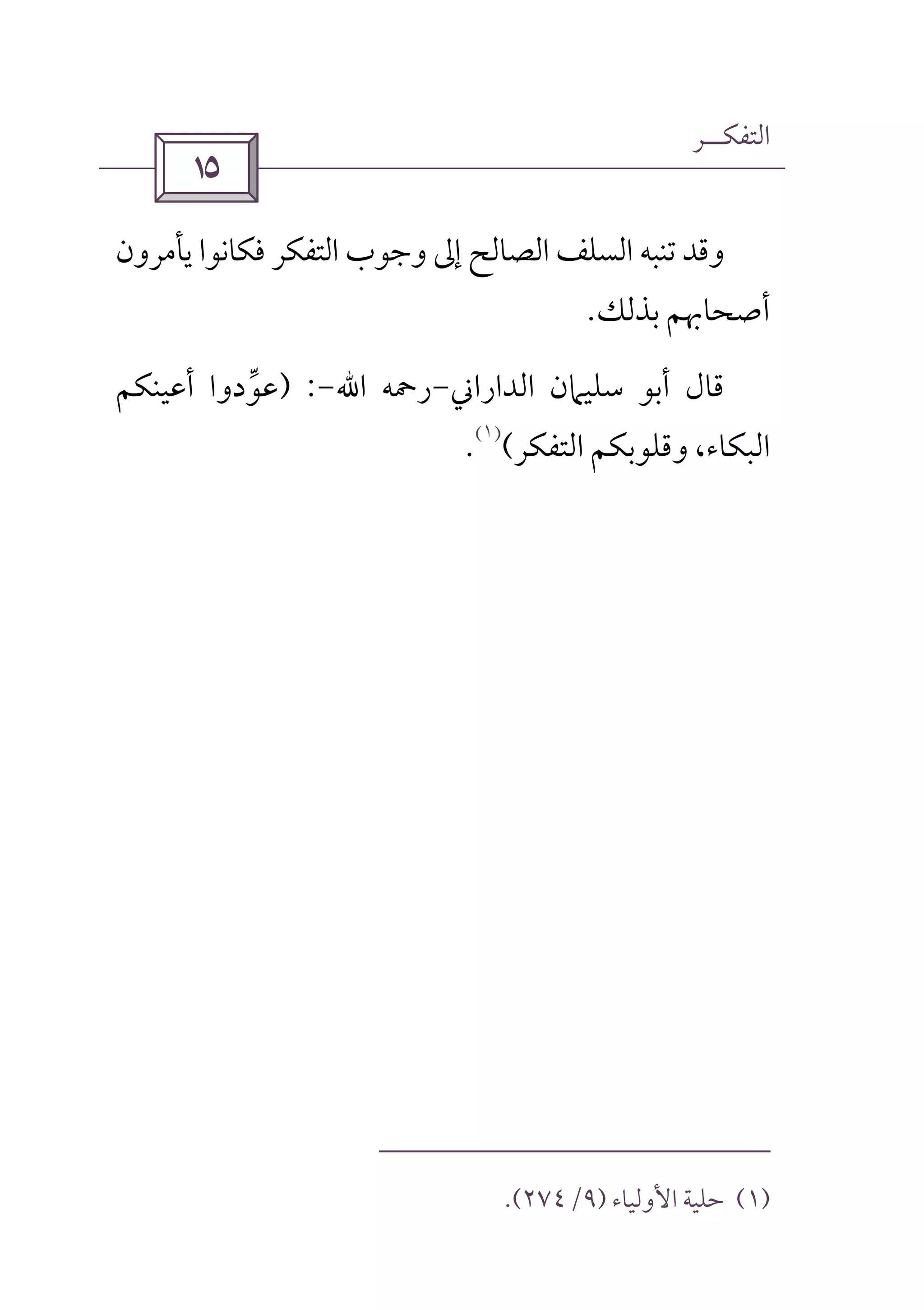 ‫اﻟﺘﻔﻜــﺮ‬
 
‫اﻟﺴﻠﻒ‬ ‫ﺗﻨﺒﻪ‬ ‫وﻗﺪ‬‫اﻟﺼﺎﻟﺢ‬‫ﻳﺄﻣﺮون‬ ‫ﻓﻜﺎﻧﻮا‬ ‫اﻟﺘﻔﻜﺮ‬ ‫وﺟﻮب‬ ‫إﱃ‬
‫ﺑﺬﻟﻚ‬ ‫أﺻﺤﺎﲠﻢ‬.
‫اﻟﺪاراﲏ‬ ‫ﺳﻠﻴﲈن‬ ‫أﺑﻮ‬ ‫ﻗﺎل‬-‫رﲪﻪ‬‫اﷲ‬-) :‫ﻋﻮدوا‬‫ﱢ‬‫أﻋﻴﻨﻜﻢ‬
،‫اﻟﺒﻜﺎء‬‫اﻟﺘﻔﻜﺮ‬ ‫وﻗﻠﻮﺑﻜﻢ‬(
)١(
.
)١(‫اﻷوﻟﻴﺎء‬ ‫ﺣﻠﻴﺔ‬)٩/٢٧٤.(
 