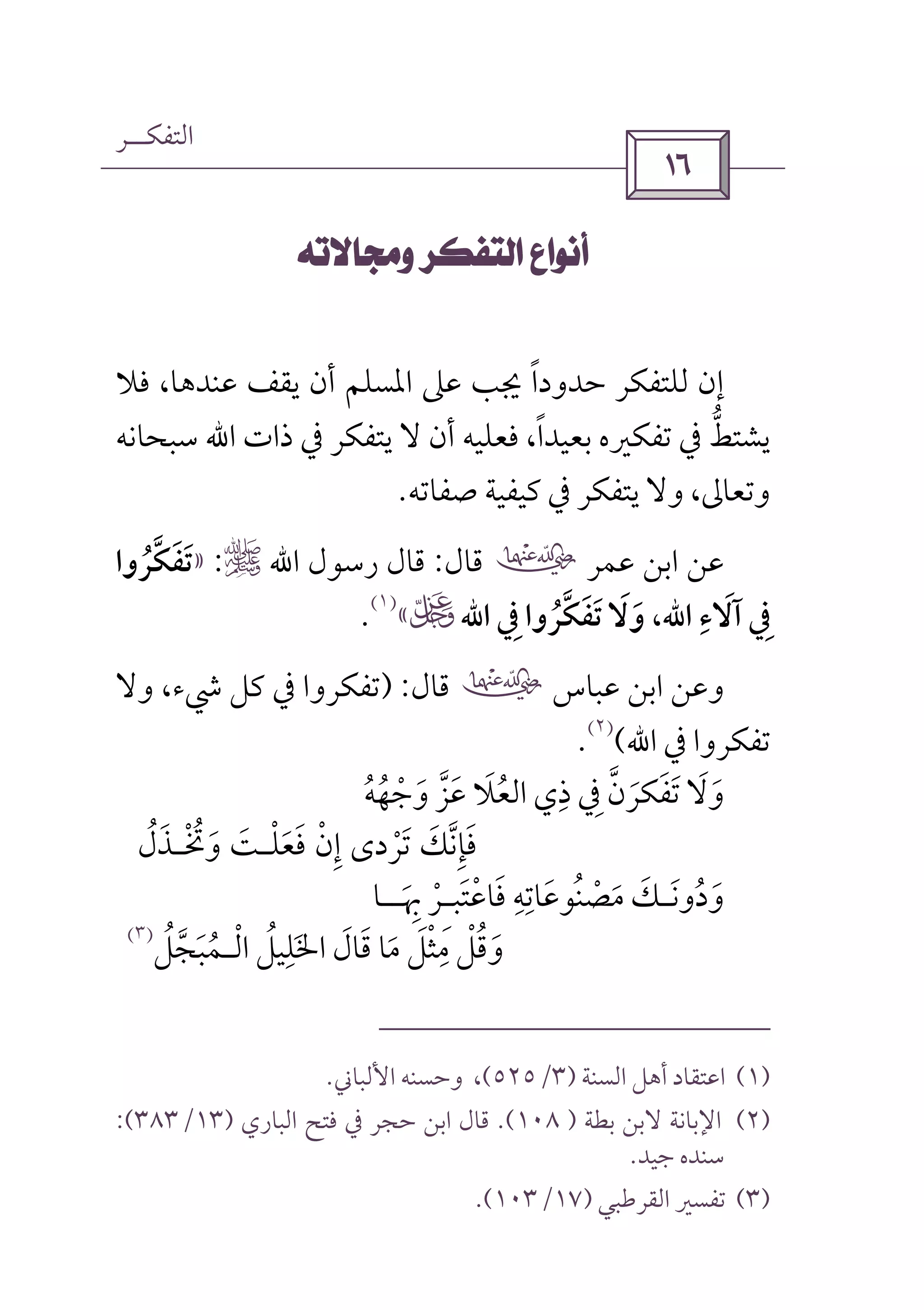 ‫اﻟﺘﻔﻜــﺮ‬
 
 
‫ﻓﻼ‬ ،‫ﻋﻨﺪﻫﺎ‬ ‫ﻳﻘﻒ‬ ‫أن‬ ‫اﳌﺴﻠﻢ‬ ‫ﻋﲆ‬ ‫ﳚﺐ‬ ‫ﺣﺪودا‬ ‫ﻟﻠﺘﻔﻜﺮ‬ ‫إن‬ً
‫ذات‬ ‫ﰲ‬ ‫ﻳﺘﻔﻜﺮ‬ ‫ﻻ‬ ‫أن‬ ‫ﻓﻌﻠﻴﻪ‬ ،‫ﺑﻌﻴﺪا‬ ‫ﺗﻔﻜﲑه‬ ‫ﰲ‬ ‫ﻳﺸﺘﻂ‬ً ‫ﱡ‬‫اﷲ‬‫ﺳﺒﺤﺎﻧﻪ‬
‫ﺻﻔﺎﺗﻪ‬ ‫ﻛﻴﻔﻴﺔ‬ ‫ﰲ‬ ‫ﻳﺘﻔﻜﺮ‬ ‫وﻻ‬ ،‫وﺗﻌﺎﱃ‬.
‫ﻋﻤﺮ‬ ‫اﺑﻦ‬ ‫ﻋﻦ‬‫ب‬‫ﻗﺎل‬:‫رﺳﻮل‬ ‫ﻗﺎل‬‫اﷲ‬r:»‫ﺗﻔﻜﺮوا‬ُ ‫ﱠ‬ َ َ
‫آﻻء‬ ‫ﰲ‬ِ َ ِ‫اﷲ‬،‫ﰲ‬ ‫ﺗﻔﻜﺮوا‬ ‫وﻻ‬ِ ُ ‫ﱠ‬ َ َ َ َ‫اﷲ‬U«
)١(
.
‫ﻋﺒﺎس‬ ‫اﺑﻦ‬ ‫وﻋﻦ‬‫ب‬‫ﻗﺎل‬) :‫وﻻ‬ ،‫ﳾء‬ ‫ﻛﻞ‬ ‫ﰲ‬ ‫ﺗﻔﻜﺮوا‬
‫ﰲ‬ ‫ﺗﻔﻜﺮوا‬‫اﷲ‬(
)٢(
.
‫ﺗﻔ‬ ‫وﻻ‬َ َ َ َ‫ﻜ‬‫وﺟﻬﻪ‬ ‫ﻋﺰ‬ ‫اﻟﻌﻼ‬ ‫ذي‬ ‫ﰲ‬ ‫ﺮن‬ُ ُ ْ َ ُ‫ﱠ‬ َ َ ‫ﱠ‬ِ ِ َ
‫ﺗﺮ‬ ‫ﻓﺈﻧﻚ‬ْ َ ‫ﱠ‬َ ِ َ‫د‬‫وﲣـﺬل‬ ‫ﻓﻌﻠـﺖ‬ ‫إن‬ ‫ى‬ُ َْ َ ْْ ُ َ ََ ِ
‫ودوﻧ‬َ ُ َ‫ـ‬‫ﻓﺎﻋﺘﺒ‬ ‫ﻣﺼﻨﻮﻋﺎﺗﻪ‬ ‫ﻚ‬َ ْ ََ ِ ِ ُ ْ َ َِ‫ـ‬‫ﲠ‬ ‫ﺮ‬َ ِْ‫ــ‬‫ﺎ‬
‫ﻣﺜﻞ‬ ‫وﻗﻞ‬َ ْْ ُِ
َ‫اﻟـﻤﺒﺠﻞ‬ ‫اﳋﻠﻴﻞ‬ ‫ﻗﺎل‬ ‫ﻣﺎ‬ُ ْ ُ َ‫ﱠ‬ َ َُ َ
ِ َ)٣(
)١(‫اﻟﺴﻨﺔ‬ ‫أﻫﻞ‬ ‫اﻋﺘﻘﺎد‬)٣/٥٢٥(‫اﻷﻟﺒﺎﲏ‬ ‫وﺣﺴﻨﻪ‬ ،.
)٢(‫ﺑﻄﺔ‬ ‫ﻻﺑﻦ‬ ‫اﻹﺑﺎﻧﺔ‬)١٠٨.(‫اﻟﺒﺎري‬ ‫ﻓﺘﺢ‬ ‫ﰲ‬ ‫ﺣﺠﺮ‬ ‫اﺑﻦ‬ ‫ﻗﺎل‬)١٣/٣٨٣:(
‫ﺟﻴﺪ‬ ‫ﺳﻨﺪه‬.
)٣(‫اﻟﻘﺮﻃﺒﻲ‬ ‫ﺗﻔﺴﲑ‬)١٧/١٠٣.(
 