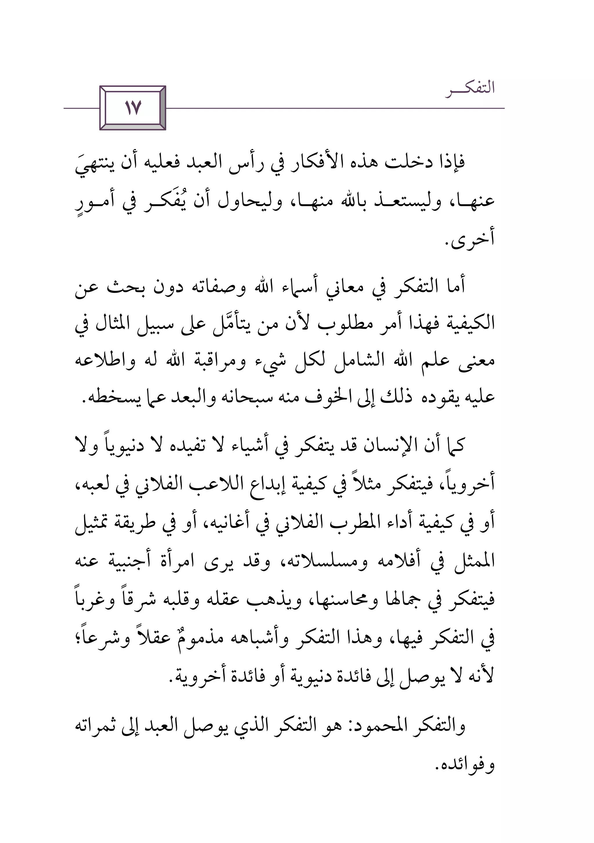 ‫اﻟﺘﻔﻜــﺮ‬
 
‫ﻳﻨﺘﻬﻲ‬ ‫أن‬ ‫ﻓﻌﻠﻴﻪ‬ ‫اﻟﻌﺒﺪ‬ ‫رأس‬ ‫ﰲ‬ ‫اﻷﻓﻜﺎر‬ ‫ﻫﺬه‬ ‫دﺧﻠﺖ‬ ‫ﻓﺈذا‬َ
‫ﻋﻨﻬ‬‫ـ‬‫وﻟﻴﺴﺘﻌ‬ ،‫ﺎ‬‫ـ‬‫ﻣﻨ‬ ‫ﺑﺎﷲ‬ ‫ﺬ‬‫ﻬ‬‫ـ‬‫ﻳﻔﻜ‬ ‫أن‬ ‫وﻟﻴﺤﺎول‬ ،‫ﺎ‬َ ُ‫ـ‬‫أﻣ‬ ‫ﰲ‬ ‫ﺮ‬‫ـ‬‫ﻮر‬ٍ
‫أﺧﺮى‬.
‫ﻋﻦ‬ ‫ﺑﺤﺚ‬ ‫دون‬ ‫وﺻﻔﺎﺗﻪ‬ ‫اﷲ‬ ‫أﺳﲈء‬ ‫ﻣﻌﺎﲏ‬ ‫ﰲ‬ ‫اﻟﺘﻔﻜﺮ‬ ‫أﻣﺎ‬
‫اﳌﺜﺎ‬ ‫ﺳﺒﻴﻞ‬ ‫ﻋﲆ‬ ‫ﻳﺘﺄﻣﻞ‬ ‫ﻣﻦ‬ ‫ﻷن‬ ‫ﻣﻄﻠﻮب‬ ‫أﻣﺮ‬ ‫ﻓﻬﺬا‬ ‫اﻟﻜﻴﻔﻴﺔ‬‫ﱠ‬‫ﰲ‬ ‫ل‬
‫واﻃﻼﻋﻪ‬ ‫ﻟﻪ‬ ‫اﷲ‬ ‫وﻣﺮاﻗﺒﺔ‬ ‫ﳾء‬ ‫ﻟﻜﻞ‬ ‫اﻟﺸﺎﻣﻞ‬ ‫اﷲ‬ ‫ﻋﻠﻢ‬ ‫ﻣﻌﻨﻰ‬
‫ﻳﺴﺨﻄﻪ‬ ‫ﻋﲈ‬ ‫واﻟﺒﻌﺪ‬ ‫ﺳﺒﺤﺎﻧﻪ‬ ‫ﻣﻨﻪ‬ ‫اﳋﻮف‬ ‫إﱃ‬ ‫ذﻟﻚ‬ ‫ﻳﻘﻮده‬ ‫ﻋﻠﻴﻪ‬.
‫ﻛﲈ‬‫وﻻ‬ ‫دﻧﻴﻮﻳﺎ‬ ‫ﻻ‬ ‫ﺗﻔﻴﺪه‬ ‫ﻻ‬ ‫أﺷﻴﺎء‬ ‫ﰲ‬ ‫ﻳﺘﻔﻜﺮ‬ ‫ﻗﺪ‬ ‫اﻹﻧﺴﺎن‬ ‫أن‬ً
،‫ﻟﻌﺒﻪ‬ ‫ﰲ‬ ‫اﻟﻔﻼﲏ‬ ‫اﻟﻼﻋﺐ‬ ‫إﺑﺪاع‬ ‫ﻛﻴﻔﻴﺔ‬ ‫ﰲ‬ ‫ﻣﺜﻼ‬ ‫ﻓﻴﺘﻔﻜﺮ‬ ،‫أﺧﺮوﻳﺎ‬ً ً
‫اﳌﻄﺮب‬ ‫أداء‬ ‫ﻛﻴﻔﻴﺔ‬ ‫ﰲ‬ ‫أو‬‫ﲤﺜﻴﻞ‬ ‫ﻃﺮﻳﻘﺔ‬ ‫ﰲ‬ ‫أو‬ ،‫أﻏﺎﻧﻴﻪ‬ ‫ﰲ‬ ‫اﻟﻔﻼﲏ‬
‫ﻋﻨﻪ‬ ‫أﺟﻨﺒﻴﺔ‬ ‫اﻣﺮأة‬ ‫ﻳﺮى‬ ‫وﻗﺪ‬ ،‫وﻣﺴﻠﺴﻼﺗﻪ‬ ‫أﻓﻼﻣﻪ‬ ‫ﰲ‬ ‫اﳌﻤﺜﻞ‬
‫وﻏﺮﺑﺎ‬ ‫ﴍﻗﺎ‬ ‫وﻗﻠﺒﻪ‬ ‫ﻋﻘﻠﻪ‬ ‫وﻳﺬﻫﺐ‬ ،‫وﳏﺎﺳﻨﻬﺎ‬ ‫ﲨﺎﳍﺎ‬ ‫ﰲ‬ ‫ﻓﻴﺘﻔﻜﺮ‬ً ً
‫وﴍﻋﺎ؛‬ ‫ﻋﻘﻼ‬ ‫ﻣﺬﻣﻮم‬ ‫وأﺷﺒﺎﻫﻪ‬ ‫اﻟﺘﻔﻜﺮ‬ ‫وﻫﺬا‬ ،‫ﻓﻴﻬﺎ‬ ‫اﻟﺘﻔﻜﺮ‬ ‫ﰲ‬ً ً ٌ
‫أﺧﺮوﻳﺔ‬ ‫ﻓﺎﺋﺪة‬ ‫أو‬ ‫دﻧﻴﻮﻳﺔ‬ ‫ﻓﺎﺋﺪة‬ ‫إﱃ‬ ‫ﻳﻮﺻﻞ‬ ‫ﻻ‬ ‫ﻷﻧﻪ‬.
‫واﻟﺘ‬‫اﳌﺤﻤﻮد‬ ‫ﻔﻜﺮ‬:‫ﺛﻤﺮاﺗﻪ‬ ‫إﱃ‬ ‫اﻟﻌﺒﺪ‬ ‫ﻳﻮﺻﻞ‬ ‫اﻟﺬي‬ ‫اﻟﺘﻔﻜﺮ‬ ‫ﻫﻮ‬
‫وﻓﻮاﺋﺪه‬.
 