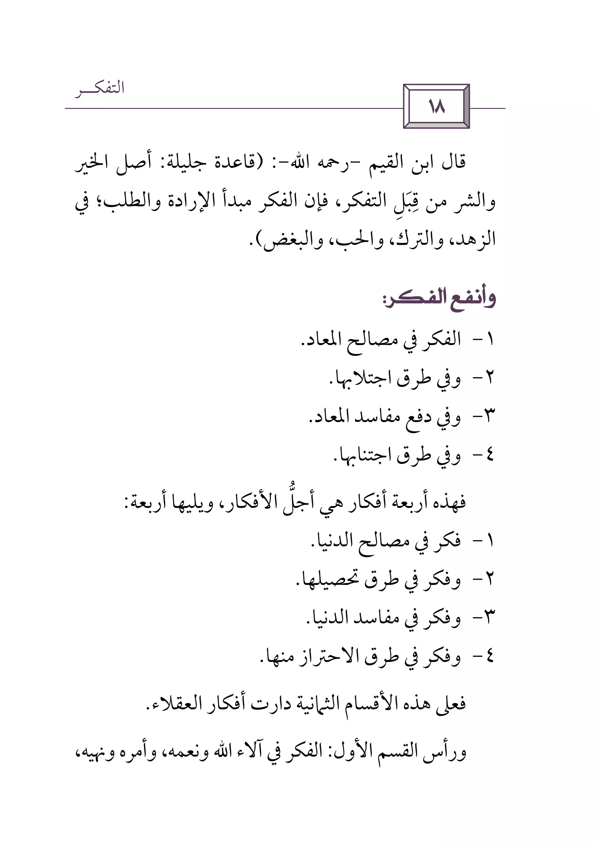 ‫اﻟﺘﻔﻜــﺮ‬
 
‫اﻟﻘﻴﻢ‬ ‫اﺑﻦ‬ ‫ﻗﺎل‬-‫رﲪﻪ‬‫اﷲ‬-) :‫ﺟﻠﻴﻠﺔ‬ ‫ﻗﺎﻋﺪة‬:‫اﳋﲑ‬ ‫أﺻﻞ‬
‫ﰲ‬ ‫واﻟﻄﻠﺐ؛‬ ‫اﻹرادة‬ ‫ﻣﺒﺪأ‬ ‫اﻟﻔﻜﺮ‬ ‫ﻓﺈن‬ ،‫اﻟﺘﻔﻜﺮ‬ ‫ﻗﺒﻞ‬ ‫ﻣﻦ‬ ‫واﻟﴩ‬ِ َ
ِ
‫واﻟﺒﻐﺾ‬ ،‫واﳊﺐ‬ ،‫واﻟﱰك‬ ،‫اﻟﺰﻫﺪ‬.(
 
١-‫اﳌﻌﺎد‬ ‫ﻣﺼﺎﻟﺢ‬ ‫ﰲ‬ ‫اﻟﻔﻜﺮ‬.
٢-‫اﺟﺘﻼ‬ ‫ﻃﺮق‬ ‫وﰲ‬‫ﲠﺎ‬.
٣-‫اﳌﻌﺎد‬ ‫ﻣﻔﺎﺳﺪ‬ ‫دﻓﻊ‬ ‫وﰲ‬.
٤-‫اﺟﺘﻨﺎﲠﺎ‬ ‫ﻃﺮق‬ ‫وﰲ‬.
‫اﻷﻓﻜﺎر‬ ‫أﺟﻞ‬ ‫ﻫﻲ‬ ‫أﻓﻜﺎر‬ ‫أرﺑﻌﺔ‬ ‫ﻓﻬﺬه‬‫ﱡ‬،‫أرﺑﻌﺔ‬ ‫وﻳﻠﻴﻬﺎ‬:
١-‫اﻟﺪﻧﻴﺎ‬ ‫ﻣﺼﺎﻟﺢ‬ ‫ﰲ‬ ‫ﻓﻜﺮ‬.
٢-‫و‬‫ﻓﻜﺮ‬‫ﰲ‬‫ﲢﺼﻴﻠﻬﺎ‬ ‫ﻃﺮق‬.
٣-‫اﻟﺪﻧﻴﺎ‬ ‫ﻣﻔﺎﺳﺪ‬ ‫ﰲ‬ ‫وﻓﻜﺮ‬.
٤-‫و‬‫ﰲ‬ ‫ﻓﻜﺮ‬‫ﻣﻨﻬﺎ‬ ‫اﻻﺣﱰاز‬ ‫ﻃﺮق‬.
‫اﻟﻌﻘﻼ‬ ‫أﻓﻜﺎر‬ ‫دارت‬ ‫اﻟﺜﲈﻧﻴﺔ‬ ‫اﻷﻗﺴﺎم‬ ‫ﻫﺬه‬ ‫ﻓﻌﲆ‬‫ء‬.
‫اﻷول‬ ‫اﻟﻘﺴﻢ‬ ‫ورأس‬:‫آﻻء‬ ‫ﰲ‬ ‫اﻟﻔﻜﺮ‬‫اﷲ‬،‫وﳖﻴﻪ‬ ‫وأﻣﺮه‬ ،‫وﻧﻌﻤﻪ‬
 