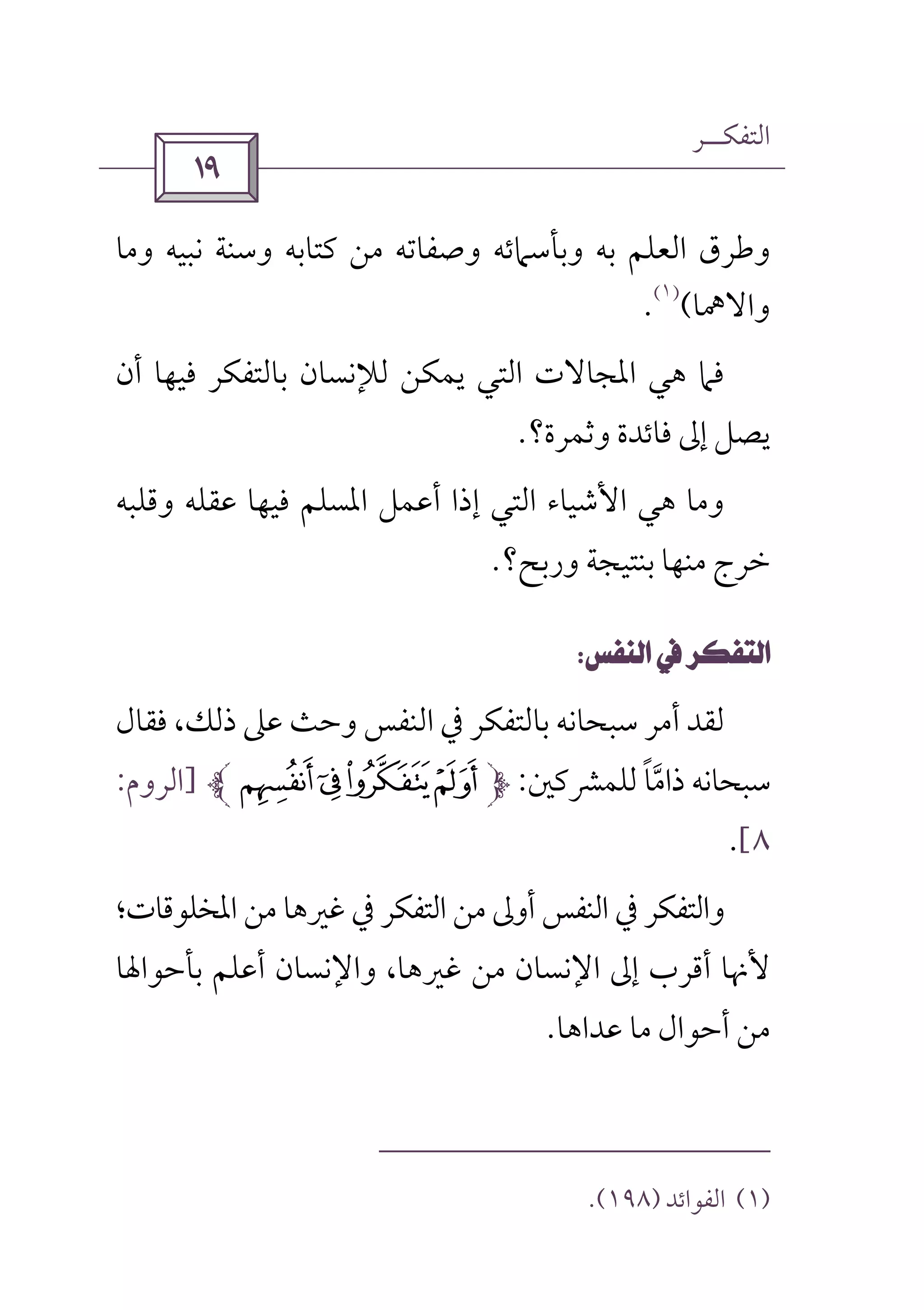 ‫اﻟﺘﻔﻜــﺮ‬
 
‫وﻣﺎ‬ ‫ﻧﺒﻴﻪ‬ ‫وﺳﻨﺔ‬ ‫ﻛﺘﺎﺑﻪ‬ ‫ﻣﻦ‬ ‫وﺻﻔﺎﺗﻪ‬ ‫وﺑﺄﺳﲈﺋﻪ‬ ‫ﺑﻪ‬ ‫اﻟﻌﻠﻢ‬ ‫وﻃﺮق‬
‫واﻻﳘﺎ‬(
)١(
.
‫أن‬ ‫ﻓﻴﻬﺎ‬ ‫ﺑﺎﻟﺘﻔﻜﺮ‬ ‫ﻟﻺﻧﺴﺎن‬ ‫ﻳﻤﻜﻦ‬ ‫اﻟﺘﻲ‬ ‫اﳌﺠﺎﻻت‬ ‫ﻫﻲ‬ ‫ﻓﲈ‬
‫وﺛﻤﺮة؟‬ ‫ﻓﺎﺋﺪة‬ ‫إﱃ‬ ‫ﻳﺼﻞ‬.
‫وﻗﻠﺒﻪ‬ ‫ﻋﻘﻠﻪ‬ ‫ﻓﻴﻬﺎ‬ ‫اﳌﺴﻠﻢ‬ ‫أﻋﻤﻞ‬ ‫إذا‬ ‫اﻟﺘﻲ‬ ‫اﻷﺷﻴﺎء‬ ‫ﻫﻲ‬ ‫وﻣﺎ‬
‫ﺧﺮ‬‫ورﺑﺢ؟‬ ‫ﺑﻨﺘﻴﺠﺔ‬ ‫ﻣﻨﻬﺎ‬ ‫ج‬.
 
‫ﻓﻘﺎل‬ ،‫ذﻟﻚ‬ ‫ﻋﲆ‬ ‫وﺣﺚ‬ ‫اﻟﻨﻔﺲ‬ ‫ﰲ‬ ‫ﺑﺎﻟﺘﻔﻜﺮ‬ ‫ﺳﺒﺤﺎﻧﻪ‬ ‫أﻣﺮ‬ ‫ﻟﻘﺪ‬
‫ذاﻣ‬ ‫ﺳﺒﺤﺎﻧﻪ‬‫ﱠ‬‫ﻟﻠﻤﴩﻛﲔ‬ ‫ﺎ‬ً:<;:9]‫اﻟﺮوم‬:
٨[.
‫اﳌﺨﻠﻮﻗﺎت؛‬ ‫ﻣﻦ‬ ‫ﻏﲑﻫﺎ‬ ‫ﰲ‬ ‫اﻟﺘﻔﻜﺮ‬ ‫ﻣﻦ‬ ‫أوﱃ‬ ‫اﻟﻨﻔﺲ‬ ‫ﰲ‬ ‫واﻟﺘﻔﻜﺮ‬
‫ﺑﺄﺣﻮاﳍﺎ‬ ‫أﻋﻠﻢ‬ ‫واﻹﻧﺴﺎن‬ ،‫ﻏﲑﻫﺎ‬ ‫ﻣﻦ‬ ‫اﻹﻧﺴﺎن‬ ‫إﱃ‬ ‫أﻗﺮب‬ ‫ﻷﳖﺎ‬
‫أﺣﻮ‬ ‫ﻣﻦ‬‫ﻋﺪاﻫﺎ‬ ‫ﻣﺎ‬ ‫ال‬.
)١(‫اﻟﻔﻮاﺋﺪ‬)١٩٨.(
 