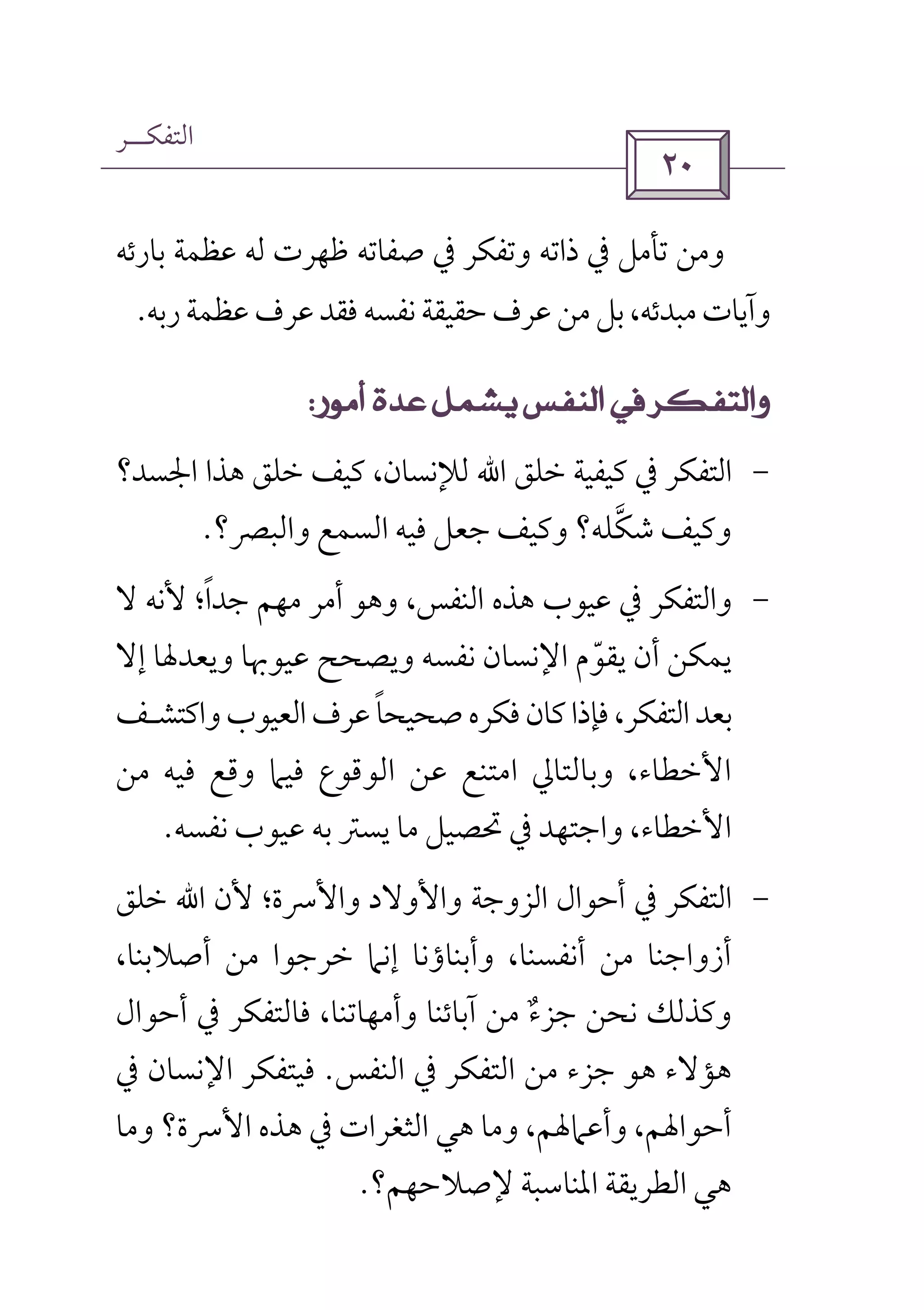 ‫اﻟﺘﻔﻜــﺮ‬
 
‫ﺑﺎرﺋﻪ‬ ‫ﻋﻈﻤﺔ‬ ‫ﻟﻪ‬ ‫ﻇﻬﺮت‬ ‫ﺻﻔﺎﺗﻪ‬ ‫ﰲ‬ ‫وﺗﻔﻜﺮ‬ ‫ذاﺗﻪ‬ ‫ﰲ‬ ‫ﺗﺄﻣﻞ‬ ‫وﻣﻦ‬
،‫ﻣﺒﺪﺋﻪ‬‫وآﻳﺎت‬‫رﺑﻪ‬‫ﻋﻈﻤﺔ‬‫ﻋﺮف‬‫ﻓﻘﺪ‬‫ﻧﻔﺴﻪ‬‫ﺣﻘﻴﻘﺔ‬‫ﻋﺮف‬‫ﻣﻦ‬‫ﺑﻞ‬.
 
-‫ﺧﻠﻖ‬ ‫ﻛﻴﻔﻴﺔ‬ ‫ﰲ‬ ‫اﻟﺘﻔﻜﺮ‬‫اﷲ‬‫اﳉﺴﺪ؟‬ ‫ﻫﺬا‬ ‫ﺧﻠﻖ‬ ‫ﻛﻴﻒ‬ ،‫ﻟﻺﻧﺴﺎن‬
‫ﺷﻜﻠﻪ‬ ‫وﻛﻴﻒ‬‫ﱠ‬‫واﻟﺒﴫ‬ ‫اﻟﺴﻤﻊ‬ ‫ﻓﻴﻪ‬ ‫ﺟﻌﻞ‬ ‫وﻛﻴﻒ‬ ‫؟‬‫؟‬.
-‫واﻟﺘﻔ‬‫ﻻ‬ ‫ﻷﻧﻪ‬ ‫ﺟﺪا؛‬ ‫ﻣﻬﻢ‬ ‫أﻣﺮ‬ ‫وﻫﻮ‬ ،‫اﻟﻨﻔﺲ‬ ‫ﻫﺬه‬ ‫ﻋﻴﻮب‬ ‫ﰲ‬ ‫ﻜﺮ‬ً
‫إﻻ‬ ‫وﻳﻌﺪﳍﺎ‬ ‫ﻋﻴﻮﲠﺎ‬ ‫وﻳﺼﺤﺢ‬ ‫ﻧﻔﺴﻪ‬ ‫اﻹﻧﺴﺎن‬ ‫ﻳﻘﻮم‬ ‫أن‬ ‫ﻳﻤﻜﻦ‬ّ
‫واﻛﺘﺸ‬‫اﻟﻌﻴﻮب‬‫ﻋﺮف‬‫ﺻﺤﻴﺤﺎ‬‫ﻓﻜﺮه‬‫ﻛﺎن‬‫ﻓﺈذا‬،‫اﻟﺘﻔﻜﺮ‬‫ﺑﻌﺪ‬ً‫ـ‬‫ﻒ‬
‫ﻓﻴﻪ‬ ‫وﻗﻊ‬ ‫ﻓﻴﲈ‬ ‫اﻟﻮﻗﻮع‬ ‫ﻋﻦ‬ ‫اﻣﺘﻨﻊ‬ ‫وﺑﺎﻟﺘﺎﱄ‬ ،‫اﻷﺧﻄﺎء‬‫ﻣﻦ‬
‫ﻧﻔﺴﻪ‬ ‫ﻋﻴﻮب‬ ‫ﺑﻪ‬ ‫ﻳﺴﱰ‬ ‫ﻣﺎ‬ ‫ﲢﺼﻴﻞ‬ ‫ﰲ‬ ‫واﺟﺘﻬﺪ‬ ،‫اﻷﺧﻄﺎء‬.
-‫اﻟﺘﻔ‬‫ﻷن‬ ‫واﻷﴎة؛‬ ‫واﻷوﻻد‬ ‫اﻟﺰوﺟﺔ‬ ‫أﺣﻮال‬ ‫ﰲ‬ ‫ﻜﺮ‬‫اﷲ‬‫ﺧﻠﻖ‬
،‫أﺻﻼﺑﻨﺎ‬ ‫ﻣﻦ‬ ‫ﺧﺮﺟﻮا‬ ‫إﻧﲈ‬ ‫وأﺑﻨﺎؤﻧﺎ‬ ،‫أﻧﻔﺴﻨﺎ‬ ‫ﻣﻦ‬ ‫أزواﺟﻨﺎ‬
‫أﺣﻮال‬ ‫ﰲ‬ ‫ﻓﺎﻟﺘﻔﻜﺮ‬ ،‫وأﻣﻬﺎﺗﻨﺎ‬ ‫آﺑﺎﺋﻨﺎ‬ ‫ﻣﻦ‬ ‫ﺟﺰء‬ ‫ﻧﺤﻦ‬ ‫وﻛﺬﻟﻚ‬ٌ
‫اﻟﻨﻔﺲ‬ ‫ﰲ‬ ‫اﻟﺘﻔﻜﺮ‬ ‫ﻣﻦ‬ ‫ﺟﺰء‬ ‫ﻫﻮ‬ ‫ﻫﺆﻻء‬.‫ﰲ‬ ‫اﻹﻧﺴﺎن‬ ‫ﻓﻴﺘﻔﻜﺮ‬
‫وﻣﺎ‬ ‫اﻷﴎة؟‬ ‫ﻫﺬه‬ ‫ﰲ‬ ‫اﻟﺜﻐﺮات‬ ‫ﻫﻲ‬ ‫وﻣﺎ‬ ،‫وأﻋﲈﳍﻢ‬ ،‫أﺣﻮاﳍﻢ‬
‫ﻹﺻﻼﺣﻬﻢ؟‬ ‫اﳌﻨﺎﺳﺒﺔ‬ ‫اﻟﻄﺮﻳﻘﺔ‬ ‫ﻫﻲ‬.
 