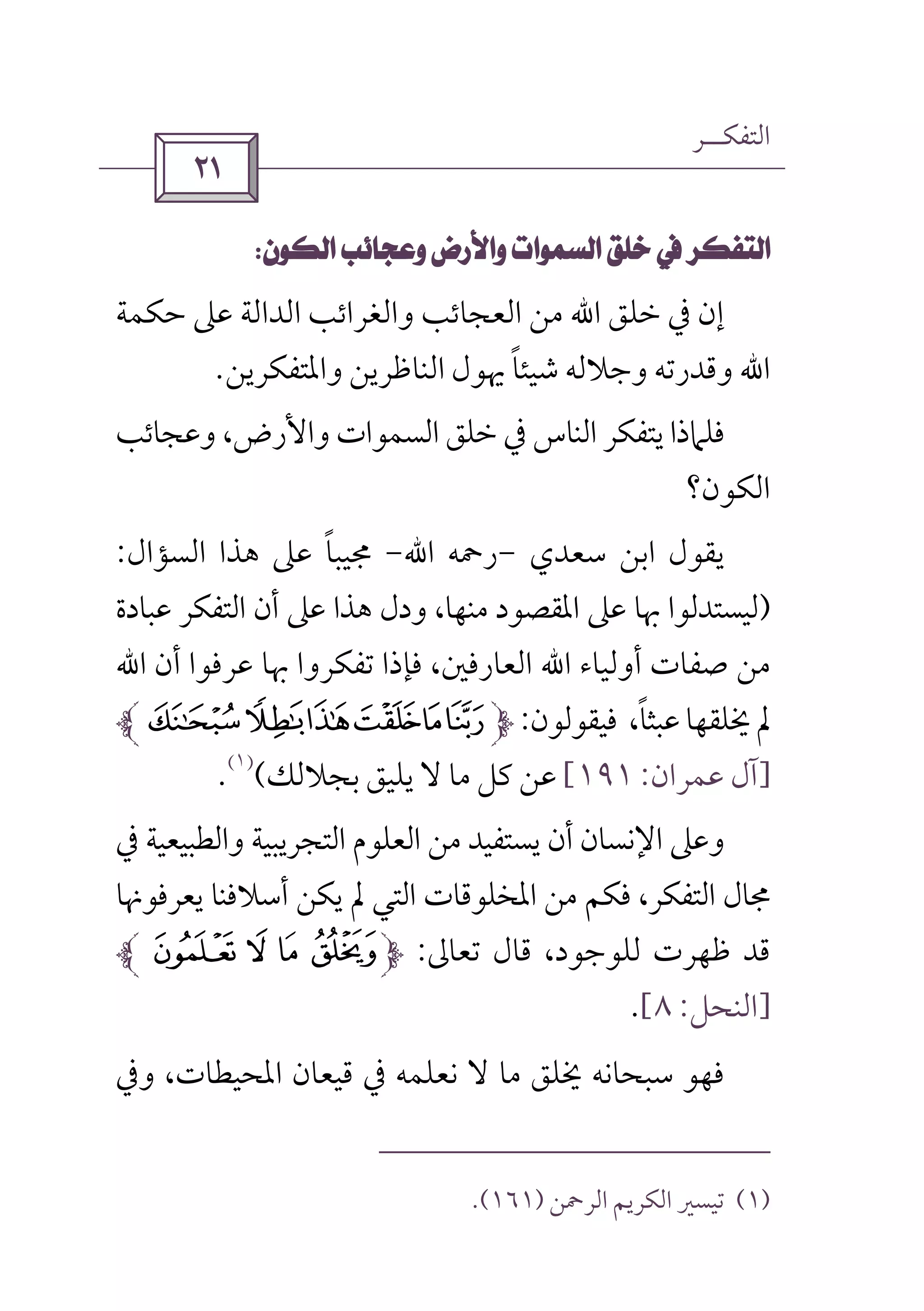 ‫اﻟﺘﻔﻜــﺮ‬
 
 
‫ﺧﻠﻖ‬ ‫ﰲ‬ ‫إن‬‫اﷲ‬‫ﺣﻜﻤﺔ‬ ‫ﻋﲆ‬ ‫اﻟﺪاﻟﺔ‬ ‫واﻟﻐﺮاﺋﺐ‬ ‫اﻟﻌﺠﺎﺋﺐ‬ ‫ﻣﻦ‬
‫اﷲ‬‫واﳌﺘﻔﻜﺮﻳﻦ‬ ‫اﻟﻨﺎﻇﺮﻳﻦ‬ ‫ﳞﻮل‬ ‫ﺷﻴﺌﺎ‬ ‫وﺟﻼﻟﻪ‬ ‫وﻗﺪرﺗﻪ‬ً.
‫وﻋﺠﺎﺋﺐ‬ ،‫واﻷرض‬ ‫اﻟﺴﻤﻮات‬ ‫ﺧﻠﻖ‬ ‫ﰲ‬ ‫اﻟﻨﺎس‬ ‫ﻳﺘﻔﻜﺮ‬ ‫ﻓﻠﲈذا‬
‫اﻟﻜﻮن؟‬
‫ﻳﻘﻮل‬‫اﺑﻦ‬‫ﺳﻌﺪي‬-‫رﲪ‬‫ﻪ‬‫اﷲ‬-‫اﻟﺴﺆال‬ ‫ﻫﺬا‬ ‫ﻋﲆ‬ ‫ﳎﻴﺒﺎ‬ً:
)‫ﻋﺒﺎدة‬ ‫اﻟﺘﻔﻜﺮ‬ ‫أن‬ ‫ﻋﲆ‬ ‫ﻫﺬا‬ ‫ودل‬ ،‫ﻣﻨﻬﺎ‬ ‫اﳌﻘﺼﻮد‬ ‫ﻋﲆ‬ ‫ﲠﺎ‬ ‫ﻟﻴﺴﺘﺪﻟﻮا‬
‫أوﻟﻴﺎء‬ ‫ﺻﻔﺎت‬ ‫ﻣﻦ‬‫اﷲ‬‫أن‬ ‫ﻋﺮﻓﻮا‬ ‫ﲠﺎ‬ ‫ﺗﻔﻜﺮوا‬ ‫ﻓﺈذا‬ ،‫اﻟﻌﺎرﻓﲔ‬‫اﷲ‬
‫ﻓﻴﻘﻮﻟﻮن‬ ،‫ﻋﺒﺜﺎ‬‫ﳜﻠﻘﻬﺎ‬‫ﱂ‬ً:vutsrq
]‫ﻋﻤﺮان‬ ‫آل‬:١٩١[‫ﺑﺠﻼﻟﻚ‬ ‫ﻳﻠﻴﻖ‬ ‫ﻻ‬ ‫ﻣﺎ‬ ‫ﻛﻞ‬ ‫ﻋﻦ‬(
)١(
.
‫أن‬ ‫اﻹﻧﺴﺎن‬ ‫وﻋﲆ‬‫ﰲ‬ ‫واﻟﻄﺒﻴﻌﻴﺔ‬ ‫اﻟﺘﺠﺮﻳﺒﻴﺔ‬ ‫اﻟﻌﻠﻮم‬ ‫ﻣﻦ‬ ‫ﻳﺴﺘﻔﻴﺪ‬
‫ﻳﻌﺮﻓﻮﳖﺎ‬ ‫أﺳﻼﻓﻨﺎ‬ ‫ﻳﻜﻦ‬ ‫ﱂ‬ ‫اﻟﺘﻲ‬ ‫اﳌﺨﻠﻮﻗﺎت‬ ‫ﻣﻦ‬ ‫ﻓﻜﻢ‬ ،‫اﻟﺘﻔﻜﺮ‬ ‫ﳎﺎل‬
‫ﺗﻌﺎﱃ‬ ‫ﻗﺎل‬ ،‫ﻟﻠﻮﺟﻮد‬ ‫ﻇﻬﺮت‬ ‫ﻗﺪ‬:: 9 8 7
]‫اﻟﻨﺤﻞ‬:٨[.
‫وﰲ‬ ،‫اﳌﺤﻴﻄﺎت‬ ‫ﻗﻴﻌﺎن‬ ‫ﰲ‬ ‫ﻧﻌﻠﻤﻪ‬ ‫ﻻ‬ ‫ﻣﺎ‬ ‫ﳜﻠﻖ‬ ‫ﺳﺒﺤﺎﻧﻪ‬ ‫ﻓﻬﻮ‬
)١(‫اﻟﺮﲪﻦ‬ ‫اﻟﻜﺮﻳﻢ‬ ‫ﺗﻴﺴﲑ‬)١٦١.(
 