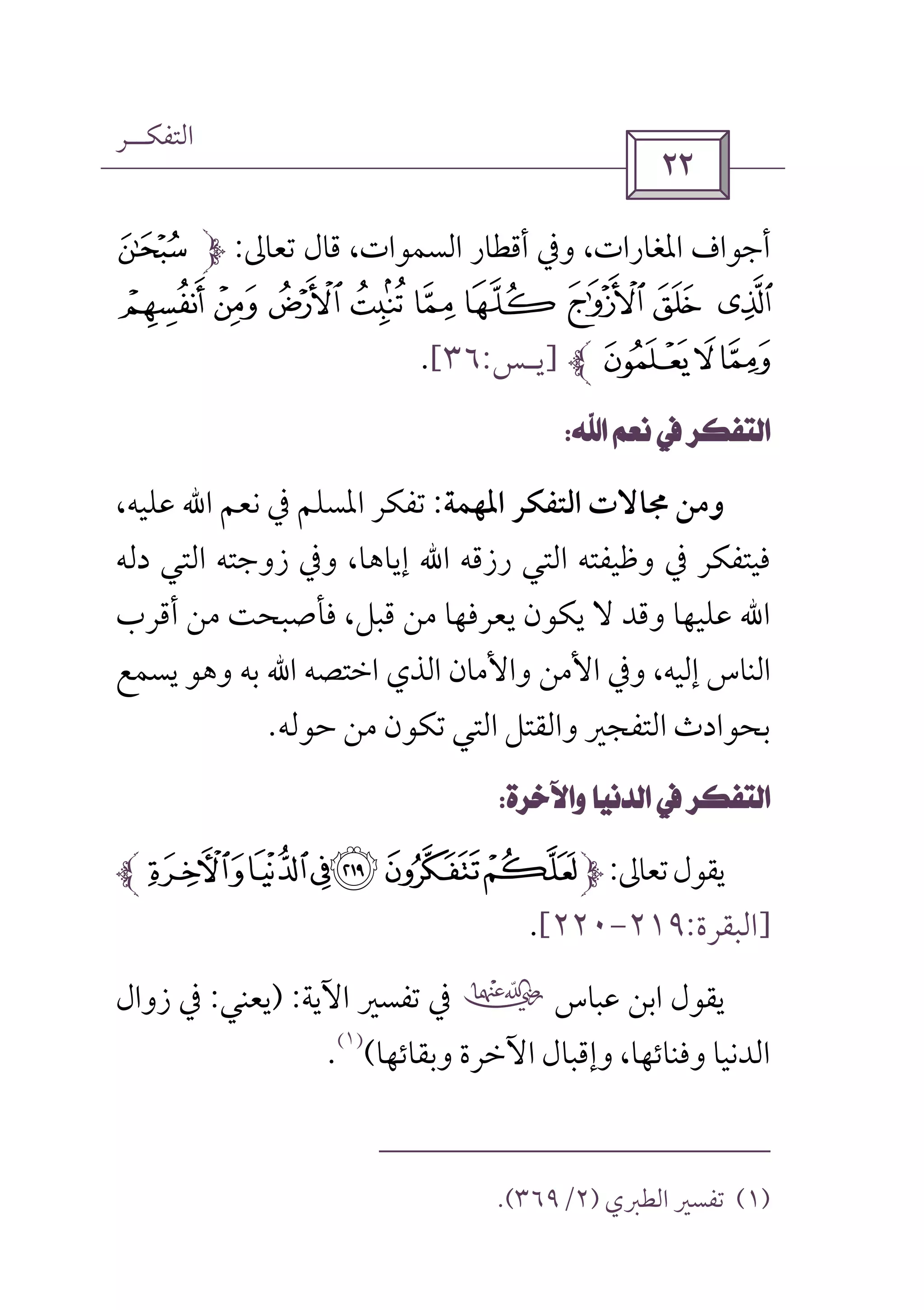‫اﻟﺘﻔﻜــﺮ‬
 
‫ﺗﻌﺎﱃ‬ ‫ﻗﺎل‬ ،‫اﻟﺴﻤﻮات‬ ‫أﻗﻄﺎر‬ ‫وﰲ‬ ،‫اﳌﻐﺎرات‬ ‫أﺟﻮاف‬:y
{ z£ ¢ ¡  ~ } |
¦ ¥¤]‫ﻳـﺲ‬:٣٦[.
 
‫اﳌﻬﻤﺔ‬ ‫اﻟﺘﻔﻜﺮ‬ ‫ﳎﺎﻻت‬ ‫وﻣﻦ‬:‫ﻧﻌﻢ‬ ‫ﰲ‬ ‫اﳌﺴﻠﻢ‬ ‫ﺗﻔﻜﺮ‬‫اﷲ‬،‫ﻋﻠﻴﻪ‬
‫رزﻗﻪ‬ ‫اﻟﺘﻲ‬ ‫وﻇﻴﻔﺘﻪ‬ ‫ﰲ‬ ‫ﻓﻴﺘﻔﻜﺮ‬‫اﷲ‬،‫إﻳﺎﻫﺎ‬‫دﻟﻪ‬ ‫اﻟﺘﻲ‬ ‫زوﺟﺘﻪ‬ ‫وﰲ‬
‫ﻋ‬ ‫اﷲ‬‫ﻗﺒﻞ‬ ‫ﻣﻦ‬ ‫ﻳﻌﺮﻓﻬﺎ‬ ‫ﻳﻜﻮن‬ ‫ﻻ‬ ‫وﻗﺪ‬ ‫ﻠﻴﻬﺎ‬‫أﻗﺮب‬ ‫ﻣﻦ‬ ‫ﻓﺄﺻﺒﺤﺖ‬ ،
‫إﻟﻴﻪ‬ ‫اﻟﻨﺎس‬‫اﻟ‬ ‫واﻷﻣﺎن‬ ‫اﻷﻣﻦ‬ ‫وﰲ‬ ،‫اﺧﺘﺼﻪ‬ ‫ﺬي‬‫اﷲ‬‫ﻳﺴﻤﻊ‬ ‫وﻫﻮ‬ ‫ﺑﻪ‬
‫ﺑﺤﻮ‬‫ا‬‫ﺣﻮﻟﻪ‬ ‫ﻣﻦ‬ ‫ﺗﻜﻮن‬ ‫اﻟﺘﻲ‬ ‫واﻟﻘﺘﻞ‬ ‫اﻟﺘﻔﺠﲑ‬ ‫دث‬.
 
‫ﺗﻌﺎﱃ‬‫ﻳﻘﻮل‬:ÒÑÐ#"!
]‫اﻟﺒﻘﺮة‬:٢١٩-٢٢٠[.
‫ﻋﺒﺎس‬ ‫اﺑﻦ‬ ‫ﻳﻘﻮل‬‫ب‬‫اﻵﻳﺔ‬ ‫ﺗﻔﺴﲑ‬ ‫ﰲ‬) :‫ﻳﻌﻨﻲ‬:‫زوال‬ ‫ﰲ‬
‫وﺑﻘﺎﺋﻬﺎ‬ ‫اﻵﺧﺮة‬ ‫وإﻗﺒﺎل‬ ،‫وﻓﻨﺎﺋﻬﺎ‬ ‫اﻟﺪﻧﻴﺎ‬(
)١(
.
)١(‫اﻟﻄﱪي‬ ‫ﺗﻔﺴﲑ‬)٢/٣٦٩.(
 