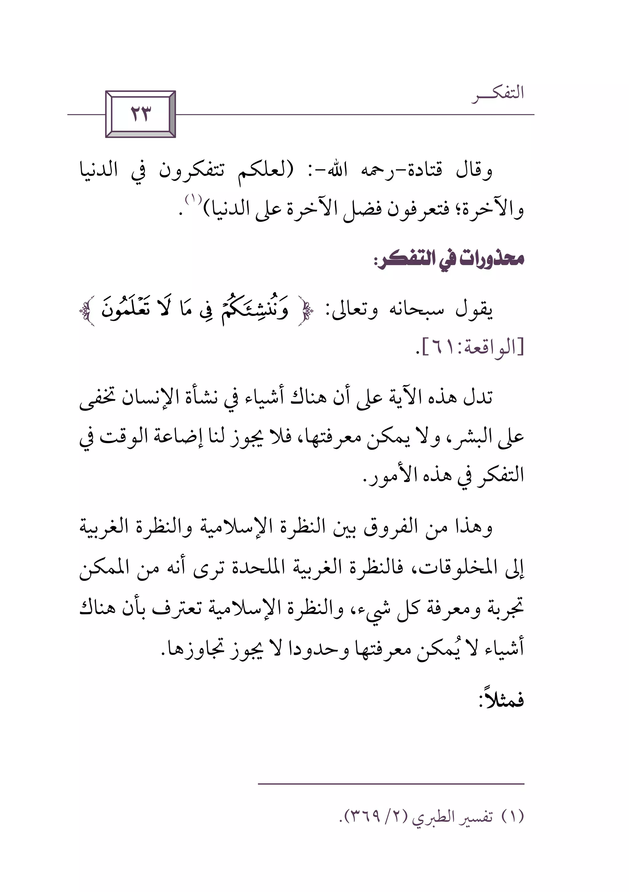 ‫اﻟﺘﻔﻜــﺮ‬
 
‫ﻗﺘﺎدة‬ ‫وﻗﺎل‬-‫رﲪﻪ‬‫اﷲ‬-) :‫اﻟﺪﻧﻴﺎ‬ ‫ﰲ‬ ‫ﺗﺘﻔﻜﺮون‬ ‫ﻟﻌﻠﻜﻢ‬
‫اﻟﺪﻧﻴﺎ‬ ‫ﻋﲆ‬ ‫اﻵﺧﺮة‬ ‫ﻓﻀﻞ‬ ‫ﻓﺘﻌﺮﻓﻮن‬ ‫واﻵﺧﺮة؛‬(
)١(
.
 
‫وﺗﻌﺎﱃ‬ ‫ﺳﺒﺤﺎﻧﻪ‬ ‫ﻳﻘﻮل‬:^ ]  [ Z
]‫اﻟﻮاﻗﻌﺔ‬:٦١[.
‫ﲣﻔﻰ‬ ‫اﻹﻧﺴﺎن‬ ‫ﻧﺸﺄة‬ ‫ﰲ‬ ‫أﺷﻴﺎء‬ ‫ﻫﻨﺎك‬ ‫أن‬ ‫ﻋﲆ‬ ‫اﻵﻳﺔ‬ ‫ﻫﺬه‬ ‫ﺗﺪل‬
‫ﰲ‬ ‫اﻟﻮﻗﺖ‬ ‫إﺿﺎﻋﺔ‬ ‫ﻟﻨﺎ‬ ‫ﳚﻮز‬ ‫ﻓﻼ‬ ،‫ﻣﻌﺮﻓﺘﻬﺎ‬ ‫ﻳﻤﻜﻦ‬ ‫وﻻ‬ ،‫اﻟﺒﴩ‬ ‫ﻋﲆ‬
‫ﰲ‬ ‫اﻟﺘﻔﻜﺮ‬‫اﻷﻣﻮر‬ ‫ﻫﺬه‬.
‫اﻟﻐﺮﺑﻴﺔ‬ ‫واﻟﻨﻈﺮة‬ ‫اﻹﺳﻼﻣﻴﺔ‬ ‫اﻟﻨﻈﺮة‬ ‫ﺑﲔ‬ ‫اﻟﻔﺮوق‬ ‫ﻣﻦ‬ ‫وﻫﺬا‬
‫اﳌﻤﻜﻦ‬ ‫ﻣﻦ‬ ‫أﻧﻪ‬ ‫ﺗﺮى‬ ‫اﳌﻠﺤﺪة‬ ‫اﻟﻐﺮﺑﻴﺔ‬ ‫ﻓﺎﻟﻨﻈﺮة‬ ،‫اﳌﺨﻠﻮﻗﺎت‬ ‫إﱃ‬
،‫ﳾء‬ ‫ﻛﻞ‬ ‫وﻣﻌﺮﻓﺔ‬ ‫ﲡﺮﺑﺔ‬‫ﻫﻨﺎك‬ ‫ﺑﺄن‬ ‫ﺗﻌﱰف‬ ‫اﻹﺳﻼﻣﻴﺔ‬ ‫واﻟﻨﻈﺮة‬
‫ﲡﺎوزﻫﺎ‬ ‫ﳚﻮز‬ ‫ﻻ‬ ‫وﺣﺪودا‬ ‫ﻣﻌﺮﻓﺘﻬﺎ‬ ‫ﻳﻤﻜﻦ‬ ‫ﻻ‬ ‫أﺷﻴﺎء‬ُ.
‫ﻓﻤﺜﻼ‬ً:
)١(‫اﻟﻄﱪي‬ ‫ﺗﻔﺴﲑ‬)٢/٣٦٩.(
 