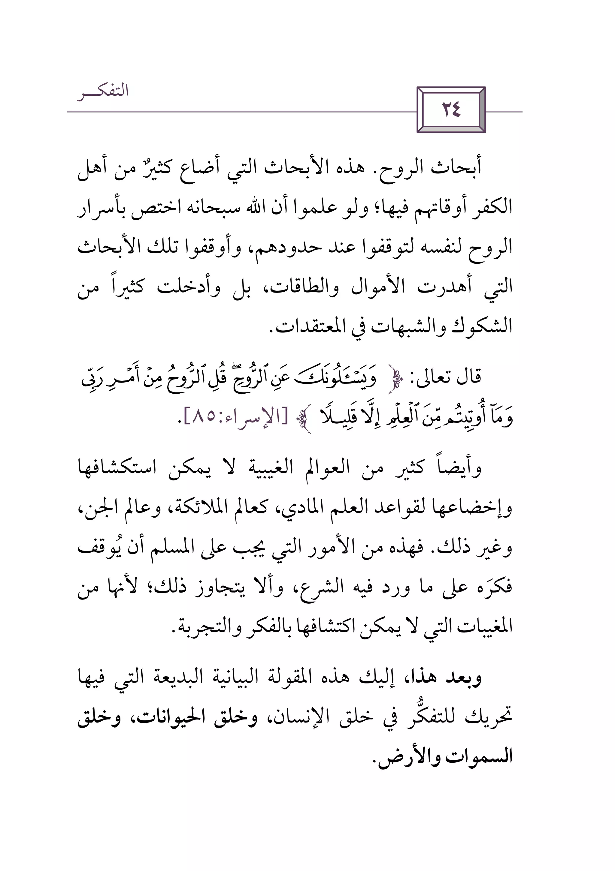 ‫اﻟﺘﻔﻜــﺮ‬
 
‫اﻟﺮوح‬ ‫أﺑﺤﺎث‬.‫اﻷﺑ‬ ‫ﻫﺬه‬‫ﻣﻦ‬ ‫ﻛﺜﲑ‬ ‫أﺿﺎع‬ ‫اﻟﺘﻲ‬ ‫ﺤﺎث‬ٌ‫أﻫﻞ‬
‫ﻓﻴﻬﺎ‬ ‫أوﻗﺎﲥﻢ‬ ‫اﻟﻜﻔﺮ‬‫أن‬ ‫ﻋﻠﻤﻮا‬ ‫وﻟﻮ‬ ‫؛‬‫اﷲ‬‫ﺑﺄﴎار‬ ‫اﺧﺘﺺ‬ ‫ﺳﺒﺤﺎﻧﻪ‬
‫ﺗﻠﻚ‬ ‫وأوﻗﻔﻮا‬ ،‫ﺣﺪودﻫﻢ‬ ‫ﻋﻨﺪ‬ ‫ﻟﺘﻮﻗﻔﻮا‬ ‫ﻟﻨﻔﺴﻪ‬ ‫اﻟﺮوح‬‫اﻷﺑﺤﺎث‬
‫ﻛﺜﲑا‬ ‫وأدﺧﻠﺖ‬ ‫ﺑﻞ‬ ،‫واﻟﻄﺎﻗﺎت‬ ‫اﻷﻣﻮال‬ ‫أﻫﺪرت‬ ‫اﻟﺘﻲ‬ً‫ﻣﻦ‬
‫اﳌﻌﺘﻘﺪات‬ ‫ﰲ‬ ‫واﻟﺸﺒﻬﺎت‬ ‫اﻟﺸﻜﻮك‬.
‫ﺗﻌﺎﱃ‬ ‫ﻗﺎل‬:ÅÄÃÂÁÀÈÇÆ
ÍÌËÊÉÎ]‫اﻹﴎاء‬:٨٥[.
‫وأﻳﻀﺎ‬ً‫اﺳﺘﻜﺸﺎﻓﻬﺎ‬ ‫ﻳﻤﻜﻦ‬ ‫ﻻ‬ ‫اﻟﻐﻴﺒﻴﺔ‬ ‫اﻟﻌﻮاﱂ‬ ‫ﻣﻦ‬ ‫ﻛﺜﲑ‬
‫وإﺧﻀﺎﻋﻬﺎ‬‫اﳌﺎدي‬ ‫اﻟﻌﻠﻢ‬ ‫ﻟﻘﻮاﻋﺪ‬،،‫اﳉﻦ‬ ‫وﻋﺎﱂ‬ ،‫اﳌﻼﺋﻜﺔ‬ ‫ﻛﻌﺎﱂ‬
‫ذﻟﻚ‬ ‫وﻏﲑ‬.‫ﻳﻮﻗﻒ‬ ‫أن‬ ‫اﳌﺴﻠﻢ‬ ‫ﻋﲆ‬ ‫ﳚﺐ‬ ‫اﻟﺘﻲ‬ ‫اﻷﻣﻮر‬ ‫ﻣﻦ‬ ‫ﻓﻬﺬه‬ُ
‫وأﻻ‬ ،‫اﻟﴩع‬ ‫ﻓﻴﻪ‬ ‫ورد‬ ‫ﻣﺎ‬ ‫ﻋﲆ‬ ‫ﻓﻜﺮه‬َ‫ﻣﻦ‬ ‫ﻷﳖﺎ‬ ‫ذﻟﻚ؛‬ ‫ﻳﺘﺠﺎوز‬
‫ﻳﻤﻜﻦ‬‫ﻻ‬‫اﻟﺘﻲ‬‫اﳌﻐﻴﺒﺎت‬‫ﺑﺎﻟﻔﻜﺮ‬‫اﻛﺘﺸﺎﻓﻬﺎ‬‫واﻟﺘﺠﺮﺑﺔ‬.
،‫ﻫﺬا‬ ‫وﺑﻌﺪ‬‫ﻓﻴﻬﺎ‬ ‫اﻟﺘﻲ‬ ‫اﻟﺒﺪﻳﻌﺔ‬ ‫اﻟﺒﻴﺎﻧﻴﺔ‬ ‫اﳌﻘﻮﻟﺔ‬ ‫ﻫﺬه‬ ‫إﻟﻴﻚ‬
‫اﻹﻧﺴﺎن‬ ‫ﺧﻠﻖ‬ ‫ﰲ‬ ‫ﻟﻠﺘﻔﻜﺮ‬ ‫ﲢﺮﻳﻚ‬‫ﱡ‬‫وﺧﻠﻖ‬ ،‫اﳊﻴﻮاﻧﺎت‬ ‫وﺧﻠﻖ‬ ،
‫واﻷرض‬‫اﻟﺴﻤﻮات‬.
 