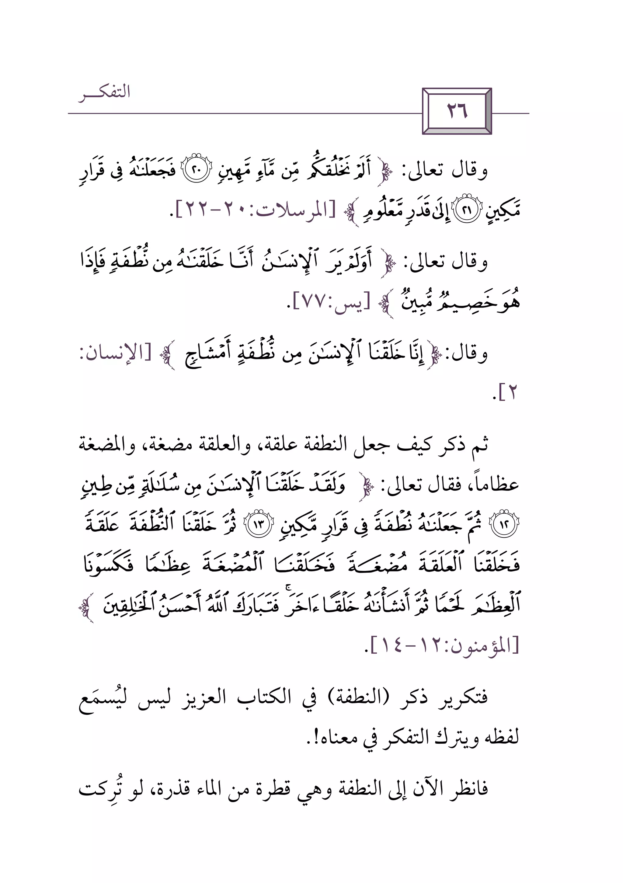‫اﻟﺘﻔﻜــﺮ‬
 
‫ﺗﻌﺎﱃ‬ ‫وﻗﺎل‬:) ( ' & % $ # " !
.-,+*]‫اﳌﺮﺳﻼت‬:٢٠-٢٢[.
‫ﺗﻌﺎﱃ‬ ‫وﻗﺎل‬:_^] [ Z YX
ba`]‫ﻳﺲ‬:٧٧[.
‫وﻗﺎل‬:¿¾½¼»º]‫اﻹﻧﺴﺎن‬:
٢[.
‫واﳌﻀﻐﺔ‬ ،‫ﻣﻀﻐﺔ‬ ‫واﻟﻌﻠﻘﺔ‬ ،‫ﻋﻠﻘﺔ‬ ‫اﻟﻨﻄﻔﺔ‬ ‫ﺟﻌﻞ‬ ‫ﻛﻴﻒ‬ ‫ذﻛﺮ‬ ‫ﺛﻢ‬
‫ﺗﻌﺎﱃ‬ ‫ﻓﻘﺎل‬ ،‫ﻋﻈﺎﻣﺎ‬ً:kji hgfe
w v u t s r q p o n m l
~ } | { z y x
ª©¨§¦¥¤£¢¡
]‫اﳌﺆﻣﻨﻮن‬:١٢-١٤[.
‫ذﻛﺮ‬ ‫ﻓﺘﻜﺮﻳﺮ‬)‫اﻟﻨﻄﻔﺔ‬(‫ﻟﻴﺴﻤﻊ‬ ‫ﻟﻴﺲ‬ ‫اﻟﻌﺰﻳﺰ‬ ‫اﻟﻜﺘﺎب‬ ‫ﰲ‬َ ُ
‫ﻣﻌﻨﺎه‬ ‫ﰲ‬ ‫اﻟﺘﻔﻜﺮ‬ ‫وﻳﱰك‬ ‫ﻟﻔﻈﻪ‬.!
‫ﺗﺮﻛﺖ‬ ‫ﻟﻮ‬ ،‫ﻗﺬرة‬ ‫اﳌﺎء‬ ‫ﻣﻦ‬ ‫ﻗﻄﺮة‬ ‫وﻫﻲ‬ ‫اﻟﻨﻄﻔﺔ‬ ‫إﱃ‬ ‫اﻵن‬ ‫ﻓﺎﻧﻈﺮ‬ِ ُ
 