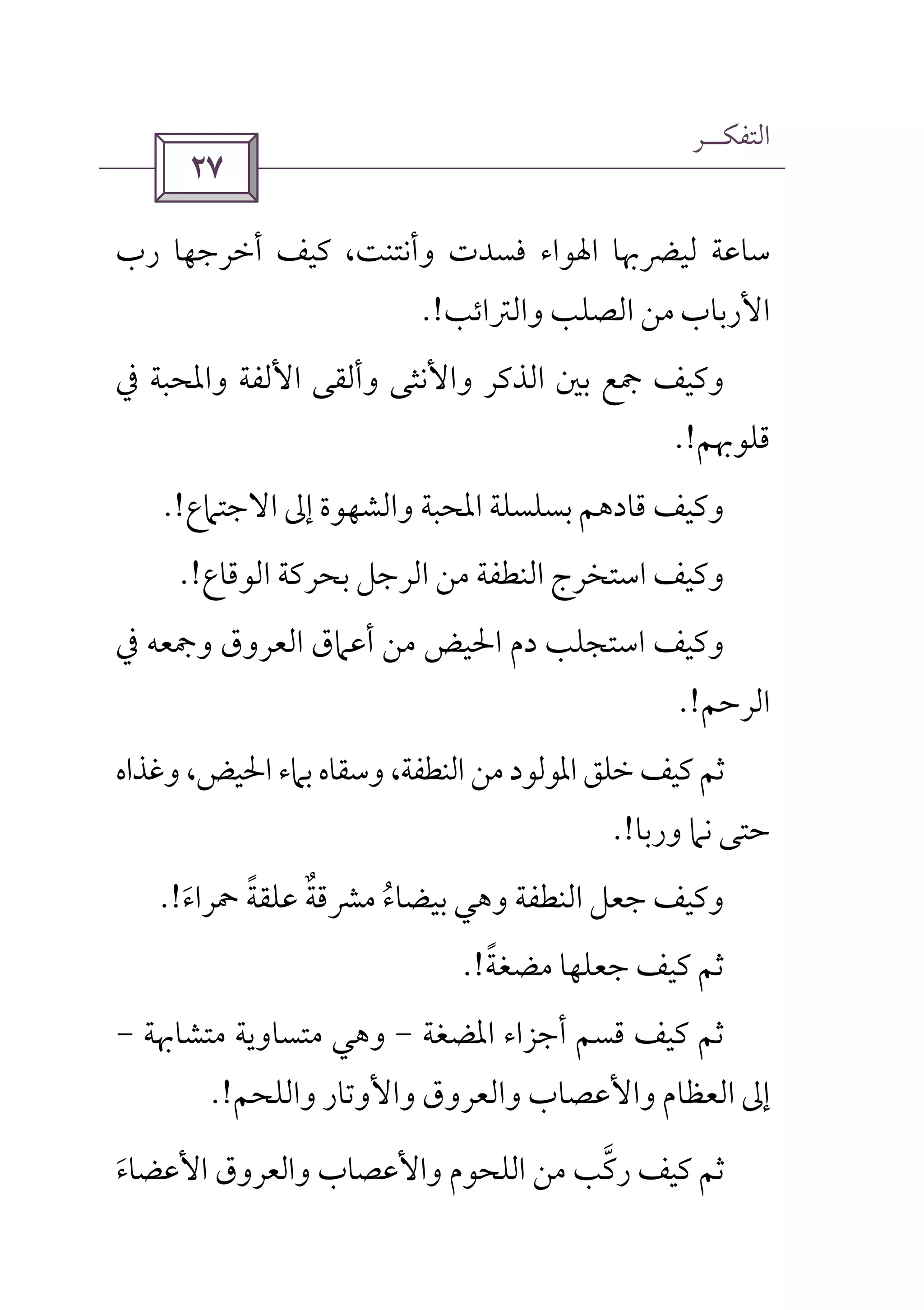 ‫اﻟﺘﻔﻜــﺮ‬
 
‫رب‬ ‫أﺧﺮﺟﻬﺎ‬ ‫ﻛﻴﻒ‬ ،‫وأﻧﺘﻨﺖ‬ ‫ﻓﺴﺪت‬ ‫اﳍﻮاء‬ ‫ﻟﻴﴬﲠﺎ‬ ‫ﺳﺎﻋﺔ‬
‫اﻷرﺑﺎب‬‫وا‬ ‫اﻟﺼﻠﺐ‬ ‫ﻣﻦ‬‫ﻟﱰاﺋﺐ‬.!
‫ﰲ‬ ‫واﳌﺤﺒﺔ‬ ‫اﻷﻟﻔﺔ‬ ‫وأﻟﻘﻰ‬ ‫واﻷﻧﺜﻰ‬ ‫اﻟﺬﻛﺮ‬ ‫ﺑﲔ‬ ‫ﲨﻊ‬ ‫وﻛﻴﻒ‬
‫ﻗﻠﻮﲠﻢ‬.!
‫اﻻﺟﺘﲈع‬ ‫إﱃ‬ ‫واﻟﺸﻬﻮة‬ ‫اﳌﺤﺒﺔ‬ ‫ﺑﺴﻠﺴﻠﺔ‬ ‫ﻗﺎدﻫﻢ‬ ‫وﻛﻴﻒ‬.!
‫اﻟﻮﻗﺎع‬ ‫ﺑﺤﺮﻛﺔ‬ ‫اﻟﺮﺟﻞ‬ ‫ﻣﻦ‬ ‫اﻟﻨﻄﻔﺔ‬ ‫اﺳﺘﺨﺮج‬ ‫وﻛﻴﻒ‬.!
‫ﰲ‬ ‫وﲨﻌﻪ‬ ‫اﻟﻌﺮوق‬ ‫أﻋﲈق‬ ‫ﻣﻦ‬ ‫اﳊﻴﺾ‬ ‫دم‬ ‫اﺳﺘﺠﻠﺐ‬ ‫وﻛﻴﻒ‬
‫اﻟﺮﺣﻢ‬.!
‫وﺳﻘﺎ‬ ،‫اﻟﻨﻄﻔﺔ‬ ‫ﻣﻦ‬‫اﳌﻮﻟﻮد‬ ‫ﺧﻠﻖ‬ ‫ﻛﻴﻒ‬ ‫ﺛﻢ‬‫وﻏﺬاه‬ ،‫اﳊﻴﺾ‬ ‫ﺑﲈء‬ ‫ه‬
‫ورﺑﺎ‬ ‫ﻧﲈ‬ ‫ﺣﺘﻰ‬.!
‫و‬‫ﲪﺮاء‬ ‫ﻋﻠﻘﺔ‬ ‫ﻣﴩﻗﺔ‬ ‫ﺑﻴﻀﺎء‬ ‫وﻫﻲ‬ ‫اﻟﻨﻄﻔﺔ‬ ‫ﺟﻌﻞ‬ ‫ﻛﻴﻒ‬َ ًُ ٌ.!
‫ﻣﻀﻐﺔ‬ ‫ﺟﻌﻠﻬﺎ‬ ‫ﻛﻴﻒ‬ ‫ﺛﻢ‬ً.!
‫اﳌﻀﻐﺔ‬ ‫أﺟﺰاء‬ ‫ﻗﺴﻢ‬ ‫ﻛﻴﻒ‬ ‫ﺛﻢ‬-‫ﻣﺘﺸﺎﲠﺔ‬ ‫ﻣﺘﺴﺎوﻳﺔ‬ ‫وﻫﻲ‬-
‫واﻟﻠﺤﻢ‬ ‫واﻷوﺗﺎر‬ ‫واﻟﻌﺮوق‬ ‫واﻷﻋﺼﺎب‬ ‫اﻟﻌﻈﺎم‬ ‫إﱃ‬.!
‫اﻷﻋﻀﺎء‬ ‫واﻟﻌﺮوق‬ ‫واﻷﻋﺼﺎب‬ ‫اﻟﻠﺤﻮم‬ ‫ﻣﻦ‬ ‫رﻛﺐ‬ ‫ﻛﻴﻒ‬ ‫ﺛﻢ‬َ ‫ﱠ‬
 