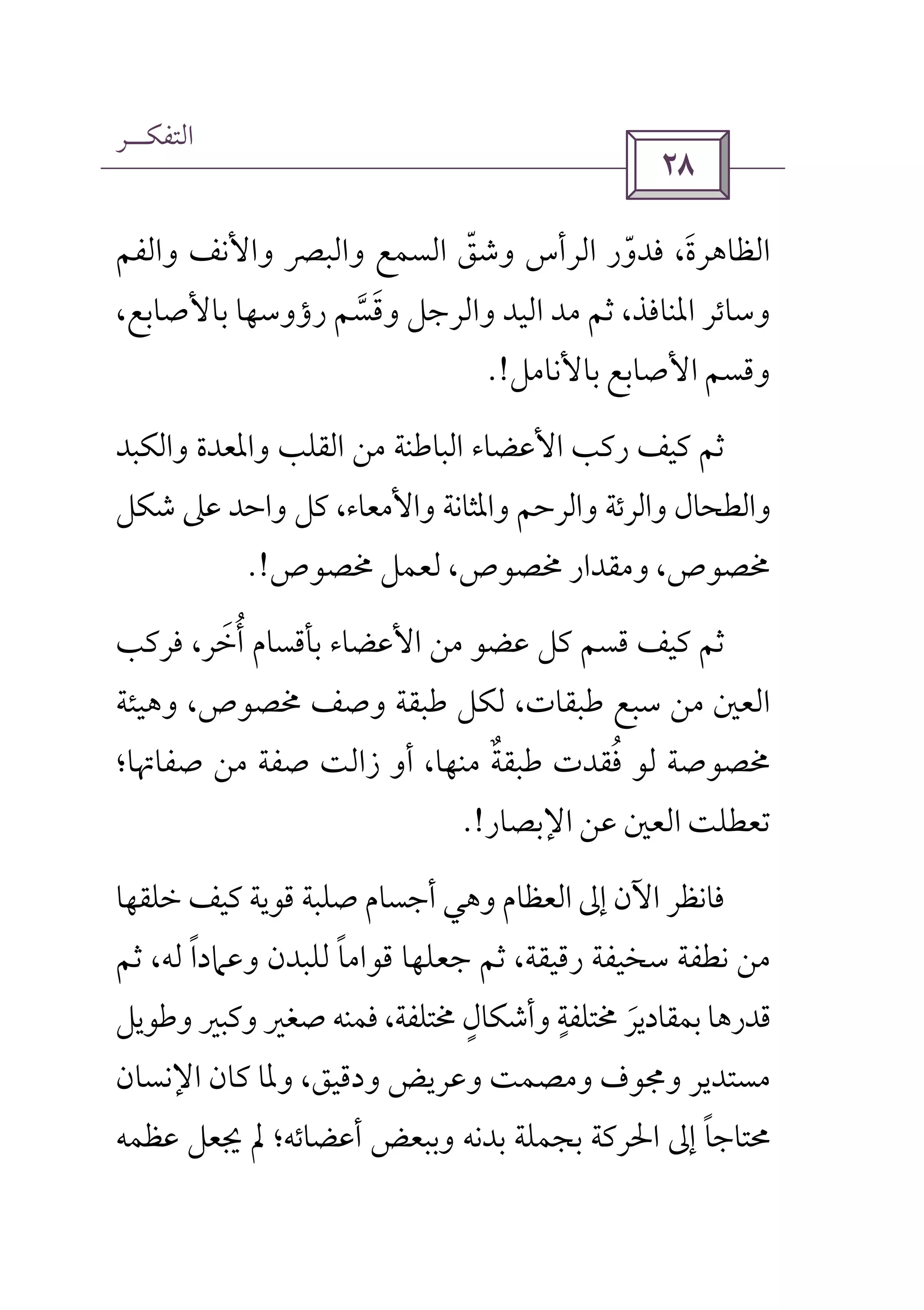 ‫اﻟﺘﻔﻜــﺮ‬
 
‫اﻟ‬‫واﻟﻔﻢ‬ ‫واﻷﻧﻒ‬ ‫واﻟﺒﴫ‬ ‫اﻟﺴﻤﻊ‬ ‫وﺷﻖ‬ ‫اﻟﺮأس‬ ‫ﻓﺪور‬ ،‫ﻈﺎﻫﺮة‬ّ ّ َ
،‫ﺑﺎﻷﺻﺎﺑﻊ‬ ‫رؤوﺳﻬﺎ‬ ‫وﻗﺴﻢ‬ ‫واﻟﺮﺟﻞ‬ ‫اﻟﻴﺪ‬ ‫ﻣﺪ‬ ‫ﺛﻢ‬ ،‫اﳌﻨﺎﻓﺬ‬ ‫وﺳﺎﺋﺮ‬‫ﱠ‬ َ
‫ﺑﺎﻷﻧﺎﻣﻞ‬ ‫اﻷﺻﺎﺑﻊ‬ ‫وﻗﺴﻢ‬.!
‫واﻟﻜﺒﺪ‬ ‫واﳌﻌﺪة‬ ‫اﻟﻘﻠﺐ‬ ‫ﻣﻦ‬ ‫اﻟﺒﺎﻃﻨﺔ‬ ‫اﻷﻋﻀﺎء‬ ‫رﻛﺐ‬ ‫ﻛﻴﻒ‬ ‫ﺛﻢ‬
‫ﺷﻜﻞ‬ ‫ﻋﲆ‬ ‫واﺣﺪ‬ ‫ﻛﻞ‬ ،‫واﻷﻣﻌﺎء‬ ‫واﳌﺜﺎﻧﺔ‬ ‫واﻟﺮﺣﻢ‬ ‫واﻟﺮﺋﺔ‬ ‫واﻟﻄﺤﺎل‬
‫وﻣﻘﺪار‬ ،‫ﳐﺼﻮص‬‫ﳐﺼﻮص‬ ‫ﻟﻌﻤﻞ‬ ،‫ﳐﺼﻮص‬.!
‫ﻓﺮﻛﺐ‬ ،‫أﺧﺮ‬ ‫ﺑﺄﻗﺴﺎم‬ ‫اﻷﻋﻀﺎء‬ ‫ﻣﻦ‬ ‫ﻋﻀﻮ‬ ‫ﻛﻞ‬ ‫ﻗﺴﻢ‬ ‫ﻛﻴﻒ‬ ‫ﺛﻢ‬َ ُ
‫وﻫﻴﺌﺔ‬ ،‫ﳐﺼﻮص‬ ‫وﺻﻒ‬ ‫ﻃﺒﻘﺔ‬ ‫ﻟﻜﻞ‬ ،‫ﻃﺒﻘﺎت‬ ‫ﺳﺒﻊ‬ ‫ﻣﻦ‬ ‫اﻟﻌﲔ‬
‫ﺻﻔﺎﲥﺎ؛‬ ‫ﻣﻦ‬ ‫ﺻﻔﺔ‬ ‫زاﻟﺖ‬ ‫أو‬ ،‫ﻣﻨﻬﺎ‬ ‫ﻃﺒﻘﺔ‬ ‫ﻓﻘﺪت‬ ‫ﻟﻮ‬ ‫ﳐﺼﻮﺻﺔ‬ٌ ُ
‫اﻹﺑﺼﺎر‬ ‫ﻋﻦ‬ ‫اﻟﻌﲔ‬ ‫ﺗﻌﻄﻠﺖ‬.!
‫ﺧﻠﻘﻬﺎ‬ ‫ﻛﻴﻒ‬ ‫ﻗﻮﻳﺔ‬ ‫ﺻﻠﺒﺔ‬ ‫أﺟﺴﺎم‬ ‫وﻫﻲ‬ ‫اﻟﻌﻈﺎم‬ ‫إﱃ‬ ‫اﻵن‬ ‫ﻓﺎﻧﻈﺮ‬
‫ﺳﺨﻴﻔ‬ ‫ﻧﻄﻔﺔ‬ ‫ﻣﻦ‬‫ﺛﻢ‬ ،‫ﻟﻪ‬ ‫وﻋﲈدا‬ ‫ﻟﻠﺒﺪن‬ ‫ﻗﻮاﻣﺎ‬ ‫ﺟﻌﻠﻬﺎ‬ ‫ﺛﻢ‬ ،‫رﻗﻴﻘﺔ‬ ‫ﺔ‬ً ً
‫وﻃﻮﻳﻞ‬ ‫وﻛﺒﲑ‬ ‫ﺻﻐﲑ‬ ‫ﻓﻤﻨﻪ‬ ،‫ﳐﺘﻠﻔﺔ‬ ‫وأﺷﻜﺎل‬ ‫ﳐﺘﻠﻔﺔ‬ ‫ﺑﻤﻘﺎدﻳﺮ‬ ‫ﻗﺪرﻫﺎ‬ٍ ٍ
َ
‫اﻹﻧﺴﺎن‬ ‫ﻛﺎن‬ ‫وﳌﺎ‬ ،‫ودﻗﻴﻖ‬ ‫وﻋﺮﻳﺾ‬ ‫وﻣﺼﻤﺖ‬ ‫وﳎﻮف‬ ‫ﻣﺴﺘﺪﻳﺮ‬
‫ﻋﻈﻤﻪ‬ ‫ﳚﻌﻞ‬ ‫ﱂ‬ ‫أﻋﻀﺎﺋﻪ؛‬ ‫وﺑﺒﻌﺾ‬ ‫ﺑﺪﻧﻪ‬ ‫ﺑﺠﻤﻠﺔ‬ ‫اﳊﺮﻛﺔ‬ ‫إﱃ‬ ‫ﳏﺘﺎﺟﺎ‬ً
 