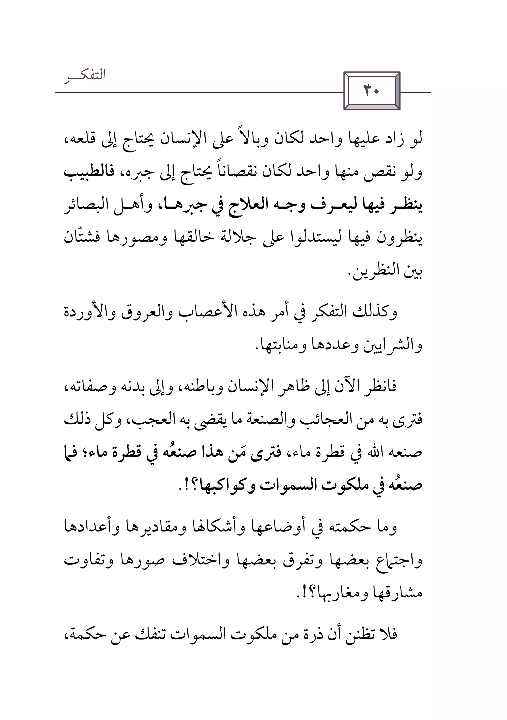 ‫اﻟﺘﻔﻜــﺮ‬
 
‫ﻋﲆ‬ ‫وﺑﺎﻻ‬ ‫ﻟﻜﺎن‬ ‫واﺣﺪ‬ ‫ﻋﻠﻴﻬﺎ‬ ‫زاد‬ ‫ﻟﻮ‬ً،‫ﻗﻠﻌﻪ‬ ‫إﱃ‬ ‫ﳛﺘﺎج‬ ‫اﻹﻧﺴﺎن‬
،‫ﺟﱪه‬ ‫إﱃ‬ ‫ﳛﺘﺎج‬ ‫ﻧﻘﺼﺎﻧﺎ‬ ‫ﻟﻜﺎن‬ ‫واﺣﺪ‬ ‫ﻣﻨﻬﺎ‬ ‫ﻧﻘﺺ‬ ‫وﻟﻮ‬ً‫ﻓﺎﻟﻄﺒﻴﺐ‬
‫ﻳﻨﻈ‬‫ـ‬‫ﻟﻴﻌ‬ ‫ﻓﻴﻬﺎ‬ ‫ﺮ‬‫ـ‬‫وﺟ‬ ‫ﺮف‬‫ـ‬‫ﺟﱪﻫ‬ ‫ﰲ‬ ‫اﻟﻌﻼج‬ ‫ﻪ‬‫ـ‬‫ﺎ‬‫وأﻫ‬ ،‫ـ‬‫اﻟﺒﺼﺎﺋﺮ‬ ‫ﻞ‬
‫ﻓﺸﺘﺎن‬ ‫وﻣﺼﻮرﻫﺎ‬ ‫ﺧﺎﻟﻘﻬﺎ‬ ‫ﺟﻼﻟﺔ‬ ‫ﻋﲆ‬ ‫ﻟﻴﺴﺘﺪﻟﻮا‬ ‫ﻓﻴﻬﺎ‬ ‫ﻳﻨﻈﺮون‬ّ
‫اﻟﻨﻈﺮﻳﻦ‬ ‫ﺑﲔ‬.
‫واﻷوردة‬ ‫واﻟﻌﺮوق‬ ‫اﻷﻋﺼﺎب‬ ‫ﻫﺬه‬ ‫أﻣﺮ‬ ‫ﰲ‬ ‫اﻟﺘﻔﻜﺮ‬ ‫وﻛﺬﻟﻚ‬
‫واﻟﴩ‬‫وﻣﻨﺎﺑﺘﻬﺎ‬ ‫وﻋﺪدﻫﺎ‬ ‫اﻳﲔ‬.
،‫وﺻﻔﺎﺗﻪ‬ ‫ﺑﺪﻧﻪ‬ ‫وإﱃ‬ ،‫وﺑﺎﻃﻨﻪ‬ ‫اﻹﻧﺴﺎن‬ ‫ﻇﺎﻫﺮ‬ ‫إﱃ‬ ‫اﻵن‬ ‫ﻓﺎﻧﻈﺮ‬
‫ذﻟﻚ‬ ‫وﻛﻞ‬ ،‫اﻟﻌﺠﺐ‬ ‫ﺑﻪ‬ ‫ﻳﻘﴣ‬ ‫ﻣﺎ‬ ‫واﻟﺼﻨﻌﺔ‬ ‫اﻟﻌﺠﺎﺋﺐ‬ ‫ﻣﻦ‬ ‫ﺑﻪ‬ ‫ﻓﱰى‬
‫ﺻﻨﻌﻪ‬‫اﷲ‬،‫ﻣﺎء‬ ‫ﻗﻄﺮة‬ ‫ﰲ‬‫ﻓﲈ‬ ‫ﻣﺎء؛‬ ‫ﻗﻄﺮة‬ ‫ﰲ‬ ‫ﺻﻨﻌﻪ‬ ‫ﻫﺬا‬ ‫ﻣﻦ‬ ‫ﻓﱰى‬ُ َ
‫وﻛﻮاﻛﺒﻬﺎ؟‬ ‫اﻟﺴﻤﻮات‬ ‫ﻣﻠﻜﻮت‬ ‫ﰲ‬ ‫ﺻﻨﻌﻪ‬ُ!.
‫وأﺷﻜﺎﳍﺎ‬ ‫أوﺿﺎﻋﻬﺎ‬ ‫ﰲ‬ ‫ﺣﻜﻤﺘﻪ‬ ‫وﻣﺎ‬‫وأﻋﺪادﻫﺎ‬ ‫وﻣﻘﺎدﻳﺮﻫﺎ‬
‫وﺗﻔﺎوت‬ ‫ﺻﻮرﻫﺎ‬ ‫واﺧﺘﻼف‬ ‫ﺑﻌﻀﻬﺎ‬ ‫وﺗﻔﺮق‬ ‫ﺑﻌﻀﻬﺎ‬ ‫واﺟﺘﲈع‬
‫وﻣﻐﺎرﲠﺎ؟‬ ‫ﻣﺸﺎرﻗﻬﺎ‬.!
،‫ﺣﻜﻤﺔ‬ ‫ﻋﻦ‬ ‫ﺗﻨﻔﻚ‬ ‫اﻟﺴﻤﻮات‬ ‫ﻣﻠﻜﻮت‬ ‫ﻣﻦ‬ ‫ذرة‬ ‫أن‬ ‫ﺗﻈﻨﻦ‬ ‫ﻓﻼ‬
 