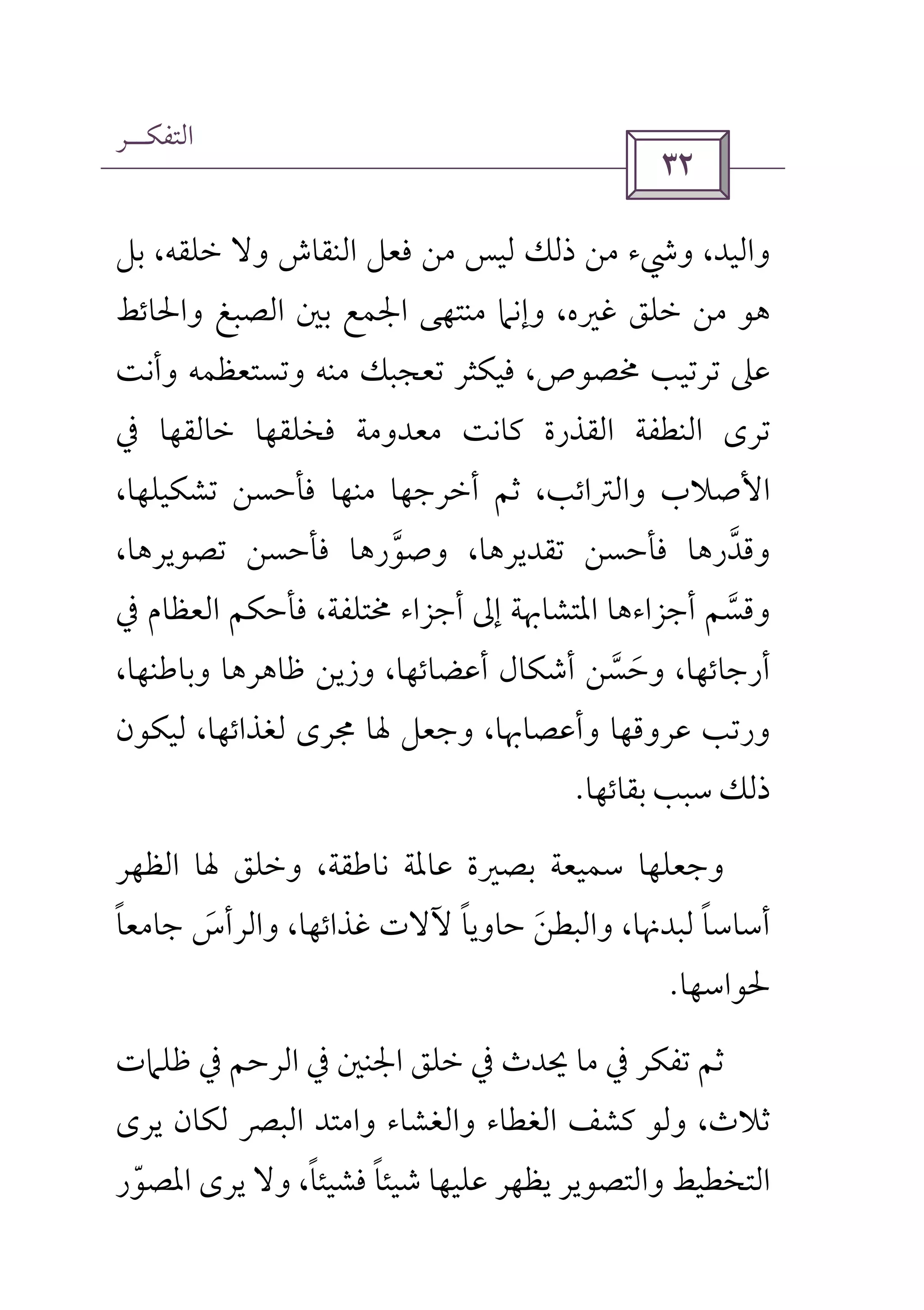 ‫اﻟﺘﻔﻜــﺮ‬
 
‫ﺑﻞ‬ ،‫ﺧﻠﻘﻪ‬ ‫وﻻ‬ ‫اﻟﻨﻘﺎش‬ ‫ﻓﻌﻞ‬ ‫ﻣﻦ‬ ‫ﻟﻴﺲ‬ ‫ذﻟﻚ‬ ‫ﻣﻦ‬ ‫وﳾء‬ ،‫واﻟﻴﺪ‬
‫واﳊﺎﺋﻂ‬ ‫اﻟﺼﺒﻎ‬ ‫ﺑﲔ‬ ‫اﳉﻤﻊ‬ ‫ﻣﻨﺘﻬﻰ‬ ‫وإﻧﲈ‬ ،‫ﻏﲑه‬ ‫ﺧﻠﻖ‬ ‫ﻣﻦ‬ ‫ﻫﻮ‬
‫ﺗﺮﺗ‬ ‫ﻋﲆ‬‫وأﻧﺖ‬ ‫وﺗﺴﺘﻌﻈﻤﻪ‬ ‫ﻣﻨﻪ‬ ‫ﺗﻌﺠﺒﻚ‬ ‫ﻓﻴﻜﺜﺮ‬ ،‫ﳐﺼﻮص‬ ‫ﻴﺐ‬
‫ﰲ‬ ‫ﺧﺎﻟﻘﻬﺎ‬ ‫ﻓﺨﻠﻘﻬﺎ‬ ‫ﻣﻌﺪوﻣﺔ‬ ‫ﻛﺎﻧﺖ‬ ‫اﻟﻘﺬرة‬ ‫اﻟﻨﻄﻔﺔ‬ ‫ﺗﺮى‬
،‫ﺗﺸﻜﻴﻠﻬﺎ‬ ‫ﻓﺄﺣﺴﻦ‬ ‫ﻣﻨﻬﺎ‬ ‫أﺧﺮﺟﻬﺎ‬ ‫ﺛﻢ‬ ،‫واﻟﱰاﺋﺐ‬ ‫اﻷﺻﻼب‬
،‫ﺗﺼﻮﻳﺮﻫﺎ‬ ‫ﻓﺄﺣﺴﻦ‬ ‫وﺻﻮرﻫﺎ‬ ،‫ﺗﻘﺪﻳﺮﻫﺎ‬ ‫ﻓﺄﺣﺴﻦ‬ ‫وﻗﺪرﻫﺎ‬‫ﱠ‬ ‫ﱠ‬
‫ﰲ‬ ‫اﻟﻌﻈﺎم‬ ‫ﻓﺄﺣﻜﻢ‬ ،‫ﳐﺘﻠﻔﺔ‬ ‫أﺟﺰاء‬ ‫إﱃ‬ ‫اﳌﺘﺸﺎﲠﺔ‬ ‫أﺟﺰاءﻫﺎ‬ ‫وﻗﺴﻢ‬‫ﱠ‬
‫وﺣﺴ‬ ،‫أرﺟﺎﺋﻬﺎ‬‫ﱠ‬ َ،‫وﺑﺎﻃﻨﻬﺎ‬ ‫ﻇﺎﻫﺮﻫﺎ‬ ‫وزﻳﻦ‬ ،‫أﻋﻀﺎﺋﻬﺎ‬ ‫أﺷﻜﺎل‬ ‫ﻦ‬
‫ﻟﻴﻜﻮن‬ ،‫ﻟﻐﺬاﺋﻬﺎ‬ ‫ﳎﺮى‬ ‫ﳍﺎ‬ ‫وﺟﻌﻞ‬ ،‫وأﻋﺼﺎﲠﺎ‬ ‫ﻋﺮوﻗﻬﺎ‬ ‫ورﺗﺐ‬
‫ﺑﻘﺎﺋﻬﺎ‬ ‫ﺳﺒﺐ‬ ‫ذﻟﻚ‬.
‫اﻟﻈﻬﺮ‬ ‫ﳍﺎ‬ ‫وﺧﻠﻖ‬ ،‫ﻧﺎﻃﻘﺔ‬ ‫ﻋﺎﳌﺔ‬ ‫ﺑﺼﲑة‬ ‫ﺳﻤﻴﻌﺔ‬ ‫وﺟﻌﻠﻬﺎ‬
‫ﺟﺎﻣﻌﺎ‬ ‫واﻟﺮأس‬ ،‫ﻏﺬاﺋﻬﺎ‬ ‫ﻵﻻت‬ ‫ﺣﺎوﻳﺎ‬ ‫واﻟﺒﻄﻦ‬ ،‫ﻟﺒﺪﳖﺎ‬ ‫أﺳﺎﺳﺎ‬ً ً ًَ َ
‫ﳊﻮاﺳﻬﺎ‬.
‫اﳉﻨﲔ‬ ‫ﺧﻠﻖ‬ ‫ﰲ‬ ‫ﳛﺪث‬ ‫ﻣﺎ‬ ‫ﰲ‬ ‫ﺗﻔﻜﺮ‬ ‫ﺛﻢ‬‫ﻇﻠﲈت‬ ‫ﰲ‬ ‫اﻟﺮﺣﻢ‬ ‫ﰲ‬
‫ﻳﺮى‬ ‫ﻟﻜﺎن‬ ‫اﻟﺒﴫ‬ ‫واﻣﺘﺪ‬ ‫واﻟﻐﺸﺎء‬ ‫اﻟﻐﻄﺎء‬ ‫ﻛﺸﻒ‬ ‫وﻟﻮ‬ ،‫ﺛﻼث‬
‫اﳌﺼﻮر‬ ‫ﻳﺮى‬ ‫وﻻ‬ ،‫ﻓﺸﻴﺌﺎ‬ ‫ﺷﻴﺌﺎ‬ ‫ﻋﻠﻴﻬﺎ‬ ‫ﻳﻈﻬﺮ‬ ‫واﻟﺘﺼﻮﻳﺮ‬ ‫اﻟﺘﺨﻄﻴﻂ‬ّ ً ً
 