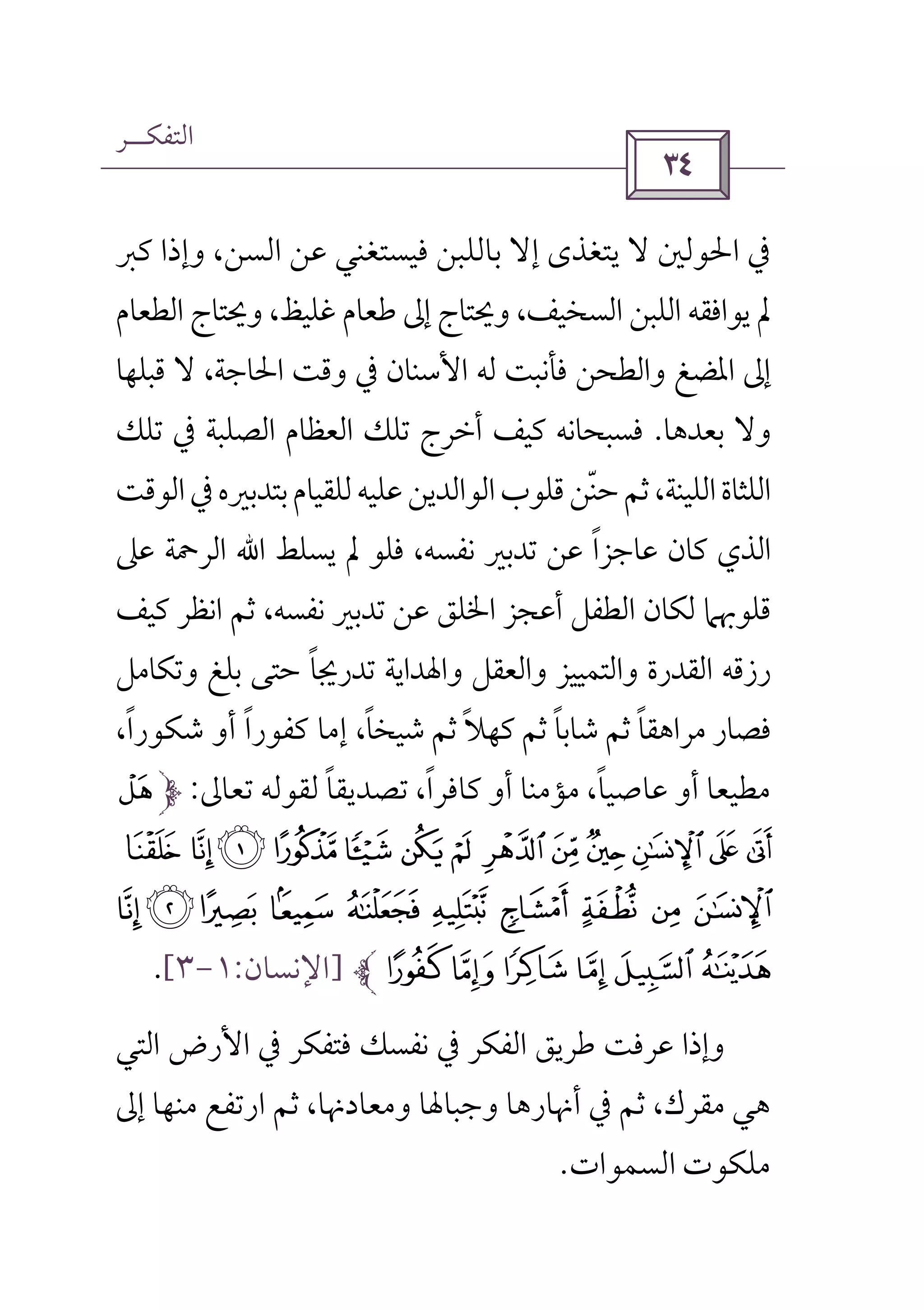 ‫اﻟﺘﻔﻜــﺮ‬
 
‫ﺑﺎ‬ ‫إﻻ‬ ‫ﻳﺘﻐﺬى‬ ‫ﻻ‬ ‫اﳊﻮﻟﲔ‬ ‫ﰲ‬‫ﻛﱪ‬ ‫وإذا‬ ،‫اﻟﺴﻦ‬ ‫ﻋﻦ‬ ‫ﻓﻴﺴﺘﻐﻨﻲ‬ ‫ﻟﻠﺒﻦ‬
‫اﻟﻄﻌﺎم‬ ‫وﳛﺘﺎج‬ ،‫ﻏﻠﻴﻆ‬ ‫ﻃﻌﺎم‬ ‫إﱃ‬ ‫وﳛﺘﺎج‬ ،‫اﻟﺴﺨﻴﻒ‬ ‫اﻟﻠﺒﻦ‬ ‫ﻳﻮاﻓﻘﻪ‬ ‫ﱂ‬
‫ﻗﺒﻠﻬﺎ‬ ‫ﻻ‬ ،‫اﳊﺎﺟﺔ‬ ‫وﻗﺖ‬ ‫ﰲ‬ ‫اﻷﺳﻨﺎن‬ ‫ﻟﻪ‬ ‫ﻓﺄﻧﺒﺖ‬ ‫واﻟﻄﺤﻦ‬ ‫اﳌﻀﻎ‬ ‫إﱃ‬
‫ﺑﻌﺪﻫﺎ‬ ‫وﻻ‬.‫ﺗﻠﻚ‬ ‫ﰲ‬ ‫اﻟﺼﻠﺒﺔ‬ ‫اﻟﻌﻈﺎم‬ ‫ﺗﻠﻚ‬ ‫أﺧﺮج‬ ‫ﻛﻴﻒ‬ ‫ﻓﺴﺒﺤﺎﻧﻪ‬
‫ﺑﺘﺪﺑﲑ‬‫ﻟﻠﻘﻴﺎم‬‫ﻋﻠﻴﻪ‬‫اﻟﻮاﻟﺪﻳﻦ‬‫ﻗﻠﻮب‬‫ﺣﻨﻦ‬‫ﺛﻢ‬،‫اﻟﻠﻴﻨﺔ‬‫اﻟﻠﺜﺎة‬ّ‫اﻟﻮﻗﺖ‬‫ﰲ‬‫ه‬
‫ﻳﺴﻠﻂ‬ ‫ﱂ‬ ‫ﻓﻠﻮ‬ ،‫ﻧﻔﺴﻪ‬ ‫ﺗﺪﺑﲑ‬ ‫ﻋﻦ‬ ‫ﻋﺎﺟﺰا‬ ‫ﻛﺎن‬ ‫اﻟﺬي‬ً‫اﷲ‬‫ﻋﲆ‬ ‫اﻟﺮﲪﺔ‬
‫ﻛﻴﻒ‬ ‫اﻧﻈﺮ‬ ‫ﺛﻢ‬ ،‫ﻧﻔﺴﻪ‬ ‫ﺗﺪﺑﲑ‬ ‫ﻋﻦ‬ ‫اﳋﻠﻖ‬ ‫أﻋﺠﺰ‬ ‫اﻟﻄﻔﻞ‬ ‫ﻟﻜﺎن‬ ‫ﻗﻠﻮﲠﲈ‬
‫وﺗﻜﺎﻣﻞ‬ ‫ﺑﻠﻎ‬ ‫ﺣﺘﻰ‬ ‫ﺗﺪرﳚﺎ‬ ‫واﳍﺪاﻳﺔ‬ ‫واﻟﻌﻘﻞ‬ ‫واﻟﺘﻤﻴﻴﺰ‬ ‫اﻟﻘﺪرة‬ ‫رزﻗﻪ‬ً
،‫ﺷﻴﺨﺎ‬ ‫ﺛﻢ‬ ‫ﻛﻬﻼ‬ ‫ﺛﻢ‬ ‫ﺷﺎﺑﺎ‬ ‫ﺛﻢ‬ ‫ﻣﺮاﻫﻘﺎ‬ ‫ﻓﺼﺎر‬ً ً ًً،‫ﺷﻜﻮرا‬ ‫أو‬ ‫ﻛﻔﻮرا‬ ‫إﻣﺎ‬ً ً
‫ﻣﻄﻴﻌﺎ‬‫ﻛﺎﻓﺮا‬ ‫أو‬ ‫ﻣﺆﻣﻨﺎ‬ ،‫ﻋﺎﺻﻴﺎ‬ ‫أو‬ً ً‫ﺗﻌﺎﱃ‬ ‫ﻟﻘﻮﻟﻪ‬ ‫ﺗﺼﺪﻳﻘﺎ‬ ،ً:¬
» º ¹¸¶µ´³²±°¯®
ÅÄÃ ÂÁÀ¿¾½¼
ËÊÉÈÇÆ]‫اﻹﻧﺴﺎن‬:١-٣[.
‫اﻟﻔﻜﺮ‬ ‫ﻃﺮﻳﻖ‬ ‫ﻋﺮﻓﺖ‬ ‫وإذا‬‫ﰲ‬‫ﻓﺘﻔﻜﺮ‬ ‫ﻧﻔﺴﻚ‬‫ﰲ‬‫اﻷرض‬‫اﻟﺘﻲ‬
‫ﻫﻲ‬‫ﺛﻢ‬ ،‫ﻣﻘﺮك‬‫ﰲ‬‫إﱃ‬ ‫ﻣﻨﻬﺎ‬ ‫ارﺗﻔﻊ‬ ‫ﺛﻢ‬ ،‫وﻣﻌﺎدﳖﺎ‬ ‫وﺟﺒﺎﳍﺎ‬ ‫أﳖﺎرﻫﺎ‬
‫اﻟﺴﻤﻮات‬ ‫ﻣﻠﻜﻮت‬.
 