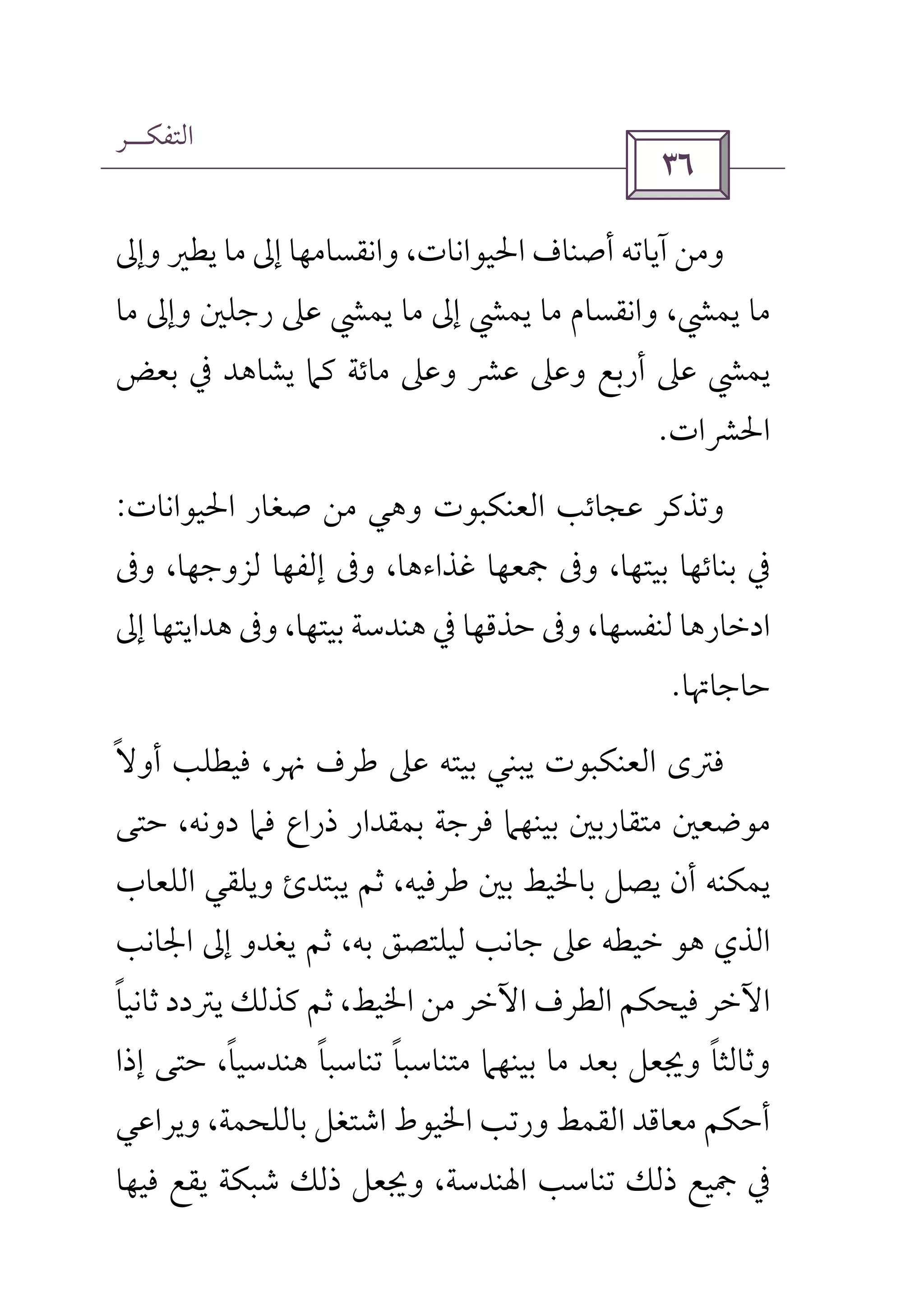 ‫اﻟﺘﻔﻜــﺮ‬
 
‫وإﱃ‬ ‫ﻳﻄﲑ‬ ‫ﻣﺎ‬ ‫إﱃ‬ ‫واﻧﻘﺴﺎﻣﻬﺎ‬ ،‫اﳊﻴﻮاﻧﺎت‬ ‫أﺻﻨﺎف‬ ‫آﻳﺎﺗﻪ‬ ‫وﻣﻦ‬
‫ﻣﺎ‬ ‫وإﱃ‬ ‫رﺟﻠﲔ‬ ‫ﻋﲆ‬ ‫ﻳﻤﴚ‬ ‫ﻣﺎ‬ ‫إﱃ‬ ‫ﻳﻤﴚ‬ ‫ﻣﺎ‬ ‫واﻧﻘﺴﺎم‬ ،‫ﻳﻤﴚ‬ ‫ﻣﺎ‬
‫ﻳﺸﺎﻫﺪ‬ ‫ﻛﲈ‬ ‫ﻣﺎﺋﺔ‬ ‫وﻋﲆ‬ ‫ﻋﴩ‬ ‫وﻋﲆ‬ ‫أرﺑﻊ‬ ‫ﻋﲆ‬ ‫ﻳﻤﴚ‬‫ﰲ‬‫ﺑﻌﺾ‬
‫اﳊﴩات‬.
‫اﳊﻴﻮاﻧﺎت‬ ‫ﺻﻐﺎر‬ ‫ﻣﻦ‬ ‫وﻫﻲ‬ ‫اﻟﻌﻨﻜﺒﻮت‬ ‫ﻋﺠﺎﺋﺐ‬ ‫وﺗﺬﻛﺮ‬:
‫وﰱ‬ ،‫ﻟﺰوﺟﻬﺎ‬ ‫إﻟﻔﻬﺎ‬ ‫وﰱ‬ ،‫ﻏﺬاءﻫﺎ‬ ‫ﲨﻌﻬﺎ‬ ‫وﰱ‬ ،‫ﺑﻴﺘﻬﺎ‬ ‫ﺑﻨﺎﺋﻬﺎ‬ ‫ﰲ‬
‫ﺣﺬﻗﻬﺎ‬ ‫وﰱ‬ ،‫ﻟﻨﻔﺴﻬﺎ‬ ‫ادﺧﺎرﻫﺎ‬‫ﰲ‬‫إﱃ‬ ‫ﻫﺪاﻳﺘﻬﺎ‬ ‫وﰱ‬ ،‫ﺑﻴﺘﻬﺎ‬ ‫ﻫﻨﺪﺳﺔ‬
‫ﺣﺎﺟﺎﲥﺎ‬.
‫أوﻻ‬ ‫ﻓﻴﻄﻠﺐ‬ ،‫ﳖﺮ‬ ‫ﻃﺮف‬ ‫ﻋﲆ‬ ‫ﺑﻴﺘﻪ‬ ‫ﻳﺒﻨﻲ‬ ‫اﻟﻌﻨﻜﺒﻮت‬ ‫ﻓﱰى‬ً
‫ﺑﻤﻘﺪار‬ ‫ﻓﺮﺟﺔ‬ ‫ﺑﻴﻨﻬﲈ‬ ‫ﻣﺘﻘﺎرﺑﲔ‬ ‫ﻣﻮﺿﻌﲔ‬‫ﺣﺘﻰ‬ ،‫دوﻧﻪ‬ ‫ﻓﲈ‬ ‫ذراع‬
‫ﺛﻢ‬ ،‫ﻃﺮﻓﻴﻪ‬ ‫ﺑﲔ‬ ‫ﺑﺎﳋﻴﻂ‬ ‫ﻳﺼﻞ‬ ‫أن‬ ‫ﻳﻤﻜﻨﻪ‬‫ﻳﺒﺘﺪئ‬‫اﻟﻠﻌﺎب‬ ‫وﻳﻠﻘﻲ‬
‫اﻟﺬي‬‫اﳉﺎﻧﺐ‬ ‫إﱃ‬ ‫ﻳﻐﺪو‬ ‫ﺛﻢ‬ ،‫ﺑﻪ‬ ‫ﻟﻴﻠﺘﺼﻖ‬ ‫ﺟﺎﻧﺐ‬ ‫ﻋﲆ‬ ‫ﺧﻴﻄﻪ‬ ‫ﻫﻮ‬
‫ﺛﺎﻧﻴﺎ‬ ‫ﻳﱰدد‬ ‫ﻛﺬﻟﻚ‬ ‫ﺛﻢ‬ ،‫اﳋﻴﻂ‬ ‫ﻣﻦ‬ ‫اﻵﺧﺮ‬ ‫اﻟﻄﺮف‬ ‫ﻓﻴﺤﻜﻢ‬ ‫اﻵﺧﺮ‬ً
‫إذا‬ ‫ﺣﺘﻰ‬ ،‫ﻫﻨﺪﺳﻴﺎ‬ ‫ﺗﻨﺎﺳﺒﺎ‬ ‫ﻣﺘﻨﺎﺳﺒﺎ‬ ‫ﺑﻴﻨﻬﲈ‬ ‫ﻣﺎ‬ ‫ﺑﻌﺪ‬ ‫وﳚﻌﻞ‬ ‫وﺛﺎﻟﺜﺎ‬ً ً ً ً
‫اﻟﻘ‬ ‫ﻣﻌﺎﻗﺪ‬ ‫أﺣﻜﻢ‬‫وﻳﺮاﻋﻲ‬ ،‫ﺑﺎﻟﻠﺤﻤﺔ‬ ‫اﺷﺘﻐﻞ‬ ‫اﳋﻴﻮط‬ ‫ورﺗﺐ‬ ‫ﻤﻂ‬
‫ﰲ‬‫ﻓﻴﻬﺎ‬ ‫ﻳﻘﻊ‬ ‫ﺷﺒﻜﺔ‬ ‫ذﻟﻚ‬ ‫وﳚﻌﻞ‬ ،‫اﳍﻨﺪﺳﺔ‬ ‫ﺗﻨﺎﺳﺐ‬ ‫ذﻟﻚ‬ ‫ﲨﻴﻊ‬
 