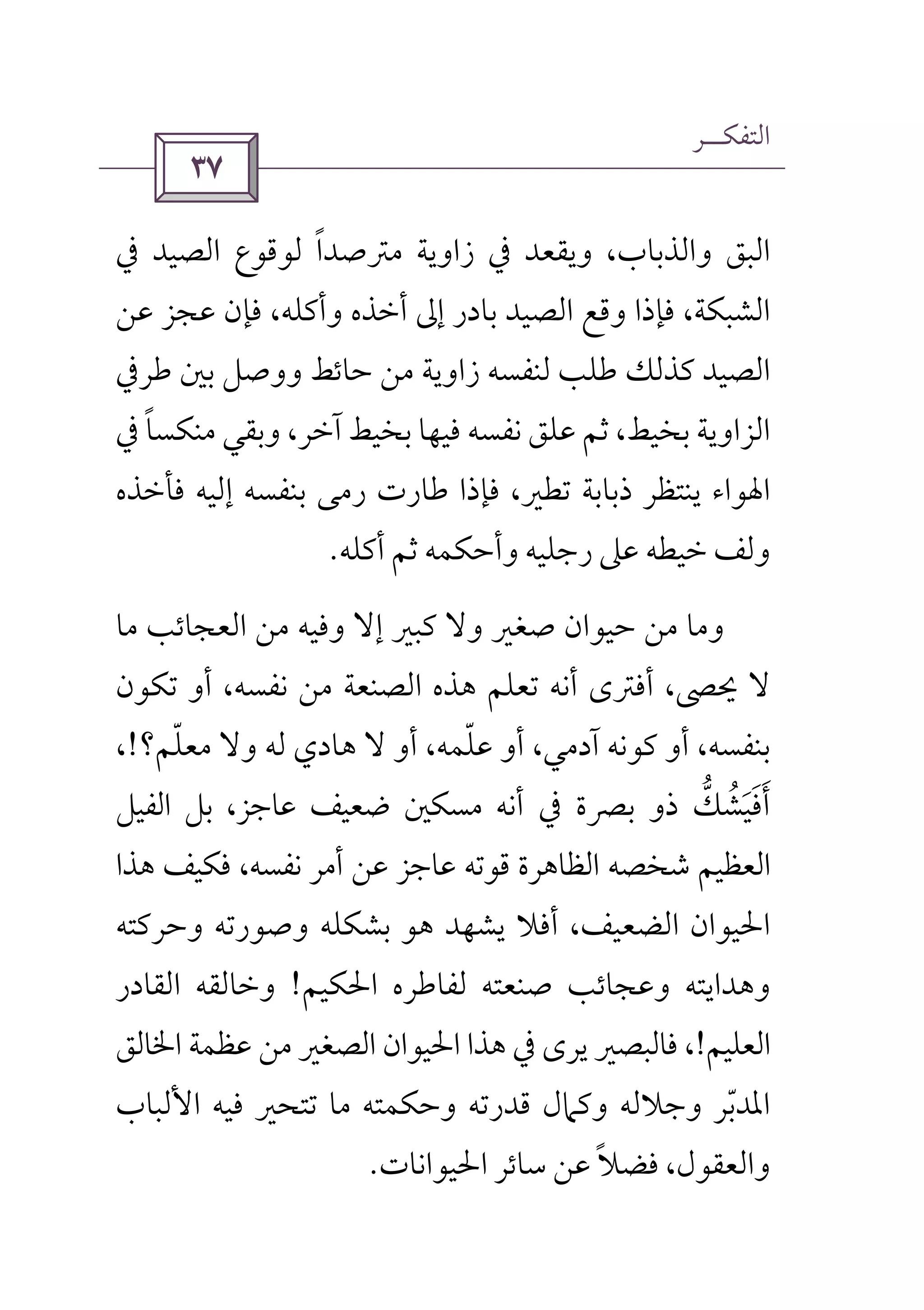 ‫اﻟﺘﻔﻜــﺮ‬
 
‫وﻳﻘﻌﺪ‬ ،‫واﻟﺬﺑﺎب‬ ‫اﻟﺒﻖ‬‫ﰲ‬‫اﻟﺼﻴﺪ‬ ‫ﻟﻮﻗﻮع‬ ‫ﻣﱰﺻﺪا‬ ‫زاوﻳﺔ‬ً‫ﰲ‬
‫ﻋﻦ‬ ‫ﻋﺠﺰ‬ ‫ﻓﺈن‬ ،‫وأﻛﻠﻪ‬ ‫أﺧﺬه‬ ‫إﱃ‬ ‫ﺑﺎدر‬ ‫اﻟﺼﻴﺪ‬ ‫وﻗﻊ‬ ‫ﻓﺈذا‬ ،‫اﻟﺸﺒﻜﺔ‬
‫ﺑﲔ‬ ‫ووﺻﻞ‬ ‫ﺣﺎﺋﻂ‬ ‫ﻣﻦ‬ ‫زاوﻳﺔ‬ ‫ﻟﻨﻔﺴﻪ‬ ‫ﻃﻠﺐ‬ ‫ﻛﺬﻟﻚ‬ ‫اﻟﺼﻴﺪ‬‫ﻃﺮﰲ‬
‫ﺑﺨﻴﻂ‬ ‫اﻟﺰاوﻳﺔ‬‫ﻣﻨﻜﺴﺎ‬ ‫وﺑﻘﻲ‬ ،‫آﺧﺮ‬ ‫ﺑﺨﻴﻂ‬ ‫ﻓﻴﻬﺎ‬ ‫ﻧﻔﺴﻪ‬ ‫ﻋﻠﻖ‬ ‫ﺛﻢ‬ ،ً‫ﰲ‬
‫ﻓﺄﺧﺬه‬ ‫إﻟﻴﻪ‬ ‫ﺑﻨﻔﺴﻪ‬ ‫رﻣﻰ‬ ‫ﻃﺎرت‬ ‫ﻓﺈذا‬ ،‫ﺗﻄﲑ‬ ‫ذﺑﺎﺑﺔ‬ ‫ﻳﻨﺘﻈﺮ‬ ‫اﳍﻮاء‬
‫أﻛﻠﻪ‬ ‫ﺛﻢ‬ ‫وأﺣﻜﻤﻪ‬ ‫رﺟﻠﻴﻪ‬ ‫ﻋﲆ‬ ‫ﺧﻴﻄﻪ‬ ‫وﻟﻒ‬.
‫ﻣﺎ‬ ‫اﻟﻌﺠﺎﺋﺐ‬ ‫ﻣﻦ‬ ‫وﻓﻴﻪ‬ ‫إﻻ‬ ‫ﻛﺒﲑ‬ ‫وﻻ‬ ‫ﺻﻐﲑ‬ ‫ﺣﻴﻮان‬ ‫ﻣﻦ‬ ‫وﻣﺎ‬
‫ﺗﻜﻮن‬ ‫أو‬ ،‫ﻧﻔﺴﻪ‬ ‫ﻣﻦ‬ ‫اﻟﺼﻨﻌﺔ‬ ‫ﻫﺬه‬ ‫ﺗﻌﻠﻢ‬ ‫أﻧﻪ‬ ‫أﻓﱰى‬ ،‫ﳛﴡ‬ ‫ﻻ‬
‫آد‬ ‫ﻛﻮﻧﻪ‬ ‫أو‬ ،‫ﺑﻨﻔﺴﻪ‬‫ﻣﻌﻠﻢ؟‬ ‫وﻻ‬ ‫ﻟﻪ‬ ‫ﻫﺎدي‬ ‫ﻻ‬ ‫أو‬ ،‫ﻋﻠﻤﻪ‬ ‫أو‬ ،‫ﻣﻲ‬ّ ّ!،
‫أﻧﻪ‬ ‫ﰲ‬ ‫ﺑﴫة‬ ‫ذو‬ ‫أﻓﻴﺸﻚ‬‫ﱡ‬ ُ َ َ َ‫اﻟﻔﻴﻞ‬ ‫ﺑﻞ‬ ،‫ﻋﺎﺟﺰ‬ ‫ﺿﻌﻴﻒ‬ ‫ﻣﺴﻜﲔ‬
‫ﻫﺬا‬ ‫ﻓﻜﻴﻒ‬ ،‫ﻧﻔﺴﻪ‬ ‫أﻣﺮ‬ ‫ﻋﻦ‬ ‫ﻋﺎﺟﺰ‬ ‫ﻗﻮﺗﻪ‬ ‫اﻟﻈﺎﻫﺮة‬ ‫ﺷﺨﺼﻪ‬ ‫اﻟﻌﻈﻴﻢ‬
‫وﺣﺮﻛﺘﻪ‬ ‫وﺻﻮرﺗﻪ‬ ‫ﺑﺸﻜﻠﻪ‬ ‫ﻫﻮ‬ ‫ﻳﺸﻬﺪ‬ ‫أﻓﻼ‬ ،‫اﻟﻀﻌﻴﻒ‬ ‫اﳊﻴﻮان‬
‫اﳊﻜﻴﻢ‬ ‫ﻟﻔﺎﻃﺮه‬ ‫ﺻﻨﻌﺘﻪ‬ ‫وﻋﺠﺎﺋﺐ‬ ‫وﻫﺪاﻳﺘﻪ‬!‫اﻟﻘﺎدر‬ ‫وﺧﺎﻟﻘﻪ‬
‫اﻟﻌﻠﻴﻢ‬!‫ﻓﺎ‬ ،‫ﻳﺮى‬ ‫ﻟﺒﺼﲑ‬‫ﰲ‬‫اﳋﺎﻟﻖ‬ ‫ﻋﻈﻤﺔ‬ ‫ﻣﻦ‬ ‫اﻟﺼﻐﲑ‬ ‫اﳊﻴﻮان‬ ‫ﻫﺬا‬
‫اﻷﻟﺒﺎب‬ ‫ﻓﻴﻪ‬ ‫ﺗﺘﺤﲑ‬ ‫ﻣﺎ‬ ‫وﺣﻜﻤﺘﻪ‬ ‫ﻗﺪرﺗﻪ‬ ‫وﻛﲈل‬ ‫وﺟﻼﻟﻪ‬ ‫اﳌﺪﺑﺮ‬ّ
‫اﳊﻴﻮاﻧﺎت‬ ‫ﺳﺎﺋﺮ‬ ‫ﻋﻦ‬ ‫ﻓﻀﻼ‬ ،‫واﻟﻌﻘﻮل‬ً.
 