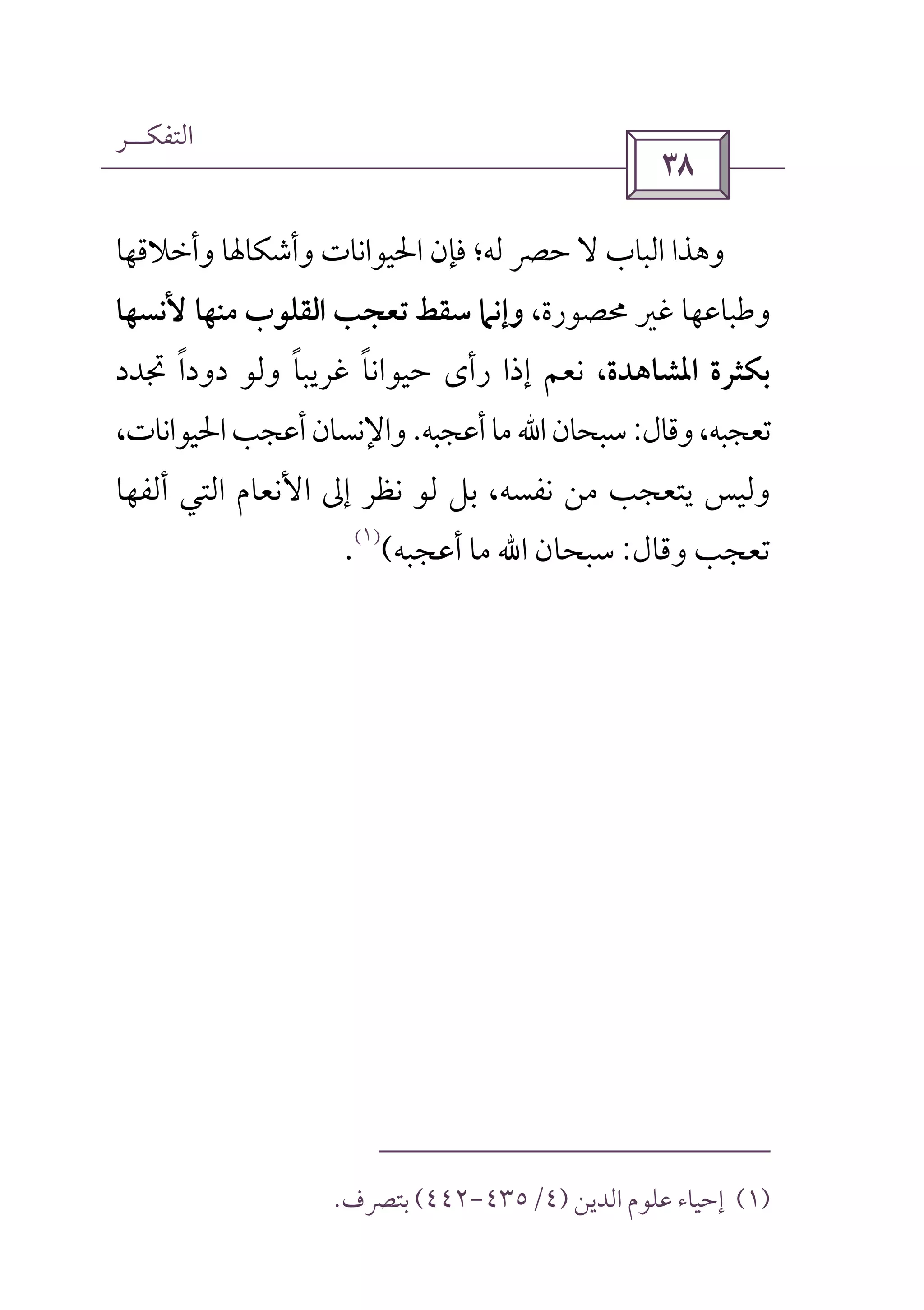 ‫اﻟﺘﻔﻜــﺮ‬
 
‫وأﺧﻼﻗﻬﺎ‬ ‫وأﺷﻜﺎﳍﺎ‬ ‫اﳊﻴﻮاﻧﺎت‬ ‫ﻓﺈن‬ ‫ﻟﻪ؛‬ ‫ﺣﴫ‬ ‫ﻻ‬ ‫اﻟﺒﺎب‬ ‫وﻫﺬا‬
،‫ﳏﺼﻮرة‬ ‫ﻏﲑ‬ ‫وﻃﺒﺎﻋﻬﺎ‬‫ﻷﻧﺴﻬﺎ‬ ‫ﻣﻨﻬﺎ‬ ‫اﻟﻘﻠﻮب‬ ‫ﺗﻌﺠﺐ‬ ‫ﺳﻘﻂ‬ ‫وإﻧﲈ‬
‫اﳌﺸ‬ ‫ﺑﻜﺜﺮة‬‫ﺎﻫﺪة‬‫ﲡﺪد‬ ‫دودا‬ ‫وﻟﻮ‬ ‫ﻏﺮﻳﺒﺎ‬ ‫ﺣﻴﻮاﻧﺎ‬ ‫رأى‬ ‫إذا‬ ‫ﻧﻌﻢ‬ ،ً ً ً
‫وﻗﺎل‬،‫ﺗﻌﺠﺒﻪ‬:‫ﺳﺒﺤﺎن‬‫اﷲ‬‫أﻋﺠﺒﻪ‬‫ﻣﺎ‬.،‫اﳊﻴﻮاﻧﺎت‬‫أﻋﺠﺐ‬‫واﻹﻧﺴﺎن‬
‫اﻷﻧﻌﺎم‬ ‫إﱃ‬ ‫ﻧﻈﺮ‬ ‫ﻟﻮ‬ ‫ﺑﻞ‬ ،‫ﻧﻔﺴﻪ‬ ‫ﻣﻦ‬ ‫ﻳﺘﻌﺠﺐ‬ ‫وﻟﻴﺲ‬‫اﻟﺘﻲ‬‫أﻟﻔﻬﺎ‬
‫وﻗﺎل‬ ‫ﺗﻌﺠﺐ‬:‫ﺳﺒﺤﺎن‬‫اﷲ‬‫أﻋﺠﺒﻪ‬ ‫ﻣﺎ‬(
)١(
.
)١(‫اﻟﺪﻳﻦ‬ ‫ﻋﻠﻮم‬ ‫إﺣﻴﺎء‬)٤/٤٣٥-٤٤٢(‫ﺑﺘﴫف‬.
 
