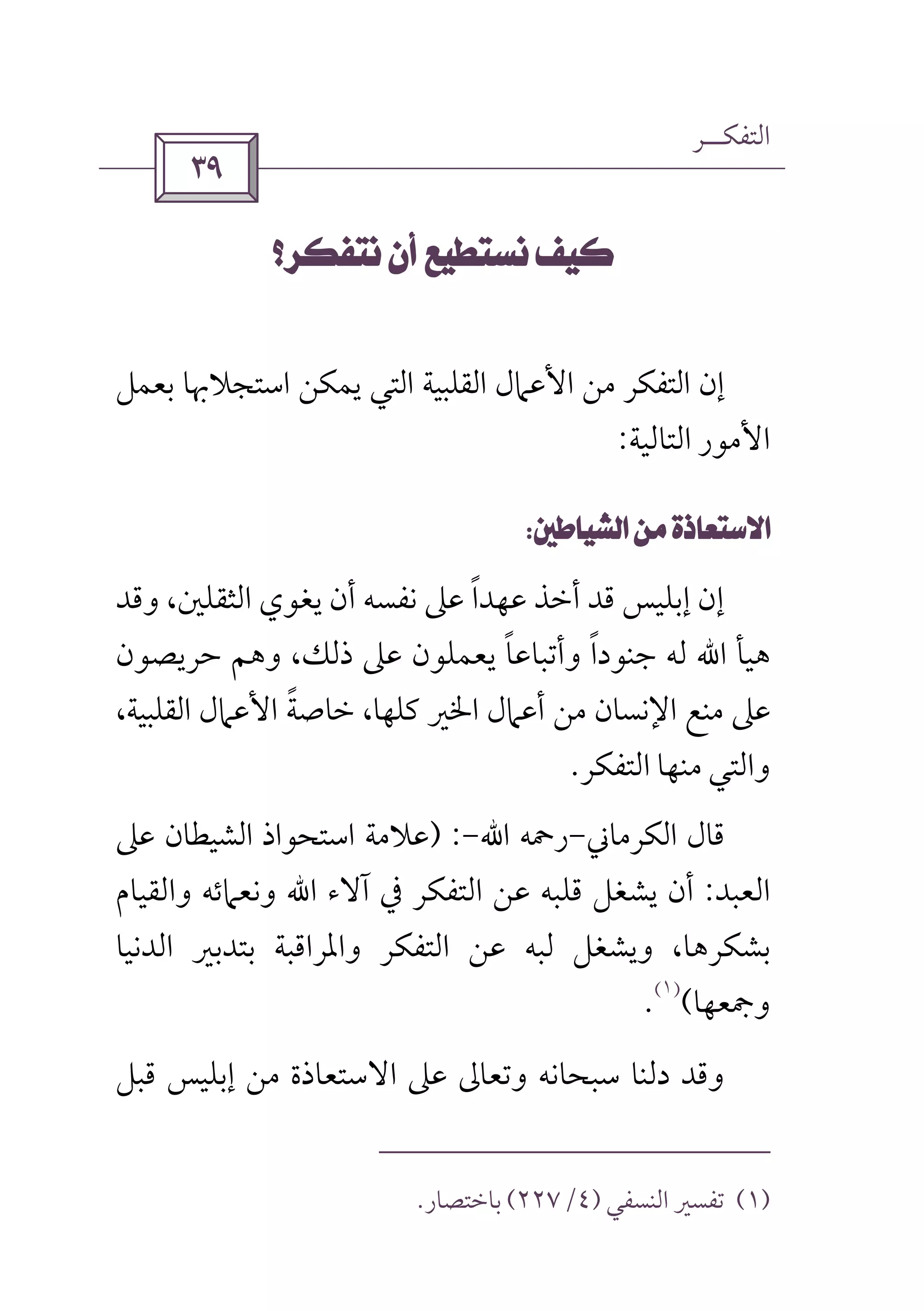 ‫اﻟﺘﻔﻜــﺮ‬
 
 
‫ﻳﻤ‬ ‫اﻟﺘﻲ‬ ‫اﻟﻘﻠﺒﻴﺔ‬ ‫اﻷﻋﲈل‬ ‫ﻣﻦ‬ ‫اﻟﺘﻔﻜﺮ‬ ‫إن‬‫اﺳﺘﺠﻼﲠﺎ‬ ‫ﻜﻦ‬‫ﺑﻌﻤﻞ‬
‫اﻟﺘﺎﻟﻴﺔ‬ ‫اﻷﻣﻮر‬:
 
‫وﻗﺪ‬ ،‫اﻟﺜﻘﻠﲔ‬ ‫ﻳﻐﻮي‬ ‫أن‬ ‫ﻧﻔﺴﻪ‬ ‫ﻋﲆ‬ ‫ﻋﻬﺪا‬ ‫أﺧﺬ‬ ‫ﻗﺪ‬ ‫إﺑﻠﻴﺲ‬ ‫إن‬ً
‫ﻫﻴﺄ‬‫اﷲ‬‫ﺣﺮﻳﺼﻮن‬ ‫وﻫﻢ‬ ،‫ذﻟﻚ‬ ‫ﻋﲆ‬ ‫ﻳﻌﻤﻠﻮن‬ ‫وأﺗﺒﺎﻋﺎ‬ ‫ﺟﻨﻮدا‬ ‫ﻟﻪ‬ً ً
،‫اﻟﻘﻠﺒﻴﺔ‬ ‫اﻷﻋﲈل‬ ‫ﺧﺎﺻﺔ‬ ،‫ﻛﻠﻬﺎ‬ ‫اﳋﲑ‬ ‫أﻋﲈل‬ ‫ﻣﻦ‬ ‫اﻹﻧﺴﺎن‬ ‫ﻣﻨﻊ‬ ‫ﻋﲆ‬ً
‫اﻟﺘﻔﻜﺮ‬ ‫ﻣﻨﻬﺎ‬ ‫واﻟﺘﻲ‬.
‫اﻟﻜﺮﻣﺎﲏ‬ ‫ﻗﺎل‬-‫رﲪﻪ‬‫اﷲ‬-) :‫ﻋﲆ‬ ‫اﻟﺸﻴﻄﺎن‬ ‫اﺳﺘﺤﻮاذ‬ ‫ﻋﻼﻣﺔ‬
‫اﻟﻌﺒﺪ‬:‫آﻻء‬ ‫ﰲ‬ ‫اﻟﺘﻔﻜﺮ‬ ‫ﻋﻦ‬ ‫ﻗﻠﺒﻪ‬ ‫ﻳﺸﻐﻞ‬ ‫أن‬‫اﷲ‬‫واﻟﻘﻴﺎم‬ ‫وﻧﻌﲈﺋﻪ‬
‫اﻟﺪﻧﻴﺎ‬ ‫ﺑﺘﺪﺑﲑ‬ ‫واﳌﺮاﻗﺒﺔ‬ ‫اﻟﺘﻔﻜﺮ‬ ‫ﻋﻦ‬ ‫ﻟﺒﻪ‬ ‫وﻳﺸﻐﻞ‬ ،‫ﺑﺸﻜﺮﻫﺎ‬
‫وﲨﻌﻬﺎ‬(
)١(
.
‫ﻗﺒﻞ‬ ‫إﺑﻠﻴﺲ‬ ‫ﻣﻦ‬ ‫اﻻﺳﺘﻌﺎذة‬ ‫ﻋﲆ‬ ‫وﺗﻌﺎﱃ‬ ‫ﺳﺒﺤﺎﻧﻪ‬ ‫دﻟﻨﺎ‬ ‫وﻗﺪ‬
)١(‫اﻟﻨﺴﻔﻲ‬ ‫ﺗﻔﺴﲑ‬)٤/٢٢٧(‫ﺑﺎﺧﺘﺼﺎر‬.
 