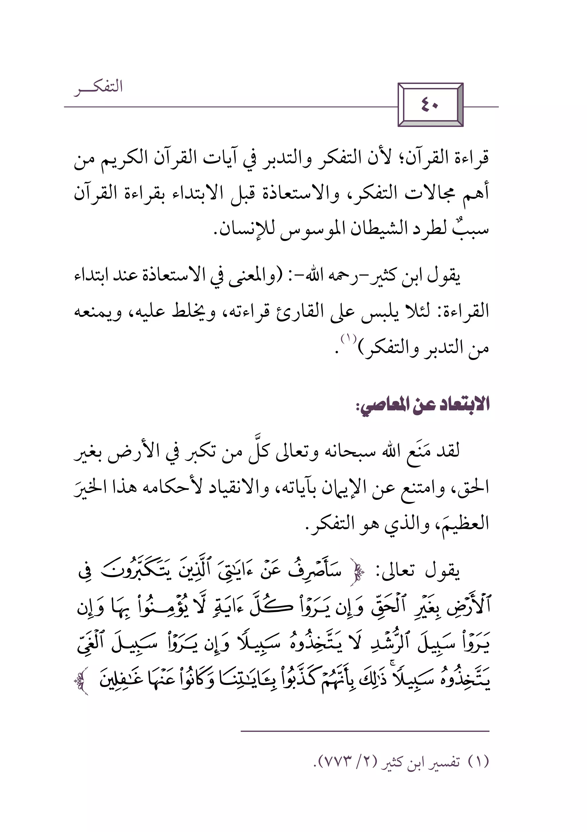 ‫اﻟﺘﻔﻜــﺮ‬
 
‫آﻳﺎت‬ ‫ﰲ‬ ‫واﻟﺘﺪﺑﺮ‬ ‫اﻟﺘﻔﻜﺮ‬ ‫ﻷن‬ ‫اﻟﻘﺮآن؛‬ ‫ﻗﺮاءة‬‫ﻣﻦ‬ ‫اﻟﻜﺮﻳﻢ‬ ‫اﻟﻘﺮآن‬
‫اﻟﻘﺮآن‬ ‫ﺑﻘﺮاءة‬ ‫اﻻﺑﺘﺪاء‬ ‫ﻗﺒﻞ‬ ‫واﻻﺳﺘﻌﺎذة‬ ،‫اﻟﺘﻔﻜﺮ‬ ‫ﳎﺎﻻت‬ ‫أﻫﻢ‬
‫ﻟﻺﻧﺴﺎن‬ ‫اﳌﻮﺳﻮس‬ ‫اﻟﺸﻴﻄﺎن‬ ‫ﻟﻄﺮد‬ ‫ﺳﺒﺐ‬ٌ.
‫ﻛﺜﲑ‬ ‫اﺑﻦ‬ ‫ﻳﻘﻮل‬-‫رﲪﻪ‬‫اﷲ‬-):‫اﺑﺘﺪاء‬‫ﻋﻨﺪ‬ ‫اﻻﺳﺘﻌﺎذة‬‫ﰲ‬ ‫واﳌﻌﻨﻰ‬
‫اﻟﻘﺮاءة‬:‫ﻋﲆ‬ ‫ﻳﻠﺒﺲ‬ ‫ﻟﺌﻼ‬‫اﻟﻘﺎر‬‫ئ‬‫وﻳﻤﻨﻌﻪ‬ ،‫ﻋﻠﻴﻪ‬ ‫وﳜﻠﻂ‬ ،‫ﻗﺮاءﺗﻪ‬
‫واﻟﺘﻔﻜﺮ‬ ‫اﻟﺘﺪﺑﺮ‬ ‫ﻣﻦ‬(
)١(
.
 
‫ﻣﻨﻊ‬ ‫ﻟﻘﺪ‬َ َ‫اﷲ‬‫ﺑﻐﲑ‬ ‫اﻷرض‬ ‫ﰲ‬ ‫ﺗﻜﱪ‬ ‫ﻣﻦ‬ ‫ﻛﻞ‬ ‫وﺗﻌﺎﱃ‬ ‫ﺳﺒﺤﺎﻧﻪ‬‫ﱠ‬
‫ﻷﺣﻜﺎﻣﻪ‬ ‫واﻻﻧﻘﻴﺎد‬ ،‫ﺑﺂﻳﺎﺗﻪ‬ ‫اﻹﻳﲈن‬ ‫ﻋﻦ‬ ‫واﻣﺘﻨﻊ‬ ،‫اﳊﻖ‬‫اﳋﲑ‬ ‫ﻫﺬا‬َ
‫اﻟﻌﻈﻴﻢ‬َ،‫اﻟﺘﻔﻜﺮ‬ ‫ﻫﻮ‬ ‫واﻟﺬي‬.
‫ﺗﻌﺎﱃ‬ ‫ﻳﻘﻮل‬:J I H G FK
VU TSRQPON ML
` _ ^ ]  [ Z Y X W
jihgfedcba
)١(‫ﻛﺜﲑ‬ ‫اﺑﻦ‬ ‫ﺗﻔﺴﲑ‬)٢/٧٧٣.(
 
