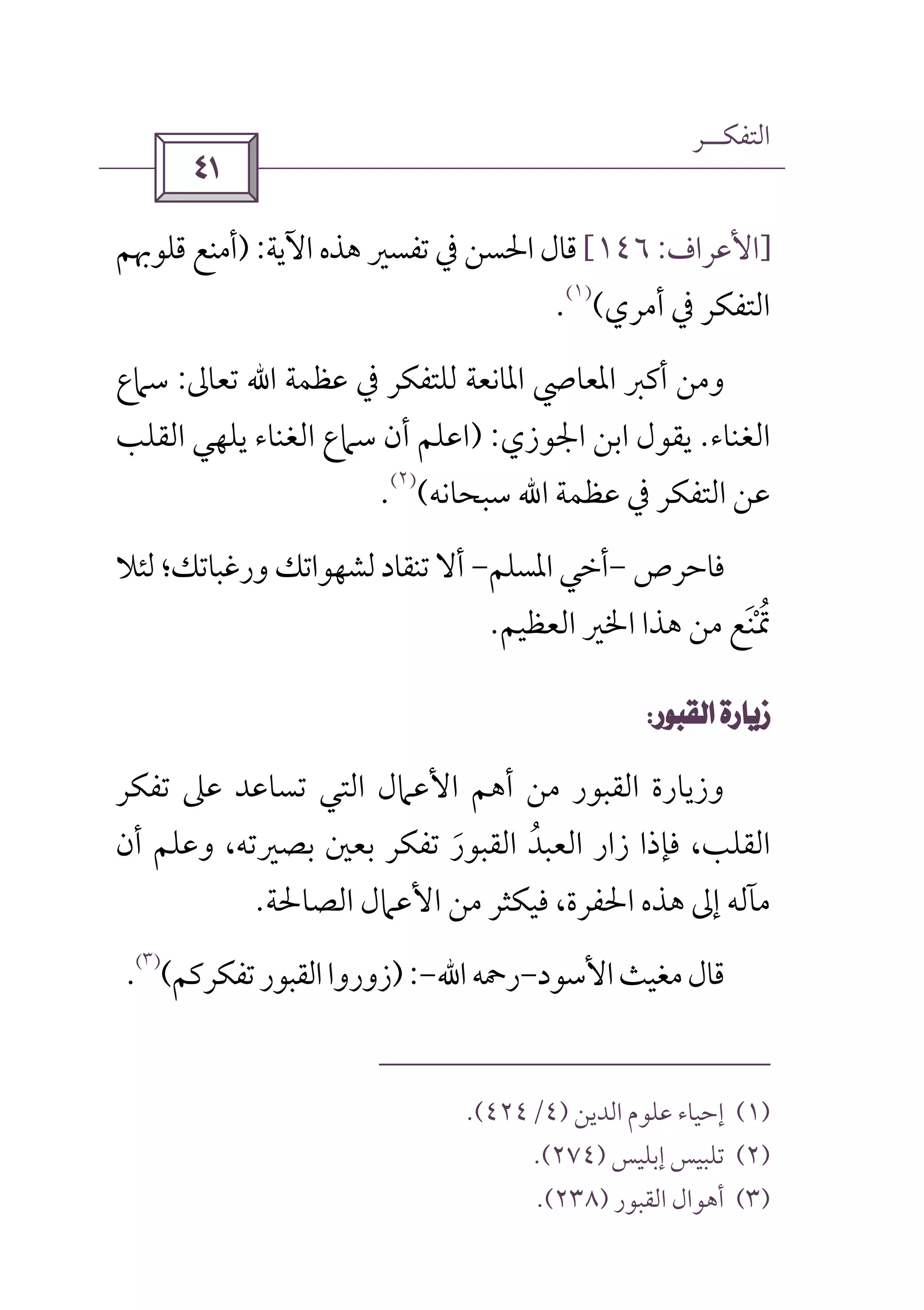 ‫اﻟﺘﻔﻜــﺮ‬
 
]‫اﻷ‬‫ﻋﺮاف‬:١٤٦[‫اﻵﻳﺔ‬ ‫ﻫﺬه‬ ‫ﺗﻔﺴﲑ‬ ‫ﰲ‬ ‫اﳊﺴﻦ‬‫ﻗﺎل‬):‫ﻗﻠﻮﲠﻢ‬ ‫أﻣﻨﻊ‬
‫أﻣﺮي‬ ‫ﰲ‬ ‫اﻟﺘﻔﻜﺮ‬(
)١(
.
‫ﻋﻈﻤﺔ‬ ‫ﰲ‬ ‫ﻟﻠﺘﻔﻜﺮ‬ ‫اﳌﺎﻧﻌﺔ‬ ‫اﳌﻌﺎﴆ‬ ‫أﻛﱪ‬ ‫وﻣﻦ‬‫اﷲ‬‫ﺗﻌﺎﱃ‬:‫ﺳﲈع‬
‫اﻟﻐﻨﺎء‬.‫اﳉﻮزي‬ ‫اﺑﻦ‬ ‫ﻳﻘﻮل‬) :‫اﻟﻘﻠﺐ‬ ‫ﻳﻠﻬﻲ‬ ‫اﻟﻐﻨﺎء‬ ‫ﺳﲈع‬ ‫أن‬ ‫اﻋﻠﻢ‬
‫ﻋﻈﻤﺔ‬ ‫ﰲ‬ ‫اﻟﺘﻔﻜﺮ‬ ‫ﻋﻦ‬‫اﷲ‬‫ﺳﺒﺤﺎﻧﻪ‬(
)٢(
.
‫ﻓﺎﺣﺮص‬-‫اﳌﺴﻠﻢ‬ ‫أﺧﻲ‬-‫ﻟﺸ‬‫ﺗﻨﻘﺎد‬ ‫أﻻ‬‫ﻟﺌﻼ‬‫ورﻏﺒﺎﺗﻚ؛‬ ‫ﻬﻮاﺗﻚ‬
‫اﻟﻌﻈﻴﻢ‬ ‫اﳋﲑ‬ ‫ﻫﺬا‬ ‫ﻣﻦ‬ ‫ﲤﻨﻊ‬َ ْ ُ.
 
‫ﺗﻔﻜﺮ‬ ‫ﻋﲆ‬ ‫ﺗﺴﺎﻋﺪ‬ ‫اﻟﺘﻲ‬ ‫اﻷﻋﲈل‬ ‫أﻫﻢ‬ ‫ﻣﻦ‬ ‫اﻟﻘﺒﻮر‬ ‫وزﻳﺎرة‬
‫أن‬ ‫وﻋﻠﻢ‬ ،‫ﺑﺼﲑﺗﻪ‬ ‫ﺑﻌﲔ‬ ‫ﺗﻔﻜﺮ‬ ‫اﻟﻘﺒﻮر‬ ‫اﻟﻌﺒﺪ‬ ‫زار‬ ‫ﻓﺈذا‬ ،‫اﻟﻘﻠﺐ‬َ ُ
‫اﻟﺼﺎﳊﺔ‬ ‫اﻷﻋﲈل‬ ‫ﻣﻦ‬ ‫ﻓﻴﻜﺜﺮ‬ ،‫اﳊﻔﺮة‬ ‫ﻫﺬه‬ ‫إﱃ‬ ‫ﻣﺂﻟﻪ‬.
‫اﻷﺳﻮد‬‫ﻣﻐﻴﺚ‬‫ﻗﺎل‬-‫رﲪﻪ‬‫اﷲ‬-):‫اﻟﻘ‬‫زوروا‬‫ﺗﻔﻜﺮﻛﻢ‬‫ﺒﻮر‬(
)٣(
.
)١(‫اﻟﺪﻳﻦ‬ ‫ﻋﻠﻮم‬ ‫إﺣﻴﺎء‬)٤/٤٢٤.(
)٢(‫إﺑﻠﻴﺲ‬ ‫ﺗﻠﺒﻴﺲ‬)٢٧٤.(
)٣(‫اﻟﻘﺒﻮر‬ ‫أﻫﻮال‬)٢٣٨.(
 
