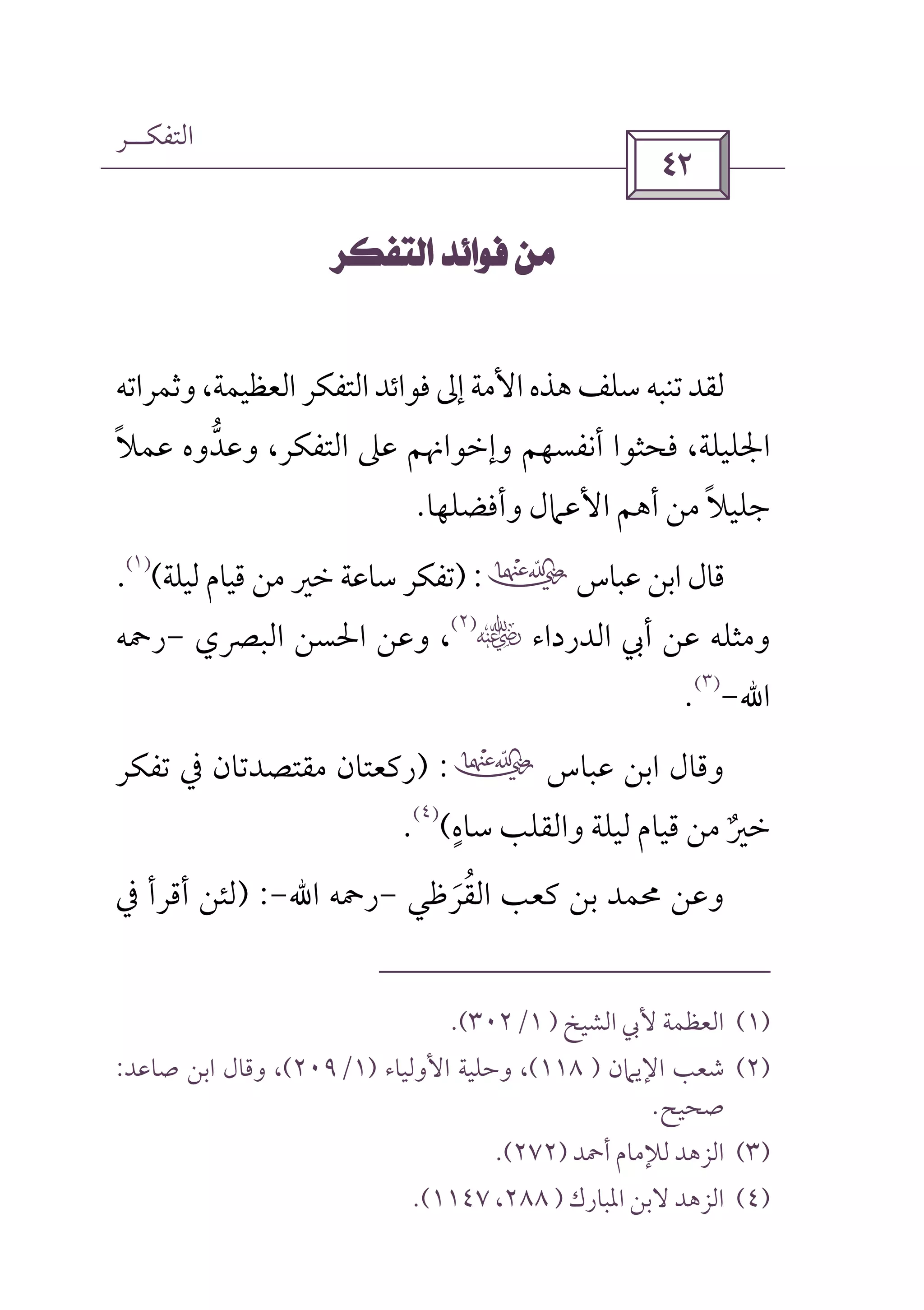 ‫اﻟﺘﻔﻜــﺮ‬
 
 
‫وﺛﻤﺮاﺗﻪ‬،‫اﻟﻌﻈﻴﻤﺔ‬‫اﻟﺘﻔﻜﺮ‬‫ﻓﻮاﺋﺪ‬‫إﱃ‬‫اﻷﻣﺔ‬‫ﻫﺬه‬‫ﺳﻠﻒ‬‫ﺗﻨﺒﻪ‬‫ﻟﻘﺪ‬
‫ﻋﻤﻼ‬ ‫وﻋﺪوه‬ ،‫اﻟﺘﻔﻜﺮ‬ ‫ﻋﲆ‬ ‫وإﺧﻮاﳖﻢ‬ ‫أﻧﻔﺴﻬﻢ‬ ‫ﻓﺤﺜﻮا‬ ،‫اﳉﻠﻴﻠﺔ‬ً ‫ﱡ‬
‫وأﻓﻀﻠﻬﺎ‬ ‫اﻷﻋﲈل‬ ‫أﻫﻢ‬ ‫ﻣﻦ‬ ‫ﺟﻠﻴﻼ‬ً.
‫ﻋﺒﺎس‬ ‫اﺑﻦ‬ ‫ﻗﺎل‬‫ب‬) :‫ﻟﻴﻠﺔ‬ ‫ﻗﻴﺎم‬ ‫ﻣﻦ‬ ‫ﺧﲑ‬ ‫ﺳﺎﻋﺔ‬ ‫ﺗﻔﻜﺮ‬(
)١(
.
‫اﻟﺪرداء‬ ‫أﰊ‬ ‫ﻋﻦ‬ ‫وﻣﺜﻠﻪ‬‫س‬)٢(
،‫اﻟﺒﴫي‬ ‫اﳊﺴﻦ‬ ‫وﻋﻦ‬-‫رﲪﻪ‬
‫اﷲ‬-
)٣(
.
‫ﻋﺒﺎس‬ ‫اﺑﻦ‬ ‫وﻗﺎل‬‫ب‬) :‫ﺗﻔﻜﺮ‬ ‫ﰲ‬ ‫ﻣﻘﺘﺼﺪﺗﺎن‬ ‫رﻛﻌﺘﺎن‬
‫ﺳﺎه‬ ‫واﻟﻘﻠﺐ‬ ‫ﻟﻴﻠﺔ‬ ‫ﻗﻴﺎم‬ ‫ﻣﻦ‬ ‫ﺧﲑ‬ٍ
ٌ(
)٤(
.
‫وﻋﻦ‬‫اﻟﻘﺮﻇﻲ‬ ‫ﻛﻌﺐ‬ ‫ﺑﻦ‬ ‫ﳏﻤﺪ‬َ ُ-‫رﲪﻪ‬‫اﷲ‬-) :‫ﰲ‬ ‫أﻗﺮأ‬ ‫ﻟﺌﻦ‬
)١(‫اﻟﺸﻴﺦ‬ ‫ﻷﰊ‬ ‫اﻟﻌﻈﻤﺔ‬)١/٣٠٢.(
)٢(‫اﻹﻳﲈن‬ ‫ﺷﻌﺐ‬)١١٨(‫اﻷو‬ ‫وﺣﻠﻴﺔ‬ ،‫ﻟﻴﺎء‬)١/٢٠٩(‫ﺻﺎﻋﺪ‬ ‫اﺑﻦ‬ ‫وﻗﺎل‬ ،:
‫ﺻﺤﻴﺢ‬.
)٣(‫أﲪﺪ‬ ‫ﻟﻺﻣﺎم‬ ‫اﻟﺰﻫﺪ‬)٢٧٢.(
)٤(‫اﳌﺒﺎرك‬ ‫ﻻﺑﻦ‬ ‫اﻟﺰﻫﺪ‬)٢٨٨،١١٤٧(.
 