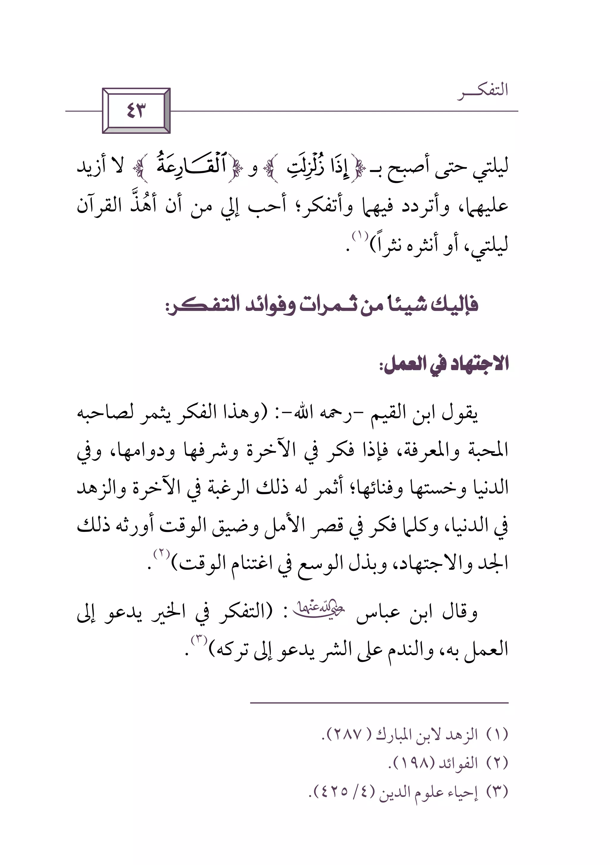 ‫اﻟﺘﻔﻜــﺮ‬
 
‫ﻟﻴﻠﺘﻲ‬‫ﺑـ‬ ‫أﺻﺒﺢ‬ ‫ﺣﺘﻰ‬:9‫و‬,‫أزﻳﺪ‬ ‫ﻻ‬
‫وأﺗﻔﻜﺮ؛‬ ‫ﻓﻴﻬﲈ‬ ‫وأﺗﺮدد‬ ،‫ﻋﻠﻴﻬﲈ‬‫اﻟﻘ‬ ‫أﻫﺬ‬ ‫أن‬ ‫ﻣﻦ‬ ‫إﱄ‬ ‫أﺣﺐ‬‫ﱠ‬ ُ‫ﺮآن‬
‫ﻟﻴﻠﺘﻲ‬‫ﻧﺜﺮا‬ ‫أﻧﺜﺮه‬ ‫أو‬ ،ً(
)١(
.
         
 
‫اﻟﻘﻴﻢ‬ ‫اﺑﻦ‬ ‫ﻳﻘﻮل‬-‫رﲪﻪ‬‫اﷲ‬-) :‫ﻟﺼﺎﺣﺒﻪ‬ ‫ﻳﺜﻤﺮ‬ ‫اﻟﻔﻜﺮ‬ ‫وﻫﺬا‬
‫وﰲ‬ ،‫ودواﻣﻬﺎ‬ ‫وﴍﻓﻬﺎ‬ ‫اﻵﺧﺮة‬ ‫ﰲ‬ ‫ﻓﻜﺮ‬ ‫ﻓﺈذا‬ ،‫واﳌﻌﺮﻓﺔ‬ ‫اﳌﺤﺒﺔ‬
‫واﻟﺰﻫﺪ‬ ‫اﻵﺧﺮة‬ ‫ﰲ‬ ‫اﻟﺮﻏﺒﺔ‬ ‫ذﻟﻚ‬ ‫ﻟﻪ‬ ‫أﺛﻤﺮ‬ ‫وﻓﻨﺎﺋﻬﺎ؛‬ ‫وﺧﺴﺘﻬﺎ‬ ‫اﻟﺪﻧﻴﺎ‬
‫ذﻟﻚ‬ ‫أورﺛﻪ‬ ‫اﻟﻮﻗﺖ‬ ‫وﺿﻴﻖ‬ ‫اﻷﻣﻞ‬ ‫ﻗﴫ‬ ‫ﰲ‬ ‫ﻓﻜﺮ‬ ‫وﻛﻠﲈ‬ ،‫اﻟﺪﻧﻴﺎ‬ ‫ﰲ‬
‫اﻟﻮﻗﺖ‬ ‫اﻏﺘﻨﺎم‬ ‫ﰲ‬ ‫اﻟﻮﺳﻊ‬ ‫وﺑﺬل‬ ،‫واﻻﺟﺘﻬﺎد‬ ‫اﳉﺪ‬(
)٢(
.
‫ﻋﺒﺎس‬ ‫اﺑﻦ‬ ‫وﻗﺎل‬‫ب‬) :‫إﱃ‬ ‫ﻳﺪﻋﻮ‬ ‫اﳋﲑ‬ ‫ﰲ‬ ‫اﻟﺘﻔﻜﺮ‬
‫ﺗﺮﻛﻪ‬ ‫إﱃ‬ ‫ﻳﺪﻋﻮ‬ ‫اﻟﴩ‬ ‫ﻋﲆ‬ ‫واﻟﻨﺪم‬ ،‫ﺑﻪ‬ ‫اﻟﻌﻤﻞ‬(
)٣(
.
)١(‫اﳌﺒﺎرك‬ ‫ﻻﺑﻦ‬ ‫اﻟﺰﻫﺪ‬)٢٨٧(.
)٢(‫اﻟﻔﻮاﺋﺪ‬)١٩٨.(
)٣(‫اﻟﺪﻳﻦ‬ ‫ﻋﻠﻮم‬ ‫إﺣﻴﺎء‬)٤/٤٢٥.(
 