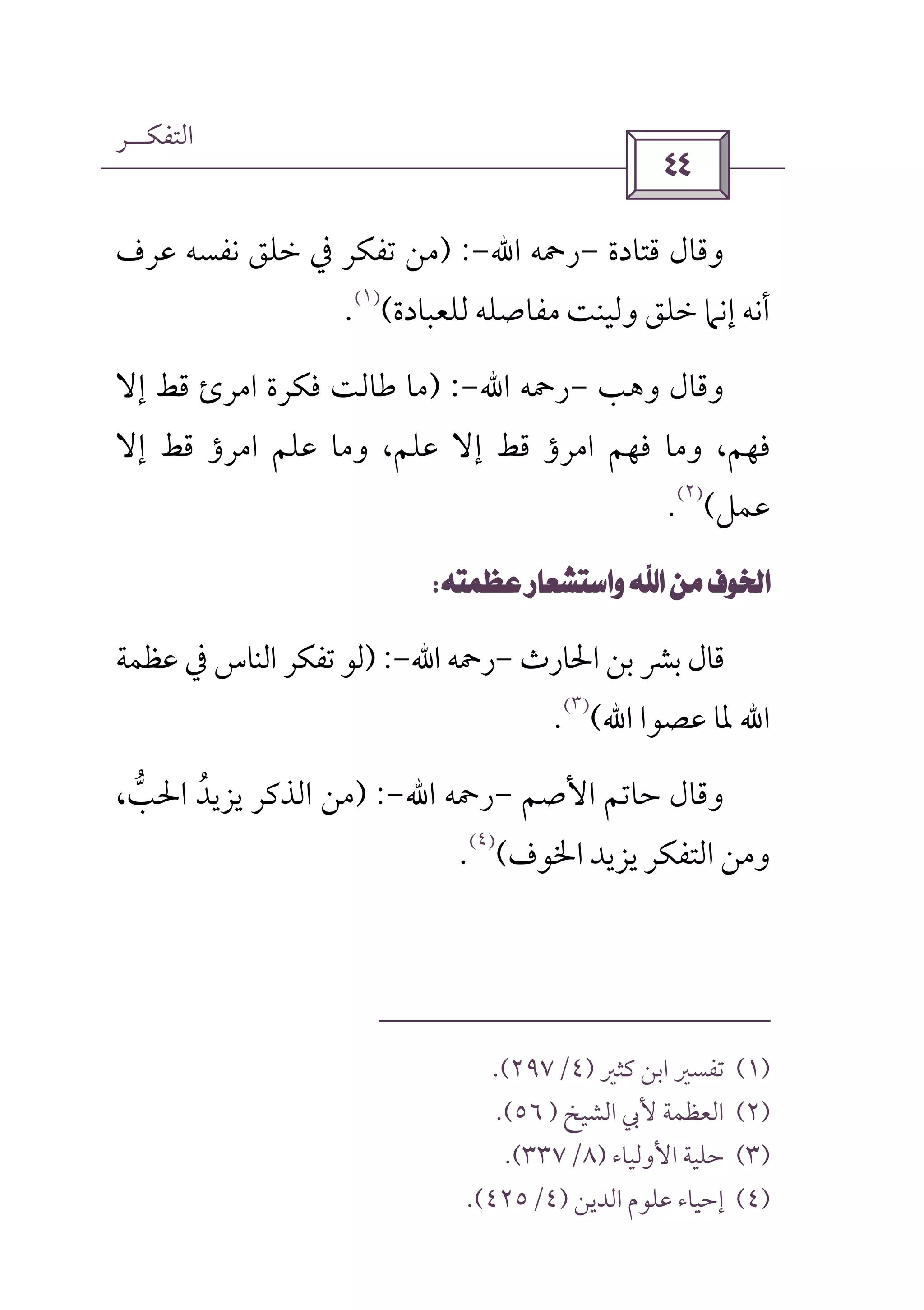 ‫اﻟﺘﻔﻜــﺮ‬
 
‫ﻗﺘﺎدة‬ ‫وﻗﺎل‬-‫رﲪﻪ‬‫اﷲ‬-) :‫ﻋﺮف‬ ‫ﻧﻔﺴﻪ‬ ‫ﺧﻠﻖ‬ ‫ﰲ‬ ‫ﺗﻔﻜﺮ‬ ‫ﻣﻦ‬
‫ﺧﻠﻖ‬ ‫إﻧﲈ‬ ‫أﻧﻪ‬‫ﻟﻠﻌﺒﺎدة‬ ‫ﻣﻔﺎﺻﻠﻪ‬ ‫وﻟﻴﻨﺖ‬(
)١(
.
‫وﻫﺐ‬ ‫وﻗﺎل‬-‫رﲪﻪ‬‫اﷲ‬-) :‫إﻻ‬ ‫ﻗﻂ‬ ‫اﻣﺮئ‬ ‫ﻓﻜﺮة‬ ‫ﻃﺎﻟﺖ‬ ‫ﻣﺎ‬
‫إﻻ‬ ‫ﻗﻂ‬ ‫اﻣﺮؤ‬ ‫ﻋﻠﻢ‬ ‫وﻣﺎ‬ ،‫ﻋﻠﻢ‬ ‫إﻻ‬ ‫ﻗﻂ‬ ‫اﻣﺮؤ‬ ‫ﻓﻬﻢ‬ ‫وﻣﺎ‬ ،‫ﻓﻬﻢ‬
‫ﻋﻤﻞ‬(
)٢(
.
 
‫اﳊﺎرث‬ ‫ﺑﻦ‬ ‫ﺑﴩ‬ ‫ﻗﺎل‬-‫رﲪﻪ‬‫اﷲ‬-) :‫ﺗﻔﻜ‬ ‫ﻟﻮ‬‫ﻋﻈﻤﺔ‬ ‫ﰲ‬ ‫اﻟﻨﺎس‬ ‫ﺮ‬
‫اﷲ‬‫ﻋﺼﻮا‬ ‫ﳌﺎ‬‫اﷲ‬(
)٣(
.
‫ﺣﺎﺗﻢ‬ ‫وﻗﺎل‬‫ا‬‫ﻷ‬‫ﺻﻢ‬-‫رﲪﻪ‬‫اﷲ‬-) :،‫اﳊﺐ‬ ‫ﻳﺰﻳﺪ‬ ‫اﻟﺬﻛﺮ‬ ‫ﻣﻦ‬‫ﱡ‬ ُ
‫اﳋﻮف‬ ‫ﻳﺰﻳﺪ‬ ‫اﻟﺘﻔﻜﺮ‬ ‫وﻣﻦ‬(
)٤(
.
)١(‫ﻛﺜﲑ‬ ‫اﺑﻦ‬ ‫ﺗﻔﺴﲑ‬)٤/٢٩٧.(
)٢(‫اﻟﺸﻴﺦ‬ ‫ﻷﰊ‬ ‫اﻟﻌﻈﻤﺔ‬)٥٦.(
)٣(‫اﻷ‬ ‫ﺣﻠﻴﺔ‬‫وﻟﻴﺎء‬)٨/٣٣٧.(
)٤(‫اﻟﺪﻳﻦ‬ ‫ﻋﻠﻮم‬ ‫إﺣﻴﺎء‬)٤/٤٢٥.(
 
