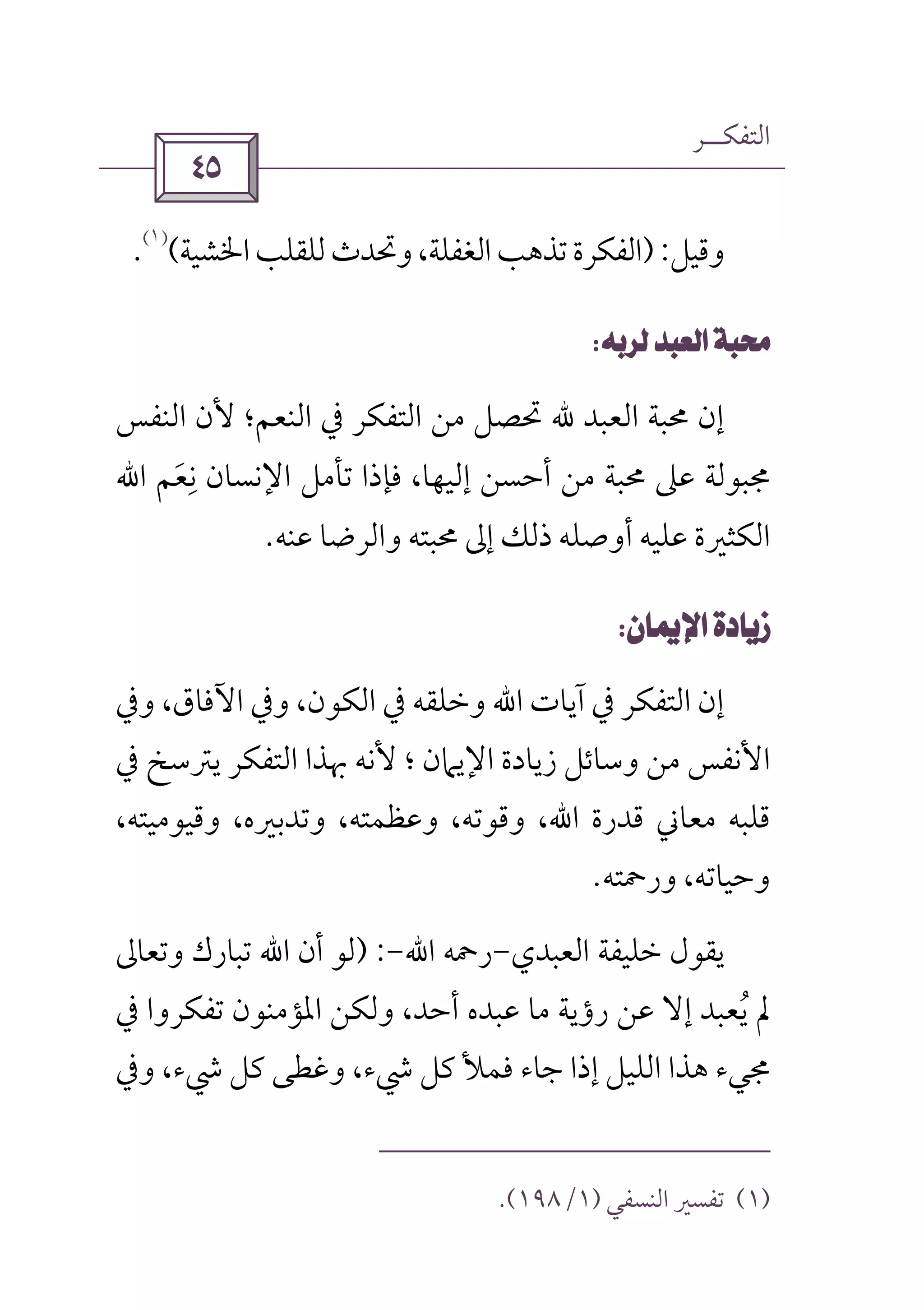 ‫اﻟﺘﻔﻜــﺮ‬
 
‫وﻗﻴﻞ‬):‫اﳋﺸﻴﺔ‬‫ﻟﻠﻘﻠﺐ‬‫وﲢﺪث‬،‫اﻟﻐﻔﻠﺔ‬‫ﺗﺬﻫﺐ‬‫اﻟﻔﻜﺮة‬(
)١(
.
 
‫اﻟﻨﻔﺲ‬ ‫ﻷن‬ ‫اﻟﻨﻌﻢ؛‬ ‫ﰲ‬ ‫اﻟﺘﻔﻜﺮ‬ ‫ﻣﻦ‬ ‫ﲢﺼﻞ‬ ‫ﷲ‬ ‫اﻟﻌﺒﺪ‬ ‫ﳏﺒﺔ‬ ‫إن‬
‫ﻧﻌﻢ‬ ‫اﻹﻧﺴﺎن‬ ‫ﺗﺄﻣﻞ‬ ‫ﻓﺈذا‬ ،‫إﻟﻴﻬﺎ‬ ‫أﺣﺴﻦ‬ ‫ﻣﻦ‬ ‫ﳏﺒﺔ‬ ‫ﻋﲆ‬ ‫ﳎﺒﻮﻟﺔ‬َ
ِ‫اﷲ‬
‫اﻟﻜ‬‫ﻋﻨﻪ‬ ‫واﻟﺮﺿﺎ‬ ‫ﳏﺒﺘﻪ‬ ‫إﱃ‬ ‫ذﻟﻚ‬ ‫أوﺻﻠﻪ‬ ‫ﻋﻠﻴﻪ‬ ‫ﺜﲑة‬.
 
‫آﻳﺎت‬ ‫ﰲ‬ ‫اﻟﺘﻔﻜﺮ‬ ‫إن‬‫اﷲ‬‫وﰲ‬ ،‫اﻵﻓﺎق‬ ‫وﰲ‬ ،‫اﻟﻜﻮن‬ ‫ﰲ‬ ‫وﺧﻠﻘﻪ‬
‫اﻷ‬‫؛‬ ‫اﻹﻳﲈن‬ ‫زﻳﺎدة‬ ‫وﺳﺎﺋﻞ‬ ‫ﻣﻦ‬ ‫ﻧﻔﺲ‬‫ﰲ‬ ‫ﻳﱰﺳﺦ‬ ‫اﻟﺘﻔﻜﺮ‬ ‫ﲠﺬا‬ ‫ﻷﻧﻪ‬
‫اﷲ‬ ‫ﻗﺪرة‬ ‫ﻣﻌﺎﲏ‬ ‫ﻗﻠﺒﻪ‬،‫وﻗﻴﻮﻣﻴﺘﻪ‬ ،‫وﺗﺪﺑﲑه‬ ،‫وﻋﻈﻤﺘﻪ‬ ،‫وﻗﻮﺗﻪ‬ ،
‫ورﲪﺘﻪ‬ ،‫وﺣﻴﺎﺗﻪ‬.
‫ﺧﻠﻴﻔﺔ‬ ‫ﻳﻘﻮل‬‫اﻟﻌﺒﺪي‬-‫رﲪﻪ‬‫اﷲ‬-) :‫أن‬ ‫ﻟﻮ‬‫اﷲ‬‫وﺗﻌﺎﱃ‬ ‫ﺗﺒﺎرك‬
‫أﺣﺪ‬ ‫ﻋﺒﺪه‬ ‫ﻣﺎ‬ ‫رؤﻳﺔ‬ ‫ﻋﻦ‬ ‫إﻻ‬ ‫ﻳﻌﺒﺪ‬ ‫ﱂ‬ُ‫ﰲ‬ ‫ﺗﻔﻜﺮوا‬ ‫اﳌﺆﻣﻨﻮن‬ ‫وﻟﻜﻦ‬ ،
‫وﰲ‬ ،‫ﳾء‬ ‫ﻛﻞ‬ ‫وﻏﻄﻰ‬ ،‫ﳾء‬ ‫ﻛﻞ‬ ‫ﻓﻤﻸ‬ ‫ﺟﺎء‬ ‫إذا‬ ‫اﻟﻠﻴﻞ‬ ‫ﻫﺬا‬ ‫ﳎﻲء‬
)١(‫اﻟﻨﺴﻔﻲ‬ ‫ﺗﻔﺴﲑ‬)١/١٩٨.(
 
