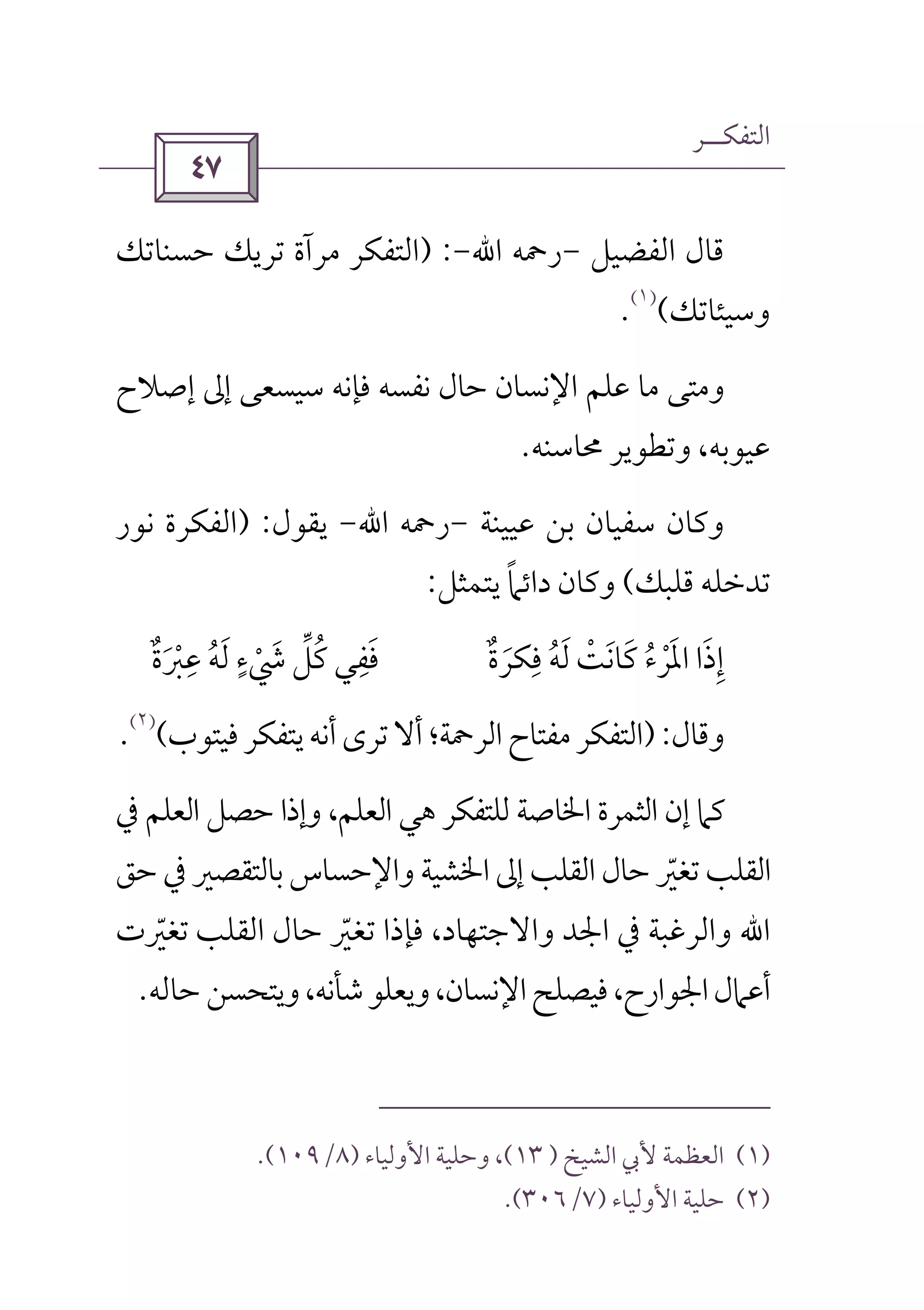 ‫اﻟﺘﻔﻜــﺮ‬
 
‫اﻟﻔﻀﻴﻞ‬ ‫ﻗﺎل‬-‫رﲪﻪ‬‫اﷲ‬-) :‫ﺣﺴﻨﺎﺗﻚ‬ ‫ﺗﺮﻳﻚ‬ ‫ﻣﺮآة‬ ‫اﻟﺘﻔﻜﺮ‬
‫وﺳﻴﺌﺎﺗﻚ‬(
)١(
.
‫ﻓ‬ ‫ﻧﻔﺴﻪ‬ ‫ﺣﺎل‬ ‫اﻹﻧﺴﺎن‬ ‫ﻋﻠﻢ‬ ‫ﻣﺎ‬ ‫وﻣﺘﻰ‬‫إﺻﻼح‬ ‫إﱃ‬ ‫ﺳﻴﺴﻌﻰ‬ ‫ﺈﻧﻪ‬
‫ﳏﺎﺳﻨﻪ‬ ‫وﺗﻄﻮﻳﺮ‬ ،‫ﻋﻴﻮﺑﻪ‬.
‫ﻋﻴﻴﻨﺔ‬ ‫ﺑﻦ‬ ‫ﺳﻔﻴﺎن‬ ‫وﻛﺎن‬-‫رﲪﻪ‬‫اﷲ‬-‫ﻳﻘﻮل‬) :‫ﻧﻮر‬ ‫اﻟﻔﻜﺮة‬
‫ﻗﻠﺒﻚ‬ ‫ﺗﺪﺧﻠﻪ‬(‫ﻳﺘﻤﺜﻞ‬ ‫داﺋﲈ‬ ‫وﻛﺎن‬ً:
‫إ‬ِ‫ذا‬َ‫اﳌ‬َ‫ﻓﻜ‬ ‫ﻟﻪ‬ ‫ﻛﺎﻧﺖ‬ ‫ﺮء‬ِ
ُ َ ْ َ َ ُ ْ‫ﺮة‬ٌ َ‫ﻋﱪة‬ ‫ﻟﻪ‬ ‫ﳾء‬ ‫ﻛﻞ‬ ‫ﻓﻔﻲ‬ٌ َ ْ
ِ ِ
ُ َ ‫ﱢ‬ٍ
ْ َ ُ َ
‫وﻗﺎل‬):‫ﻓﻴﺘﻮب‬‫ﻳﺘﻔﻜﺮ‬‫أﻧﻪ‬‫ﺗﺮى‬‫أﻻ‬‫اﻟﺮﲪﺔ؛‬‫ﻣﻔﺘﺎح‬‫اﻟﺘﻔﻜﺮ‬(
)٢(
.
‫ﻛ‬‫ﰲ‬ ‫اﻟﻌﻠﻢ‬ ‫ﺣﺼﻞ‬ ‫وإذا‬ ،‫اﻟﻌﻠﻢ‬ ‫ﻫﻲ‬ ‫ﻟﻠﺘﻔﻜﺮ‬ ‫اﳋﺎﺻﺔ‬ ‫اﻟﺜﻤﺮة‬ ‫إن‬ ‫ﲈ‬
‫ﺣﻖ‬ ‫ﰲ‬ ‫ﺑﺎﻟﺘﻘﺼﲑ‬ ‫واﻹﺣﺴﺎس‬ ‫اﳋﺸﻴﺔ‬ ‫إﱃ‬ ‫اﻟﻘﻠﺐ‬‫ﺣﺎل‬ ‫ﺗﻐﲑ‬ ‫اﻟﻘﻠﺐ‬ّ
‫اﷲ‬‫اﻟﻘﻠﺐ‬ ‫ﺣﺎل‬ ‫ﺗﻐﲑ‬ ‫ﻓﺈذا‬ ،‫واﻻﺟﺘﻬﺎد‬ ‫اﳉﺪ‬ ‫ﰲ‬ ‫واﻟﺮﻏﺒﺔ‬ّ‫ﺗﻐﲑت‬ّ
‫وﻳﺘﺤﺴﻦ‬،‫ﺷﺄﻧﻪ‬‫وﻳﻌﻠﻮ‬،‫اﻹﻧﺴﺎن‬‫ﻓﻴﺼﻠﺢ‬،‫اﳉﻮارح‬‫أﻋﲈل‬‫ﺣﺎﻟﻪ‬.
)١(‫اﻟﺸﻴﺦ‬ ‫ﻷﰊ‬ ‫اﻟﻌﻈﻤﺔ‬)١٣(‫اﻷوﻟﻴﺎء‬ ‫وﺣﻠﻴﺔ‬ ،)٨/١٠٩.(
)٢(‫اﻷوﻟﻴﺎء‬ ‫ﺣﻠﻴﺔ‬)٧/٣٠٦.(
 