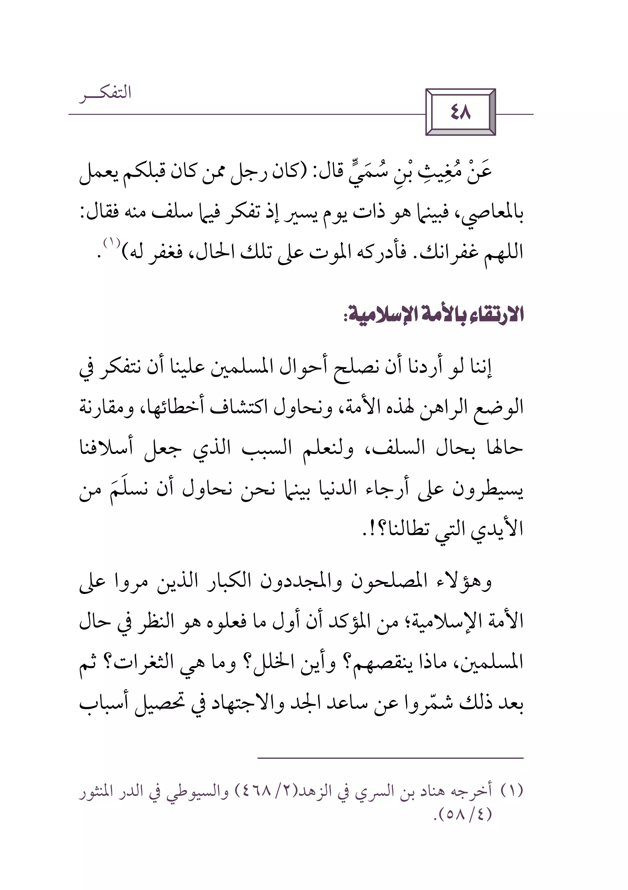 ‫اﻟﺘﻔﻜــﺮ‬
 
‫ﺳﻤﻲ‬ ‫ﺑﻦ‬ ‫ﻣﻐﻴﺚ‬ ‫ﻋﻦ‬‫ﱟ‬ َ ُ ُِ ْ ْ
ِ ِ َ‫ﻗﺎ‬‫ل‬):‫ﻳﻌﻤﻞ‬‫ﻗﺒﻠﻜﻢ‬‫ﻛﺎن‬‫ﳑﻦ‬‫رﺟﻞ‬‫ﻛﺎن‬
‫ﻓﻘﺎل‬ ‫ﻣﻨﻪ‬ ‫ﺳﻠﻒ‬ ‫ﻓﻴﲈ‬ ‫ﺗﻔﻜﺮ‬ ‫إذ‬ ‫ﻳﺴﲑ‬ ‫ﻳﻮم‬ ‫ذات‬ ‫ﻫﻮ‬ ‫ﻓﺒﻴﻨﲈ‬ ،‫ﺑﺎﳌﻌﺎﴆ‬:
‫ﻏﻔﺮاﻧﻚ‬ ‫اﻟﻠﻬﻢ‬.‫ﻟﻪ‬ ‫ﻓﻐﻔﺮ‬ ،‫اﳊﺎل‬ ‫ﺗﻠﻚ‬ ‫ﻋﲆ‬ ‫اﳌﻮت‬ ‫ﻓﺄدرﻛﻪ‬(
)١(
.
 
‫ﰲ‬ ‫ﻧﺘﻔﻜﺮ‬ ‫أن‬ ‫ﻋﻠﻴﻨﺎ‬ ‫اﳌﺴﻠﻤﲔ‬ ‫أﺣﻮال‬ ‫ﻧﺼﻠﺢ‬ ‫أن‬ ‫أردﻧﺎ‬ ‫ﻟﻮ‬ ‫إﻧﻨﺎ‬
‫و‬ ،‫اﻷﻣﺔ‬ ‫ﳍﺬه‬ ‫اﻟﺮاﻫﻦ‬ ‫اﻟﻮﺿﻊ‬‫ﻧ‬‫وﻣﻘﺎرﻧﺔ‬ ،‫أﺧﻄﺎﺋﻬﺎ‬ ‫اﻛﺘﺸﺎف‬ ‫ﺤﺎول‬
،‫اﻟﺴﻠﻒ‬ ‫ﺑﺤﺎل‬ ‫ﺣﺎﳍﺎ‬‫أﺳﻼﻓﻨﺎ‬ ‫ﺟﻌﻞ‬ ‫اﻟﺬي‬ ‫اﻟﺴﺒﺐ‬ ‫وﻟﻨﻌﻠﻢ‬
‫ﻧﺤﺎول‬ ‫ﻧﺤﻦ‬ ‫ﺑﻴﻨﲈ‬ ‫اﻟﺪﻧﻴﺎ‬ ‫أرﺟﺎء‬ ‫ﻋﲆ‬ ‫ﻳﺴﻴﻄﺮون‬‫ﻣﻦ‬ ‫ﻧﺴﻠﻢ‬ ‫أن‬َ َ
‫ﺗﻄﺎﻟﻨﺎ‬ ‫اﻟﺘﻲ‬ ‫اﻷﻳﺪي‬‫؟‬.!
‫ﻋﲆ‬ ‫ﻣﺮوا‬ ‫اﻟﺬﻳﻦ‬ ‫اﻟﻜﺒﺎر‬ ‫واﳌﺠﺪدون‬ ‫اﳌﺼﻠﺤﻮن‬ ‫وﻫﺆﻻء‬
‫اﻷﻣﺔ‬‫اﻹﺳﻼﻣﻴ‬‫ﺔ‬‫اﻟﻨﻈﺮ‬ ‫ﻫﻮ‬ ‫ﻓﻌﻠﻮه‬ ‫ﻣﺎ‬ ‫أول‬ ‫أن‬ ‫اﳌﺆﻛﺪ‬ ‫ﻣﻦ‬ ‫؛‬‫ﺣﺎل‬ ‫ﰲ‬
‫ﺛﻢ‬ ‫اﻟﺜﻐﺮات؟‬ ‫ﻫﻲ‬ ‫وﻣﺎ‬ ‫اﳋﻠﻞ؟‬ ‫وأﻳﻦ‬ ‫ﻳﻨﻘﺼﻬﻢ؟‬ ‫ﻣﺎذا‬ ،‫اﳌﺴﻠﻤﲔ‬
‫أﺳﺒﺎب‬ ‫ﲢﺼﻴﻞ‬ ‫ﰲ‬ ‫واﻻﺟﺘﻬﺎد‬ ‫اﳉﺪ‬ ‫ﺳﺎﻋﺪ‬ ‫ﻋﻦ‬ ‫ﺷﻤﺮوا‬ ‫ذﻟﻚ‬ ‫ﺑﻌﺪ‬ّ
)١(‫اﻟﺰﻫﺪ‬ ‫ﰲ‬ ‫اﻟﴪي‬ ‫ﺑﻦ‬ ‫ﻫﻨﺎد‬ ‫أﺧﺮﺟﻪ‬)٢/٤٦٨(‫وا‬‫ﰲ‬ ‫ﻟﺴﻴﻮﻃﻲ‬‫اﳌﻨﺜﻮر‬ ‫اﻟﺪر‬
)٤/٥٨.(
 