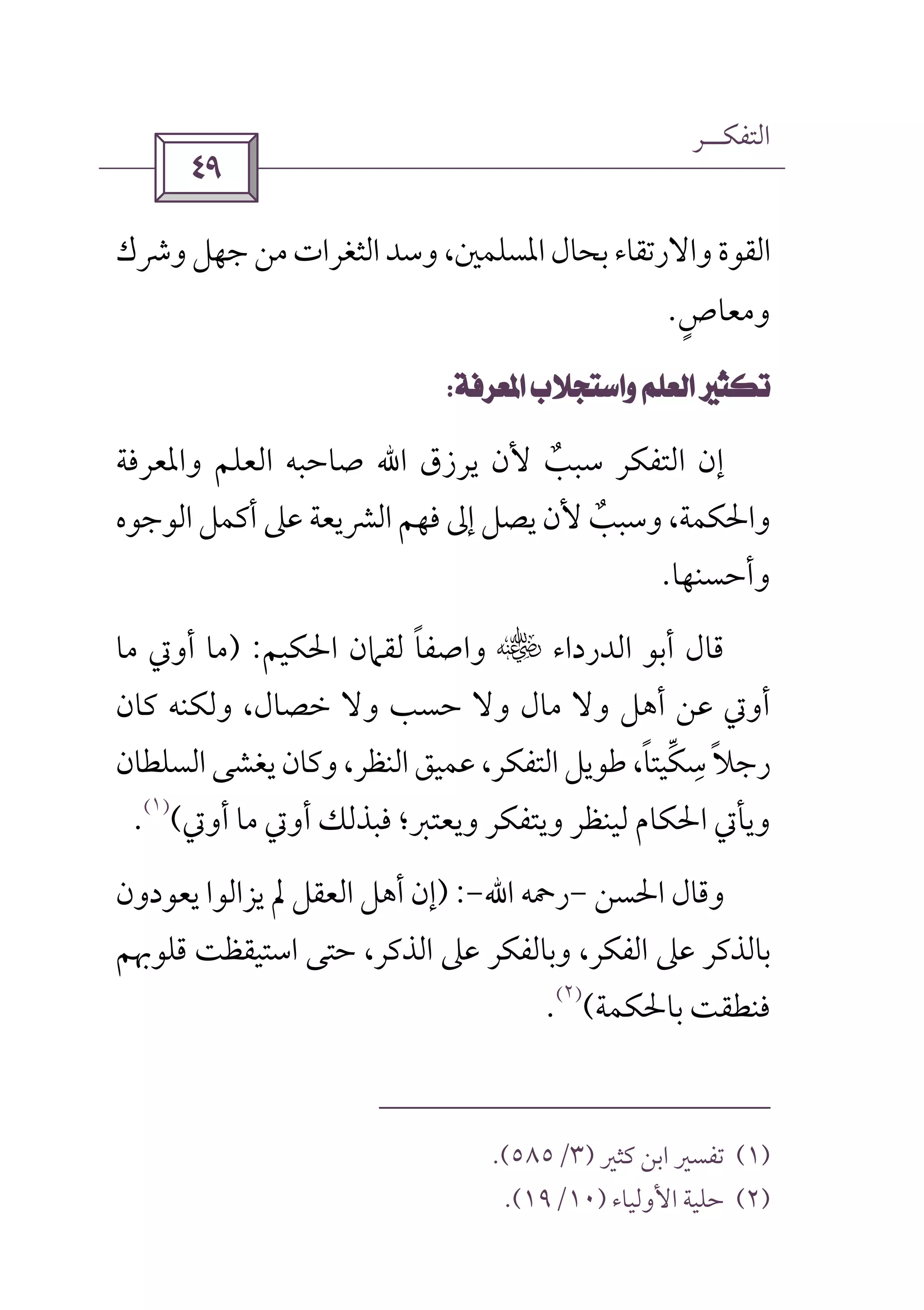 ‫اﻟﺘﻔﻜــﺮ‬
 
‫وﴍك‬‫ﺟﻬﻞ‬‫ﻣﻦ‬‫اﻟﺜﻐﺮات‬‫وﺳﺪ‬،‫اﳌﺴﻠﻤﲔ‬‫ﺑﺤﺎل‬‫واﻻرﺗﻘﺎء‬‫اﻟﻘﻮة‬
‫وﻣﻌﺎص‬ٍ.
 
‫ﻳﺮزق‬ ‫ﻷن‬ ‫ﺳﺒﺐ‬ ‫اﻟﺘﻔﻜﺮ‬ ‫إن‬ٌ‫اﷲ‬‫واﳌﻌ‬ ‫اﻟﻌﻠﻢ‬ ‫ﺻﺎﺣﺒﻪ‬‫ﺮﻓﺔ‬
‫اﻟﻮﺟﻮه‬ ‫أﻛﻤﻞ‬ ‫ﻋﲆ‬ ‫اﻟﴩﻳﻌﺔ‬ ‫ﻓﻬﻢ‬ ‫إﱃ‬ ‫ﻳﺼﻞ‬ ‫ﻷن‬ ‫وﺳﺒﺐ‬ ،‫واﳊﻜﻤﺔ‬ٌ
‫وأﺣﺴﻨﻬﺎ‬.
‫اﻟﺪرداء‬ ‫أﺑﻮ‬ ‫ﻗﺎل‬‫س‬‫واﺻﻔﺎ‬ً‫اﳊﻜﻴﻢ‬ ‫ﻟﻘﲈن‬) :‫ﻣﺎ‬ ‫أوﰐ‬ ‫ﻣﺎ‬
‫وﻟﻜﻨﻪ‬ ،‫ﺧﺼﺎل‬ ‫وﻻ‬ ‫ﺣﺴﺐ‬ ‫وﻻ‬ ‫ﻣﺎل‬ ‫وﻻ‬ ‫أﻫﻞ‬ ‫ﻋﻦ‬ ‫أوﰐ‬‫ﻛﺎن‬
‫ﺳﻜﻴﺘﺎ‬‫رﺟﻼ‬ً ‫ﱢ‬ ِ ً‫اﻟﺴﻠﻄﺎن‬‫ﻳﻐﺸﻰ‬‫وﻛﺎن‬،‫اﻟﻨﻈﺮ‬‫ﻋﻤﻴﻖ‬،‫اﻟﺘﻔﻜﺮ‬‫ﻃﻮﻳﻞ‬،
‫وﻳ‬ ‫وﻳﺘﻔﻜﺮ‬ ‫ﻟﻴﻨﻈﺮ‬ ‫اﳊﻜﺎم‬ ‫وﻳﺄﰐ‬‫أوﰐ‬ ‫ﻣﺎ‬ ‫أوﰐ‬ ‫ﻓﺒﺬﻟﻚ‬ ‫ﻌﺘﱪ؛‬(
)١(
.
‫اﳊﺴﻦ‬ ‫وﻗﺎل‬-‫رﲪﻪ‬‫اﷲ‬-) :‫ﻳﻌﻮدون‬ ‫ﻳﺰاﻟﻮا‬ ‫ﱂ‬ ‫اﻟﻌﻘﻞ‬ ‫أﻫﻞ‬ ‫إن‬
‫ﻗﻠﻮﲠﻢ‬ ‫اﺳﺘﻴﻘﻈﺖ‬ ‫ﺣﺘﻰ‬ ،‫اﻟﺬﻛﺮ‬ ‫ﻋﲆ‬ ‫وﺑﺎﻟﻔﻜﺮ‬ ،‫اﻟﻔﻜﺮ‬ ‫ﻋﲆ‬ ‫ﺑﺎﻟﺬﻛﺮ‬
‫ﺑﺎﳊﻜﻤﺔ‬ ‫ﻓﻨﻄﻘﺖ‬(
)٢(
.
)١(‫ﻛﺜﲑ‬ ‫اﺑﻦ‬ ‫ﺗﻔﺴﲑ‬)٣/٥٨٥.(
)٢(‫اﻷوﻟﻴﺎء‬ ‫ﺣﻠﻴﺔ‬)١٠/١٩.(
 