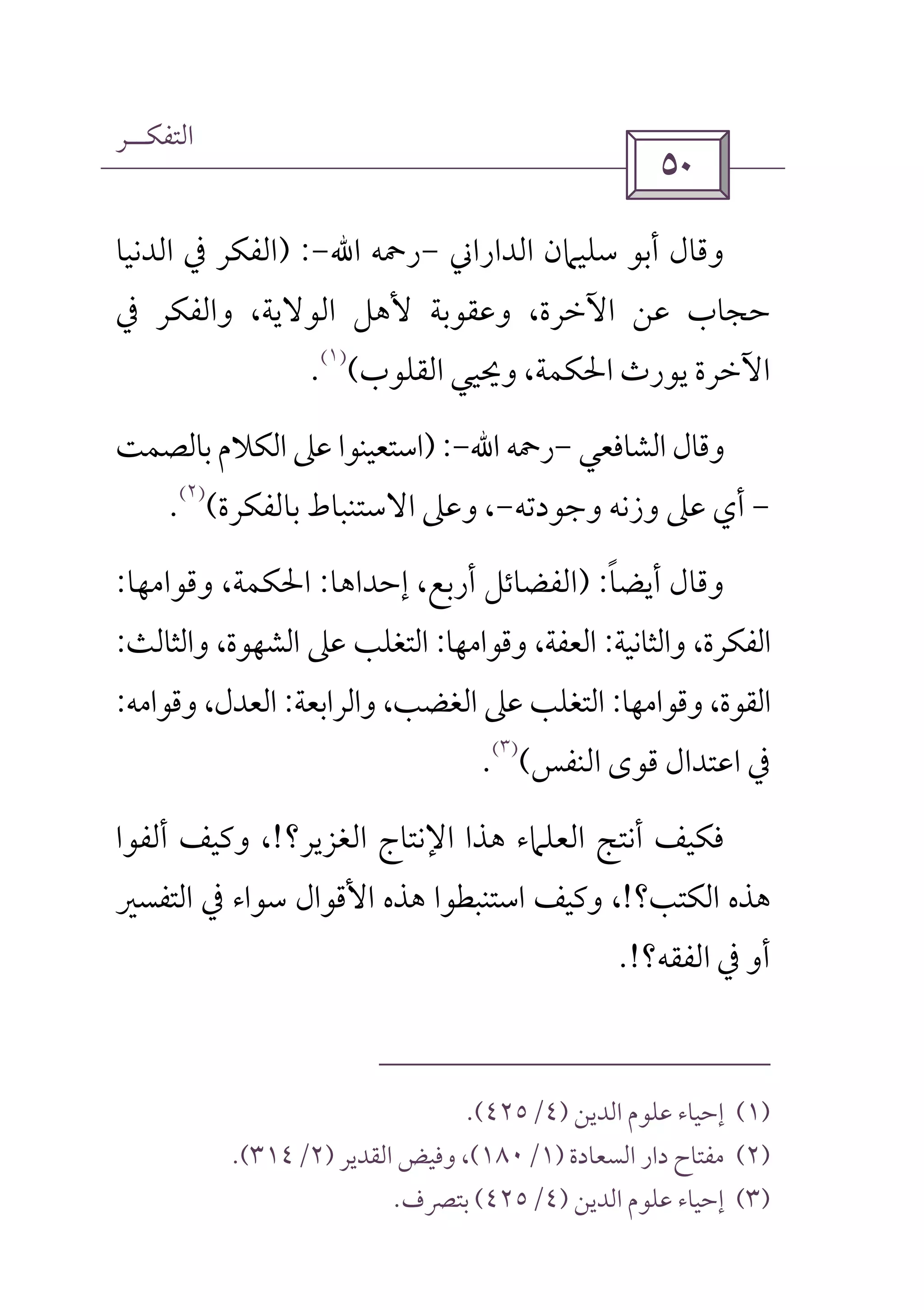 ‫اﻟﺘﻔﻜــﺮ‬
 
‫اﻟﺪاراﲏ‬ ‫ﺳﻠﻴﲈن‬ ‫أﺑﻮ‬ ‫وﻗﺎل‬-‫رﲪﻪ‬‫اﷲ‬-) :‫اﻟﺪﻧﻴﺎ‬ ‫ﰲ‬ ‫اﻟﻔﻜﺮ‬
‫و‬ ،‫اﻟﻮﻻﻳﺔ‬ ‫ﻷﻫﻞ‬ ‫وﻋﻘﻮﺑﺔ‬ ،‫اﻵﺧﺮة‬ ‫ﻋﻦ‬ ‫ﺣﺠﺎب‬‫ﰲ‬ ‫اﻟﻔﻜﺮ‬
‫اﻟﻘﻠﻮب‬ ‫وﳛﻴﻲ‬ ،‫اﳊﻜﻤﺔ‬ ‫ﻳﻮرث‬ ‫اﻵﺧﺮة‬(
)١(
.
‫اﻟﺸﺎﻓﻌﻲ‬ ‫وﻗﺎل‬-‫رﲪﻪ‬‫اﷲ‬-) :‫ﺑﺎﻟﺼﻤﺖ‬ ‫اﻟﻜﻼم‬ ‫ﻋﲆ‬ ‫اﺳﺘﻌﻴﻨﻮا‬
-‫وﺟﻮدﺗﻪ‬ ‫وزﻧﻪ‬ ‫ﻋﲆ‬ ‫أي‬-‫ﺑﺎﻟﻔﻜﺮة‬ ‫اﻻﺳﺘﻨﺒﺎط‬ ‫وﻋﲆ‬ ،(
)٢(
.
‫أﻳﻀﺎ‬ ‫وﻗﺎل‬ً) :‫إﺣﺪاﻫﺎ‬ ،‫أرﺑﻊ‬ ‫اﻟﻔﻀﺎﺋﻞ‬:‫وﻗﻮاﻣﻬﺎ‬ ،‫اﳊﻜﻤﺔ‬:
‫واﻟﺜﺎﻧﻴﺔ‬ ،‫اﻟﻔﻜﺮة‬:‫وﻗﻮاﻣﻬﺎ‬ ،‫اﻟﻌﻔﺔ‬:‫اﻟﺸﻬ‬ ‫ﻋﲆ‬ ‫اﻟﺘﻐﻠﺐ‬‫واﻟﺜﺎﻟﺚ‬ ،‫ﻮة‬:
‫وﻗﻮاﻣﻬﺎ‬ ،‫اﻟﻘﻮة‬:‫واﻟﺮاﺑﻌﺔ‬ ،‫اﻟﻐﻀﺐ‬ ‫ﻋﲆ‬ ‫اﻟﺘﻐﻠﺐ‬:‫وﻗﻮاﻣﻪ‬ ،‫اﻟﻌﺪل‬:
‫اﻟﻨﻔﺲ‬ ‫ﻗﻮى‬ ‫اﻋﺘﺪال‬ ‫ﰲ‬(
)٣(
.
‫اﻟﻐﺰﻳﺮ؟‬ ‫اﻹﻧﺘﺎج‬ ‫ﻫﺬا‬ ‫اﻟﻌﻠﲈء‬ ‫أﻧﺘﺞ‬ ‫ﻓﻜﻴﻒ‬!‫أﻟﻔﻮا‬ ‫وﻛﻴﻒ‬ ،
‫اﻟﻜﺘﺐ؟‬ ‫ﻫﺬه‬!‫اﻟﺘﻔﺴﲑ‬ ‫ﰲ‬ ‫ﺳﻮاء‬ ‫اﻷﻗﻮال‬ ‫ﻫﺬه‬ ‫اﺳﺘﻨﺒﻄﻮا‬ ‫وﻛﻴﻒ‬ ،
‫اﻟﻔﻘﻪ؟‬ ‫ﰲ‬ ‫أو‬.!
)١(‫اﻟﺪﻳﻦ‬ ‫ﻋﻠﻮم‬ ‫إﺣﻴﺎء‬)٤/٤٢٥.(
)٢(‫اﻟﺴﻌﺎدة‬ ‫دار‬ ‫ﻣﻔﺘﺎح‬)١/١٨٠(‫اﻟﻘﺪﻳﺮ‬ ‫وﻓﻴﺾ‬ ،)٢/٣١٤.(
)٣(‫اﻟﺪﻳﻦ‬ ‫ﻋﻠﻮم‬ ‫إﺣﻴﺎء‬)٤/٤٢٥(‫ﺑﺘﴫف‬.
 