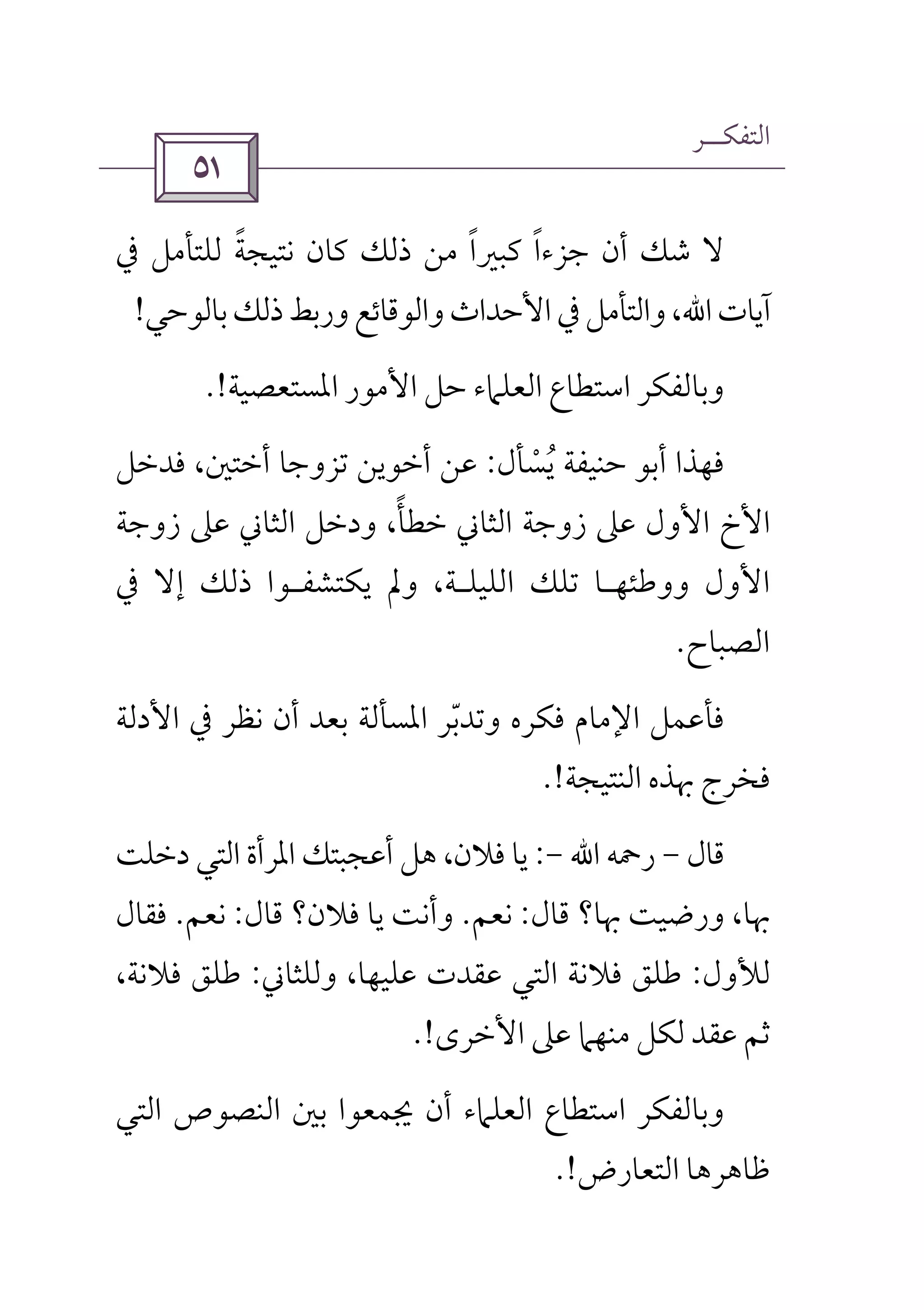 ‫اﻟﺘﻔﻜــﺮ‬
 
‫ﻧ‬ ‫ﻛﺎن‬ ‫ذﻟﻚ‬ ‫ﻣﻦ‬ ‫ﻛﺒﲑا‬ ‫ﺟﺰءا‬ ‫أن‬ ‫ﺷﻚ‬ ‫ﻻ‬ً ً‫ﰲ‬ ‫ﻟﻠﺘﺄﻣﻞ‬ ‫ﺘﻴﺠﺔ‬ً
‫آﻳﺎت‬‫اﷲ‬،‫ﺑﺎﻟﻮﺣﻲ‬‫ذﻟﻚ‬‫ورﺑﻂ‬‫واﻟﻮﻗﺎﺋﻊ‬‫اﻷﺣﺪاث‬‫ﰲ‬‫واﻟﺘﺄﻣﻞ‬!
‫اﳌﺴﺘﻌﺼﻴﺔ‬ ‫اﻷﻣﻮر‬ ‫ﺣﻞ‬ ‫اﻟﻌﻠﲈء‬ ‫اﺳﺘﻄﺎع‬ ‫وﺑﺎﻟﻔﻜﺮ‬.!
‫ﻳﺴﺄل‬ ‫ﺣﻨﻴﻔﺔ‬ ‫أﺑﻮ‬ ‫ﻓﻬﺬا‬ْ ُ:‫ﻓﺪﺧﻞ‬ ،‫أﺧﺘﲔ‬ ‫ﺗﺰوﺟﺎ‬ ‫أﺧﻮﻳﻦ‬ ‫ﻋﻦ‬
‫زوﺟﺔ‬ ‫ﻋﲆ‬ ‫اﻟﺜﺎﲏ‬ ‫ودﺧﻞ‬ ،‫ﺧﻄﺄ‬ ‫اﻟﺜﺎﲏ‬ ‫زوﺟﺔ‬ ‫ﻋﲆ‬ ‫اﻷول‬ ‫اﻷخ‬ً
‫ووﻃﺌﻬ‬ ‫اﻷول‬‫ـ‬‫اﻟﻠﻴﻠ‬ ‫ﺗﻠﻚ‬ ‫ﺎ‬‫ـ‬‫ﻳ‬ ‫وﱂ‬ ،‫ﺔ‬‫ﻜﺘﺸﻔ‬‫ـ‬‫ﰲ‬ ‫إﻻ‬ ‫ذﻟﻚ‬ ‫ﻮا‬
‫اﻟﺼﺒﺎح‬.
‫اﻷدﻟﺔ‬ ‫ﰲ‬ ‫ﻧﻈﺮ‬ ‫أن‬ ‫ﺑﻌﺪ‬ ‫اﳌﺴﺄﻟﺔ‬ ‫وﺗﺪﺑﺮ‬ ‫ﻓﻜﺮه‬ ‫اﻹﻣﺎم‬ ‫ﻓﺄﻋﻤﻞ‬ّ
‫اﻟﻨﺘﻴﺠﺔ‬ ‫ﲠﺬه‬ ‫ﻓﺨﺮج‬.!
‫ﻗﺎل‬-‫رﲪﻪ‬‫اﷲ‬-:‫دﺧﻠﺖ‬ ‫اﻟﺘﻲ‬ ‫اﳌﺮأة‬ ‫أﻋﺠﺒﺘﻚ‬ ‫ﻫﻞ‬ ،‫ﻓﻼن‬ ‫ﻳﺎ‬
‫ﻗﺎل‬ ‫ﲠﺎ؟‬ ‫ورﺿﻴﺖ‬ ،‫ﲠﺎ‬:‫ﻧﻌﻢ‬.‫ﻗﺎل‬ ‫ﻓﻼن؟‬ ‫ﻳﺎ‬ ‫وأﻧﺖ‬:‫ﻧﻌﻢ‬.‫ﻓﻘﺎل‬
‫ﻟﻸول‬:‫وﻟﻠﺜﺎﲏ‬ ،‫ﻋﻠﻴﻬﺎ‬ ‫ﻋﻘﺪت‬ ‫اﻟﺘﻲ‬ ‫ﻓﻼﻧﺔ‬ ‫ﻃﻠﻖ‬:،‫ﻓﻼﻧﺔ‬ ‫ﻃﻠﻖ‬
‫اﻷﺧﺮى‬ ‫ﻋﲆ‬ ‫ﻣﻨﻬﲈ‬ ‫ﻟﻜﻞ‬ ‫ﻋﻘﺪ‬ ‫ﺛﻢ‬.!
‫اﻟﺘﻲ‬ ‫اﻟﻨﺼﻮص‬ ‫ﺑﲔ‬ ‫ﳚﻤﻌﻮا‬ ‫أن‬ ‫اﻟﻌﻠﲈء‬ ‫اﺳﺘﻄﺎع‬ ‫وﺑﺎﻟﻔﻜﺮ‬
‫اﻟﺘﻌﺎرض‬ ‫ﻇﺎﻫﺮﻫﺎ‬.!
 