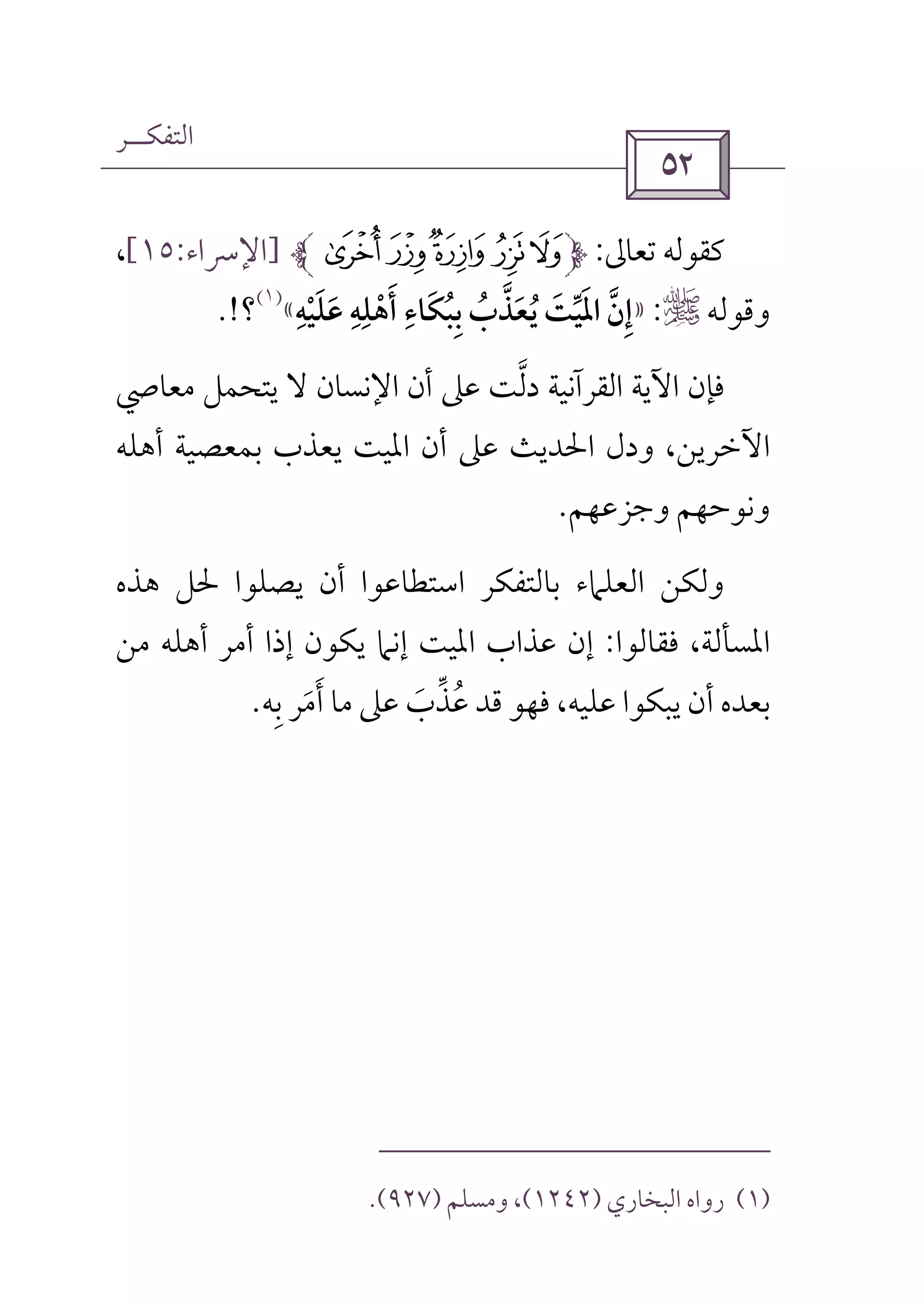 ‫اﻟﺘﻔﻜــﺮ‬
 
‫ﺗﻌﺎﱃ‬ ‫ﻛﻘﻮﻟﻪ‬:¸¶µ´³]‫اﻹﴎاء‬:١٥[،
‫وﻗﻮﻟﻪ‬r:»‫إن‬‫ﱠ‬ ِ‫اﳌ‬َ‫ﻋﻠﻴﻪ‬ ‫أﻫﻠﻪ‬ ‫ﺑﺒﻜﺎء‬ ‫ﻳﻌﺬب‬ ‫ﻴﺖ‬ِ ِ ِ ِ
ْ ُ ‫ﱢ‬َ َ ْ ُ ُ ََ َ ِ ‫ﱠ‬ َ«
)١(
‫؟‬.!
‫اﻹﻧ‬ ‫أن‬ ‫ﻋﲆ‬ ‫دﻟﺖ‬ ‫اﻟﻘﺮآﻧﻴﺔ‬ ‫اﻵﻳﺔ‬ ‫ﻓﺈن‬‫ﱠ‬‫ﻣﻌﺎﴆ‬ ‫ﻳﺘﺤﻤﻞ‬ ‫ﻻ‬ ‫ﺴﺎن‬
‫أﻫﻠﻪ‬ ‫ﺑﻤﻌﺼﻴﺔ‬ ‫ﻳﻌﺬب‬ ‫اﳌﻴﺖ‬ ‫أن‬ ‫ﻋﲆ‬ ‫اﳊﺪﻳﺚ‬ ‫ودل‬ ،‫اﻵﺧﺮﻳﻦ‬
‫وﺟﺰﻋﻬﻢ‬ ‫وﻧﻮﺣﻬﻢ‬.
‫ﻫﺬه‬ ‫ﳊﻞ‬ ‫ﻳﺼﻠﻮا‬ ‫أن‬ ‫اﺳﺘﻄﺎﻋﻮا‬ ‫ﺑﺎﻟﺘﻔﻜﺮ‬ ‫اﻟﻌﻠﲈء‬ ‫وﻟﻜﻦ‬
‫ﻓﻘﺎﻟﻮا‬ ،‫اﳌﺴﺄﻟﺔ‬:‫ﻣﻦ‬ ‫أﻫﻠﻪ‬ ‫أﻣﺮ‬ ‫إذا‬ ‫ﻳﻜﻮن‬ ‫إﻧﲈ‬ ‫اﳌﻴﺖ‬ ‫ﻋﺬاب‬ ‫إن‬
‫ﺑﻪ‬ ‫أﻣﺮ‬ ‫ﻣﺎ‬ ‫ﻋﲆ‬ ‫ﻋﺬب‬ ‫ﻗﺪ‬ ‫ﻓﻬﻮ‬ ،‫ﻋﻠﻴﻪ‬ ‫ﻳﺒﻜﻮا‬ ‫أن‬ ‫ﺑﻌﺪه‬ِ َ َ َ ‫ﱢ‬ ُ.
)١(‫اﻟﺒﺨﺎري‬ ‫رواه‬)١٢٤٢(‫وﻣﺴﻠﻢ‬ ،)٩٢٧.(
 