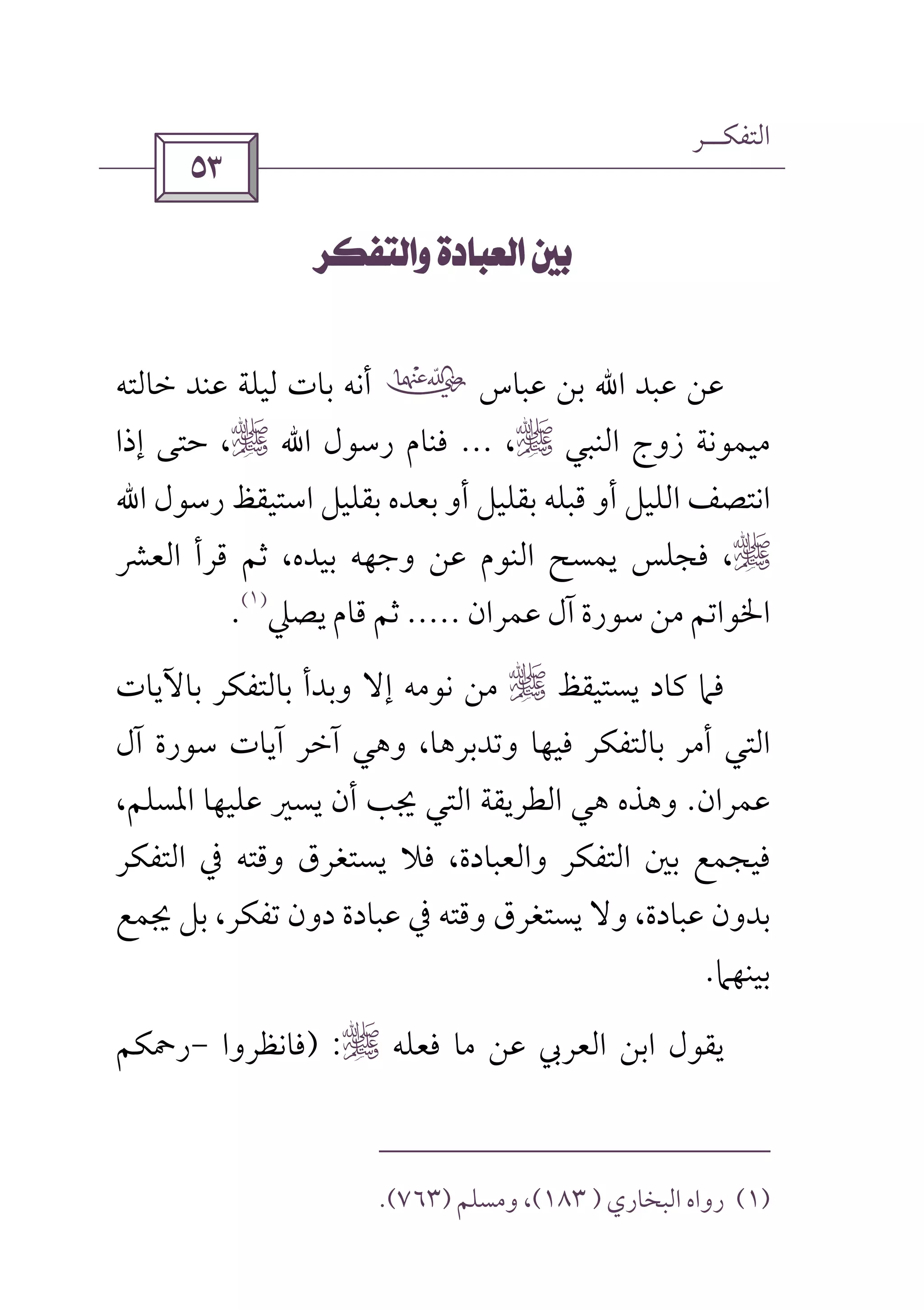 ‫اﻟﺘﻔﻜــﺮ‬
 
 
‫ﻋﺒﺪ‬ ‫ﻋﻦ‬‫اﷲ‬‫ﻋﺒﺎس‬ ‫ﺑﻦ‬‫ب‬‫ﻋﻨﺪ‬ ‫ﻟﻴﻠﺔ‬ ‫ﺑﺎت‬ ‫أﻧﻪ‬‫ﺧﺎﻟﺘﻪ‬
‫اﻟﻨﺒﻲ‬ ‫زوج‬ ‫ﻣﻴﻤﻮﻧﺔ‬r،...‫رﺳﻮل‬ ‫ﻓﻨﺎم‬‫اﷲ‬r‫إذا‬ ‫ﺣﺘﻰ‬ ،
‫رﺳﻮل‬ ‫اﺳﺘﻴﻘﻆ‬ ‫ﺑﻘﻠﻴﻞ‬ ‫ﺑﻌﺪه‬ ‫أو‬ ‫ﺑﻘﻠﻴﻞ‬ ‫ﻗﺒﻠﻪ‬ ‫أو‬ ‫اﻟﻠﻴﻞ‬ ‫اﻧﺘﺼﻒ‬‫اﷲ‬
r،‫اﻟﻌﴩ‬ ‫ﻗﺮأ‬ ‫ﺛﻢ‬ ،‫ﺑﻴﺪه‬ ‫وﺟﻬﻪ‬ ‫ﻋﻦ‬ ‫اﻟﻨﻮم‬ ‫ﻳﻤﺴﺢ‬ ‫ﻓﺠﻠﺲ‬
‫ﻋﻤﺮان‬ ‫آل‬ ‫ﺳﻮرة‬ ‫ﻣﻦ‬ ‫اﳋﻮاﺗﻢ‬.....‫ﻳﺼﲇ‬ ‫ﻗﺎم‬ ‫ﺛﻢ‬
)١(
.
‫ﻓﲈ‬‫ﻳﺴﺘﻴﻘﻆ‬ ‫ﻛﺎد‬r‫ﺑﺎﻵﻳﺎت‬ ‫ﺑﺎﻟﺘﻔﻜﺮ‬ ‫وﺑﺪأ‬ ‫إﻻ‬ ‫ﻧﻮﻣﻪ‬ ‫ﻣﻦ‬
‫آل‬ ‫ﺳﻮرة‬ ‫آﻳﺎت‬ ‫آﺧﺮ‬ ‫وﻫﻲ‬ ،‫وﺗﺪﺑﺮﻫﺎ‬ ‫ﻓﻴﻬﺎ‬ ‫ﺑﺎﻟﺘﻔﻜﺮ‬ ‫أﻣﺮ‬ ‫اﻟﺘﻲ‬
‫ﻋﻤﺮان‬.،‫اﳌﺴﻠﻢ‬ ‫ﻋﻠﻴﻬﺎ‬ ‫ﻳﺴﲑ‬ ‫أن‬ ‫ﳚﺐ‬ ‫اﻟﺘﻲ‬ ‫اﻟﻄﺮﻳﻘﺔ‬ ‫ﻫﻲ‬ ‫وﻫﺬه‬
‫اﻟﺘﻔﻜﺮ‬ ‫ﰲ‬ ‫وﻗﺘﻪ‬ ‫ﻳﺴﺘﻐﺮق‬ ‫ﻓﻼ‬ ،‫واﻟﻌﺒﺎدة‬ ‫اﻟﺘﻔﻜﺮ‬ ‫ﺑﲔ‬ ‫ﻓﻴﺠﻤﻊ‬
‫ﺑﻞ‬ ،‫ﺗﻔﻜﺮ‬ ‫دون‬ ‫ﻋﺒﺎدة‬ ‫ﰲ‬ ‫وﻗﺘﻪ‬ ‫ﻳﺴﺘﻐﺮق‬ ‫وﻻ‬ ،‫ﻋﺒﺎدة‬ ‫ﺑﺪون‬‫ﳚﻤﻊ‬
‫ﺑﻴﻨﻬﲈ‬.
‫ﻋﻦ‬ ‫اﻟﻌﺮﰊ‬ ‫اﺑﻦ‬ ‫ﻳﻘﻮل‬‫ﻣﺎ‬‫ﻓﻌﻠﻪ‬r) :‫ﻓﺎﻧﻈﺮوا‬-‫رﲪﻜﻢ‬
)١(‫رواه‬‫اﻟﺒﺨﺎري‬)١٨٣(‫وﻣﺴﻠﻢ‬ ،)٧٦٣.(
 