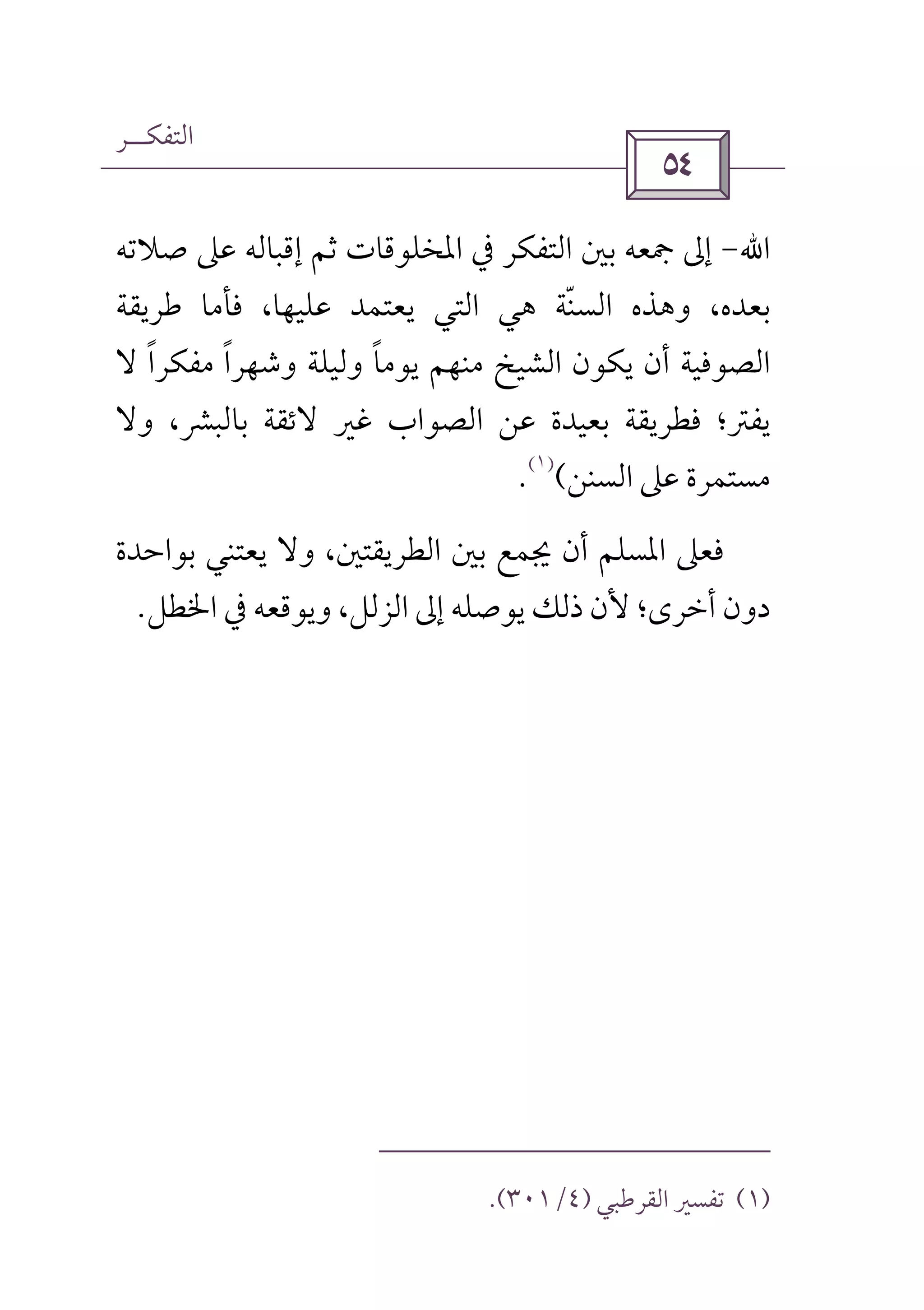 ‫اﻟﺘﻔﻜــﺮ‬
 
‫اﷲ‬-‫ﺻﻼﺗﻪ‬ ‫ﻋﲆ‬ ‫إﻗﺒﺎﻟﻪ‬ ‫ﺛﻢ‬ ‫اﳌﺨﻠﻮﻗﺎت‬ ‫ﰲ‬ ‫اﻟﺘﻔﻜﺮ‬ ‫ﺑﲔ‬ ‫ﲨﻌﻪ‬ ‫إﱃ‬
‫ﻃﺮﻳﻘﺔ‬ ‫ﻓﺄﻣﺎ‬ ،‫ﻋﻠﻴﻬﺎ‬ ‫ﻳﻌﺘﻤﺪ‬ ‫اﻟﺘﻲ‬ ‫ﻫﻲ‬ ‫اﻟﺴﻨﺔ‬ ‫وﻫﺬه‬ ،‫ﺑﻌﺪه‬ّ
‫ﻻ‬ ‫ﻣﻔﻜﺮا‬ ‫وﺷﻬﺮا‬ ‫وﻟﻴﻠﺔ‬ ‫ﻳﻮﻣﺎ‬ ‫ﻣﻨﻬﻢ‬ ‫اﻟﺸﻴﺦ‬ ‫ﻳﻜﻮن‬ ‫أن‬ ‫اﻟﺼﻮﻓﻴﺔ‬ً ً ً
‫ﻓﻄﺮﻳﻘﺔ‬ ‫ﻳﻔﱰ؛‬‫ﺑﻌﻴﺪة‬‫ﻏ‬ ‫اﻟﺼﻮاب‬ ‫ﻋﻦ‬‫وﻻ‬ ،‫ﺑﺎﻟﺒﴩ‬ ‫ﻻﺋﻘﺔ‬ ‫ﲑ‬
‫اﻟﺴﻨﻦ‬ ‫ﻋﲆ‬ ‫ﻣﺴﺘﻤﺮة‬(
)١(
.
،‫اﻟﻄﺮﻳﻘﺘﲔ‬ ‫ﺑﲔ‬ ‫ﳚﻤﻊ‬ ‫أن‬ ‫اﳌﺴﻠﻢ‬ ‫ﻓﻌﲆ‬‫ﺑﻮاﺣﺪة‬ ‫ﻳﻌﺘﻨﻲ‬ ‫وﻻ‬
‫أﺧﺮى‬ ‫دون‬‫اﳋﻄﻞ‬ ‫ﰲ‬ ‫وﻳﻮﻗﻌﻪ‬ ،‫اﻟﺰﻟﻞ‬ ‫إﱃ‬ ‫ﻳﻮﺻﻠﻪ‬ ‫ذﻟﻚ‬ ‫ﻷن‬ ‫؛‬.
)١(‫اﻟﻘﺮﻃﺒﻲ‬ ‫ﺗﻔﺴﲑ‬)٤/٣٠١.(
 